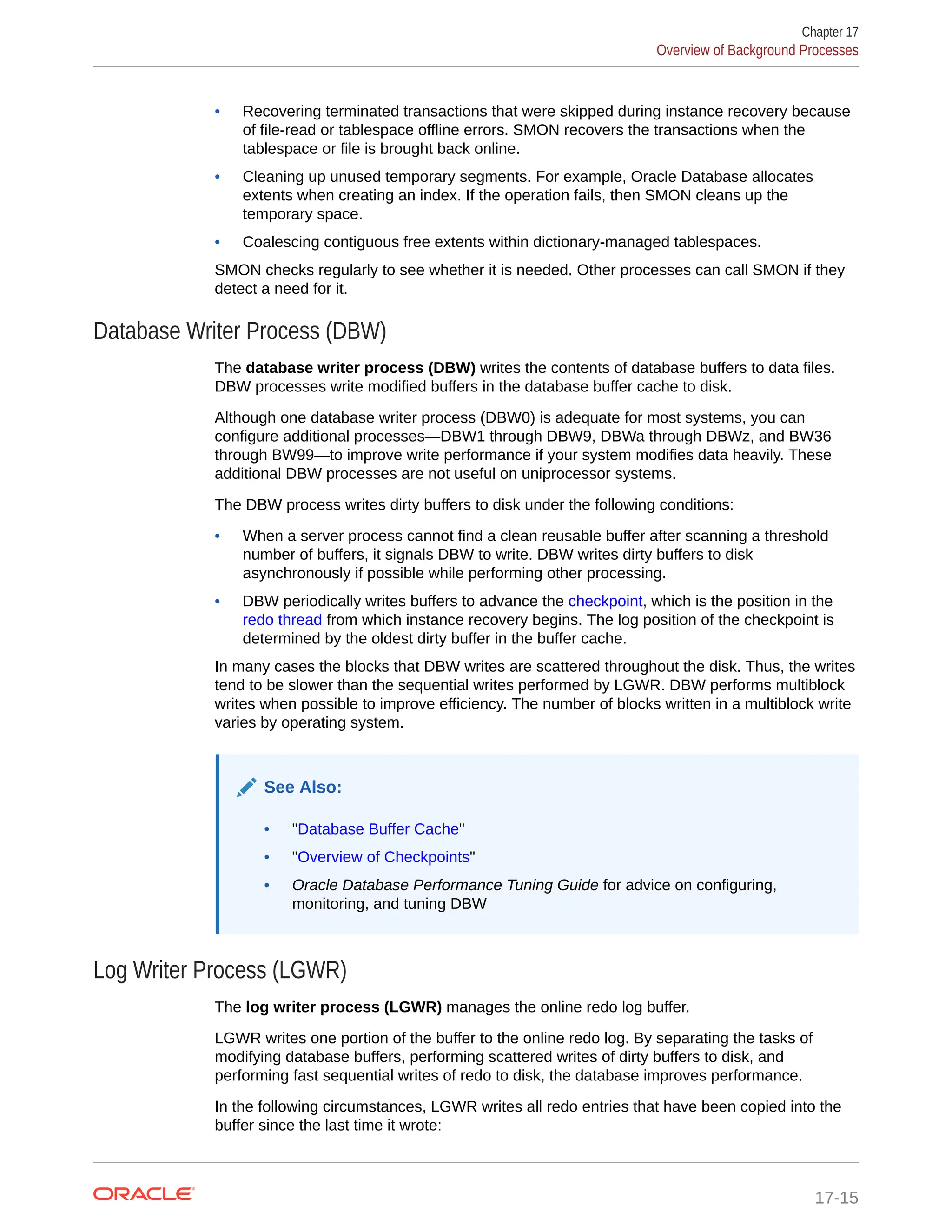 • Recovering terminated transactions that were skipped during instance recovery because of file-read or tablespace offline errors. SMON recovers the transactions when the tablespace or file is brought back online. • Cleaning up unused temporary segments. For example, Oracle Database allocates extents when creating an index. If the operation fails, then SMON cleans up the temporary space. • Coalescing contiguous free extents within dictionary-managed tablespaces. SMON checks regularly to see whether it is needed. Other processes can call SMON if they detect a need for it. Database Writer Process (DBW) The database writer process (DBW) writes the contents of database buffers to data files. DBW processes write modified buffers in the database buffer cache to disk. Although one database writer process (DBW0) is adequate for most systems, you can configure additional processes—DBW1 through DBW9, DBWa through DBWz, and BW36 through BW99—to improve write performance if your system modifies data heavily. These additional DBW processes are not useful on uniprocessor systems. The DBW process writes dirty buffers to disk under the following conditions: • When a server process cannot find a clean reusable buffer after scanning a threshold number of buffers, it signals DBW to write. DBW writes dirty buffers to disk asynchronously if possible while performing other processing. • DBW periodically writes buffers to advance the checkpoint, which is the position in the redo thread from which instance recovery begins. The log position of the checkpoint is determined by the oldest dirty buffer in the buffer cache. In many cases the blocks that DBW writes are scattered throughout the disk. Thus, the writes tend to be slower than the sequential writes performed by LGWR. DBW performs multiblock writes when possible to improve efficiency. The number of blocks written in a multiblock write varies by operating system. See Also: • "Database Buffer Cache" • "Overview of Checkpoints" • Oracle Database Performance Tuning Guide for advice on configuring, monitoring, and tuning DBW Log Writer Process (LGWR) The log writer process (LGWR) manages the online redo log buffer. LGWR writes one portion of the buffer to the online redo log. By separating the tasks of modifying database buffers, performing scattered writes of dirty buffers to disk, and performing fast sequential writes of redo to disk, the database improves performance. In the following circumstances, LGWR writes all redo entries that have been copied into the buffer since the last time it wrote: Chapter 17 Overview of Background Processes 17-15 