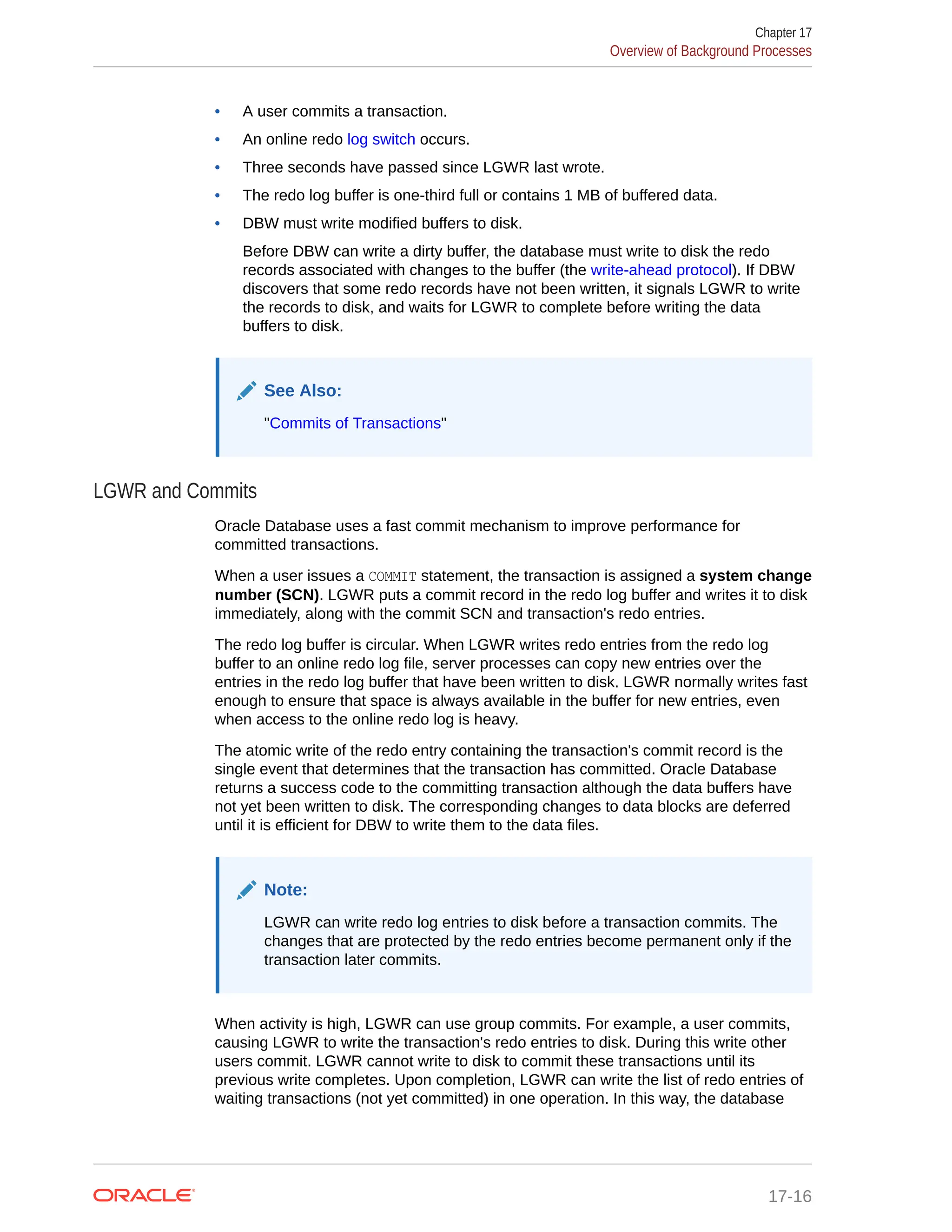 • A user commits a transaction. • An online redo log switch occurs. • Three seconds have passed since LGWR last wrote. • The redo log buffer is one-third full or contains 1 MB of buffered data. • DBW must write modified buffers to disk. Before DBW can write a dirty buffer, the database must write to disk the redo records associated with changes to the buffer (the write-ahead protocol). If DBW discovers that some redo records have not been written, it signals LGWR to write the records to disk, and waits for LGWR to complete before writing the data buffers to disk. See Also: "Commits of Transactions" LGWR and Commits Oracle Database uses a fast commit mechanism to improve performance for committed transactions. When a user issues a COMMIT statement, the transaction is assigned a system change number (SCN). LGWR puts a commit record in the redo log buffer and writes it to disk immediately, along with the commit SCN and transaction's redo entries. The redo log buffer is circular. When LGWR writes redo entries from the redo log buffer to an online redo log file, server processes can copy new entries over the entries in the redo log buffer that have been written to disk. LGWR normally writes fast enough to ensure that space is always available in the buffer for new entries, even when access to the online redo log is heavy. The atomic write of the redo entry containing the transaction's commit record is the single event that determines that the transaction has committed. Oracle Database returns a success code to the committing transaction although the data buffers have not yet been written to disk. The corresponding changes to data blocks are deferred until it is efficient for DBW to write them to the data files. Note: LGWR can write redo log entries to disk before a transaction commits. The changes that are protected by the redo entries become permanent only if the transaction later commits. When activity is high, LGWR can use group commits. For example, a user commits, causing LGWR to write the transaction's redo entries to disk. During this write other users commit. LGWR cannot write to disk to commit these transactions until its previous write completes. Upon completion, LGWR can write the list of redo entries of waiting transactions (not yet committed) in one operation. In this way, the database Chapter 17 Overview of Background Processes 17-16 