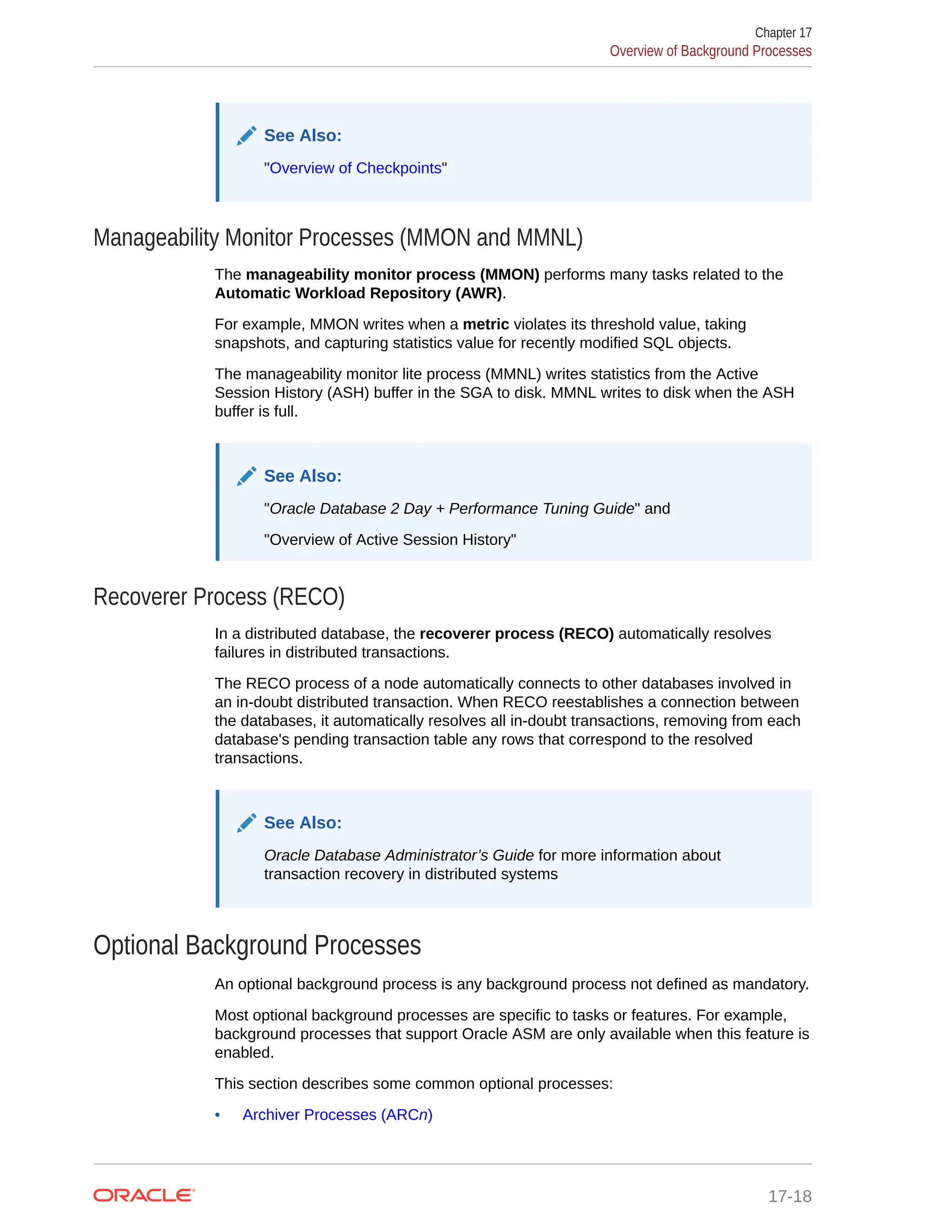 See Also: "Overview of Checkpoints" Manageability Monitor Processes (MMON and MMNL) The manageability monitor process (MMON) performs many tasks related to the Automatic Workload Repository (AWR). For example, MMON writes when a metric violates its threshold value, taking snapshots, and capturing statistics value for recently modified SQL objects. The manageability monitor lite process (MMNL) writes statistics from the Active Session History (ASH) buffer in the SGA to disk. MMNL writes to disk when the ASH buffer is full. See Also: "Oracle Database 2 Day + Performance Tuning Guide" and "Overview of Active Session History" Recoverer Process (RECO) In a distributed database, the recoverer process (RECO) automatically resolves failures in distributed transactions. The RECO process of a node automatically connects to other databases involved in an in-doubt distributed transaction. When RECO reestablishes a connection between the databases, it automatically resolves all in-doubt transactions, removing from each database's pending transaction table any rows that correspond to the resolved transactions. See Also: Oracle Database Administrator’s Guide for more information about transaction recovery in distributed systems Optional Background Processes An optional background process is any background process not defined as mandatory. Most optional background processes are specific to tasks or features. For example, background processes that support Oracle ASM are only available when this feature is enabled. This section describes some common optional processes: • Archiver Processes (ARCn) Chapter 17 Overview of Background Processes 17-18 