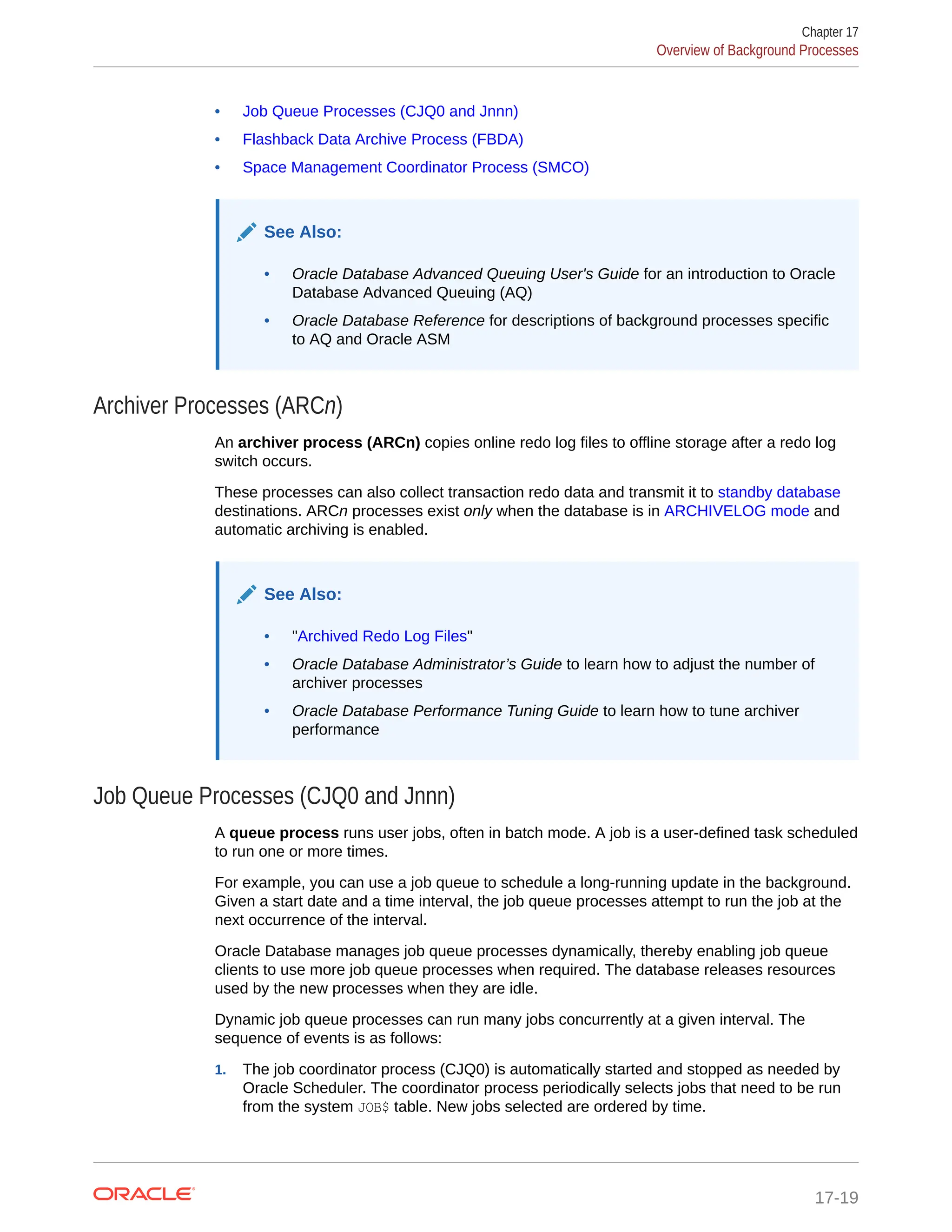 • Job Queue Processes (CJQ0 and Jnnn) • Flashback Data Archive Process (FBDA) • Space Management Coordinator Process (SMCO) See Also: • Oracle Database Advanced Queuing User's Guide for an introduction to Oracle Database Advanced Queuing (AQ) • Oracle Database Reference for descriptions of background processes specific to AQ and Oracle ASM Archiver Processes (ARCn) An archiver process (ARCn) copies online redo log files to offline storage after a redo log switch occurs. These processes can also collect transaction redo data and transmit it to standby database destinations. ARCn processes exist only when the database is in ARCHIVELOG mode and automatic archiving is enabled. See Also: • "Archived Redo Log Files" • Oracle Database Administrator’s Guide to learn how to adjust the number of archiver processes • Oracle Database Performance Tuning Guide to learn how to tune archiver performance Job Queue Processes (CJQ0 and Jnnn) A queue process runs user jobs, often in batch mode. A job is a user-defined task scheduled to run one or more times. For example, you can use a job queue to schedule a long-running update in the background. Given a start date and a time interval, the job queue processes attempt to run the job at the next occurrence of the interval. Oracle Database manages job queue processes dynamically, thereby enabling job queue clients to use more job queue processes when required. The database releases resources used by the new processes when they are idle. Dynamic job queue processes can run many jobs concurrently at a given interval. The sequence of events is as follows: 1. The job coordinator process (CJQ0) is automatically started and stopped as needed by Oracle Scheduler. The coordinator process periodically selects jobs that need to be run from the system JOB$ table. New jobs selected are ordered by time. Chapter 17 Overview of Background Processes 17-19 