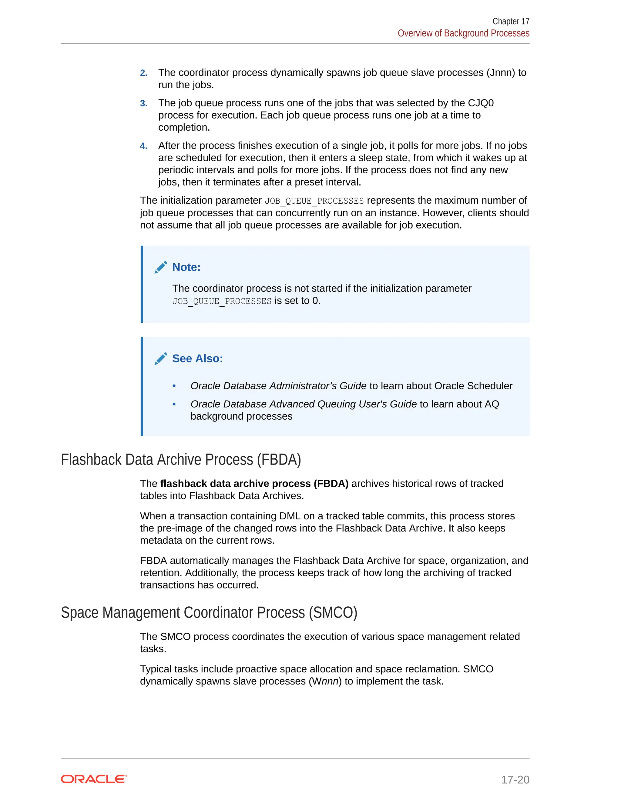2. The coordinator process dynamically spawns job queue slave processes (Jnnn) to run the jobs. 3. The job queue process runs one of the jobs that was selected by the CJQ0 process for execution. Each job queue process runs one job at a time to completion. 4. After the process finishes execution of a single job, it polls for more jobs. If no jobs are scheduled for execution, then it enters a sleep state, from which it wakes up at periodic intervals and polls for more jobs. If the process does not find any new jobs, then it terminates after a preset interval. The initialization parameter JOB_QUEUE_PROCESSES represents the maximum number of job queue processes that can concurrently run on an instance. However, clients should not assume that all job queue processes are available for job execution. Note: The coordinator process is not started if the initialization parameter JOB_QUEUE_PROCESSES is set to 0. See Also: • Oracle Database Administrator’s Guide to learn about Oracle Scheduler • Oracle Database Advanced Queuing User's Guide to learn about AQ background processes Flashback Data Archive Process (FBDA) The flashback data archive process (FBDA) archives historical rows of tracked tables into Flashback Data Archives. When a transaction containing DML on a tracked table commits, this process stores the pre-image of the changed rows into the Flashback Data Archive. It also keeps metadata on the current rows. FBDA automatically manages the Flashback Data Archive for space, organization, and retention. Additionally, the process keeps track of how long the archiving of tracked transactions has occurred. Space Management Coordinator Process (SMCO) The SMCO process coordinates the execution of various space management related tasks. Typical tasks include proactive space allocation and space reclamation. SMCO dynamically spawns slave processes (Wnnn) to implement the task. Chapter 17 Overview of Background Processes 17-20 