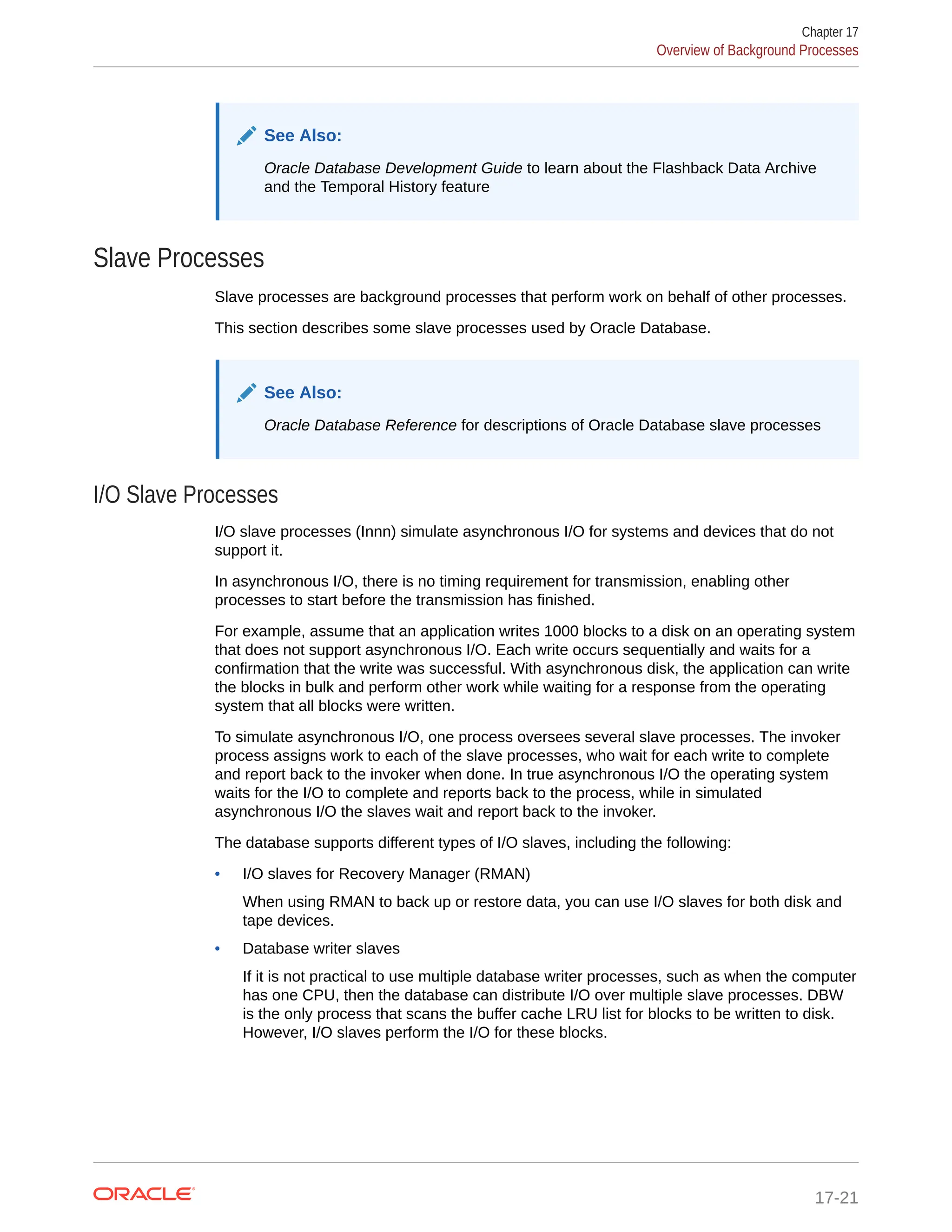 See Also: Oracle Database Development Guide to learn about the Flashback Data Archive and the Temporal History feature Slave Processes Slave processes are background processes that perform work on behalf of other processes. This section describes some slave processes used by Oracle Database. See Also: Oracle Database Reference for descriptions of Oracle Database slave processes I/O Slave Processes I/O slave processes (Innn) simulate asynchronous I/O for systems and devices that do not support it. In asynchronous I/O, there is no timing requirement for transmission, enabling other processes to start before the transmission has finished. For example, assume that an application writes 1000 blocks to a disk on an operating system that does not support asynchronous I/O. Each write occurs sequentially and waits for a confirmation that the write was successful. With asynchronous disk, the application can write the blocks in bulk and perform other work while waiting for a response from the operating system that all blocks were written. To simulate asynchronous I/O, one process oversees several slave processes. The invoker process assigns work to each of the slave processes, who wait for each write to complete and report back to the invoker when done. In true asynchronous I/O the operating system waits for the I/O to complete and reports back to the process, while in simulated asynchronous I/O the slaves wait and report back to the invoker. The database supports different types of I/O slaves, including the following: • I/O slaves for Recovery Manager (RMAN) When using RMAN to back up or restore data, you can use I/O slaves for both disk and tape devices. • Database writer slaves If it is not practical to use multiple database writer processes, such as when the computer has one CPU, then the database can distribute I/O over multiple slave processes. DBW is the only process that scans the buffer cache LRU list for blocks to be written to disk. However, I/O slaves perform the I/O for these blocks. Chapter 17 Overview of Background Processes 17-21 