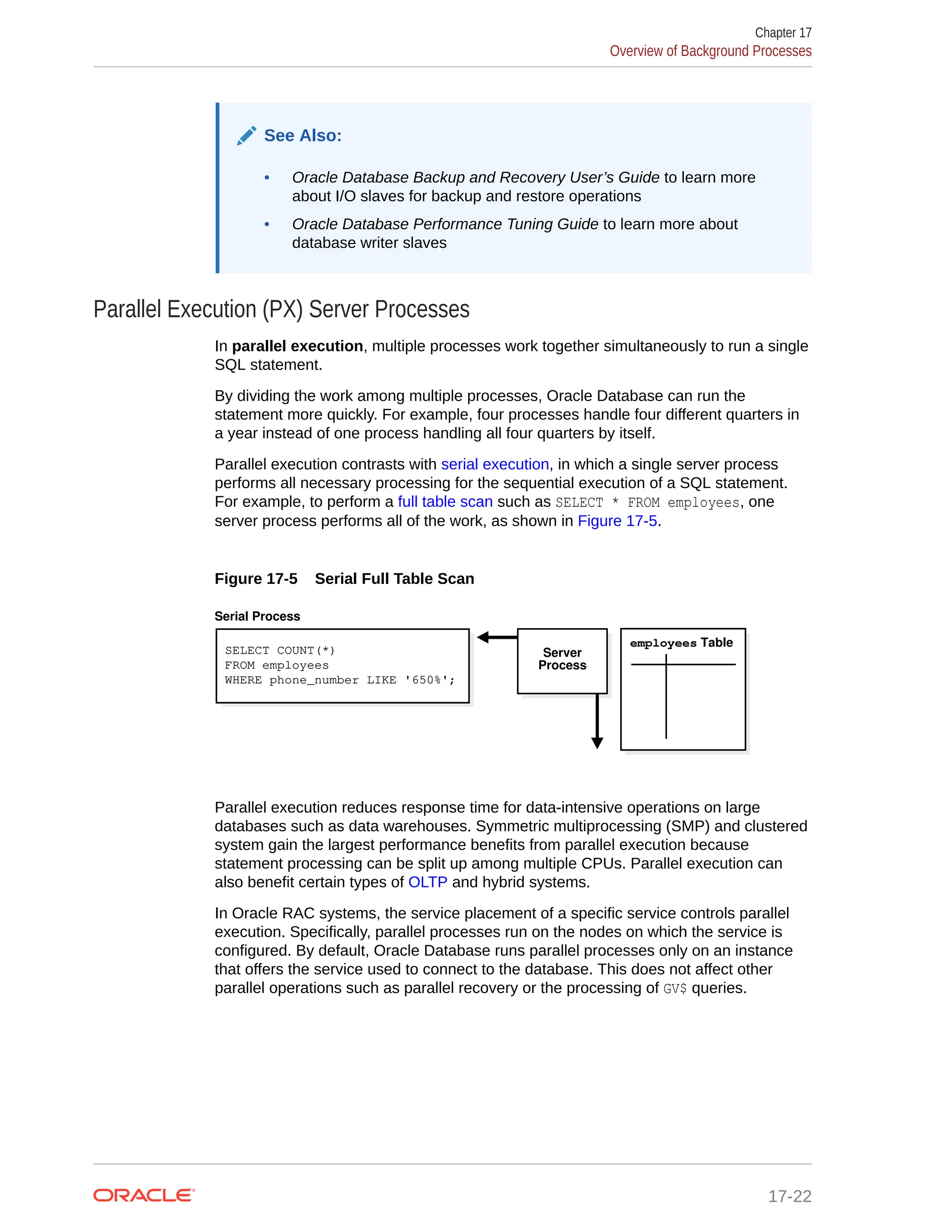 See Also: • Oracle Database Backup and Recovery User’s Guide to learn more about I/O slaves for backup and restore operations • Oracle Database Performance Tuning Guide to learn more about database writer slaves Parallel Execution (PX) Server Processes In parallel execution, multiple processes work together simultaneously to run a single SQL statement. By dividing the work among multiple processes, Oracle Database can run the statement more quickly. For example, four processes handle four different quarters in a year instead of one process handling all four quarters by itself. Parallel execution contrasts with serial execution, in which a single server process performs all necessary processing for the sequential execution of a SQL statement. For example, to perform a full table scan such as SELECT * FROM employees, one server process performs all of the work, as shown in Figure 17-5. Figure 17-5 Serial Full Table Scan SELECT COUNT(*) FROM employees WHERE phone_number LIKE '650%'; employees Table Serial Process Server Process Parallel execution reduces response time for data-intensive operations on large databases such as data warehouses. Symmetric multiprocessing (SMP) and clustered system gain the largest performance benefits from parallel execution because statement processing can be split up among multiple CPUs. Parallel execution can also benefit certain types of OLTP and hybrid systems. In Oracle RAC systems, the service placement of a specific service controls parallel execution. Specifically, parallel processes run on the nodes on which the service is configured. By default, Oracle Database runs parallel processes only on an instance that offers the service used to connect to the database. This does not affect other parallel operations such as parallel recovery or the processing of GV$ queries. Chapter 17 Overview of Background Processes 17-22 