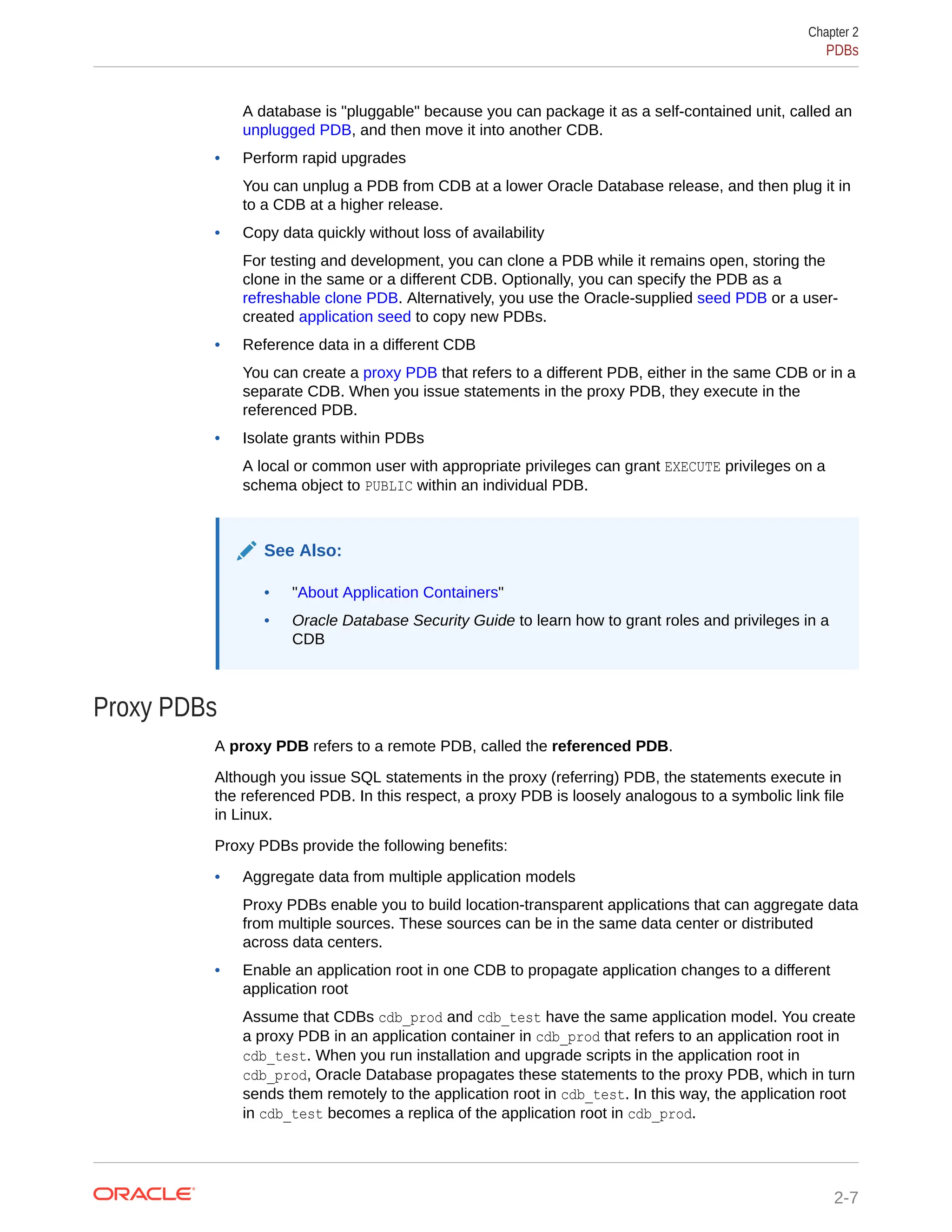 A database is "pluggable" because you can package it as a self-contained unit, called an unplugged PDB, and then move it into another CDB. • Perform rapid upgrades You can unplug a PDB from CDB at a lower Oracle Database release, and then plug it in to a CDB at a higher release. • Copy data quickly without loss of availability For testing and development, you can clone a PDB while it remains open, storing the clone in the same or a different CDB. Optionally, you can specify the PDB as a refreshable clone PDB. Alternatively, you use the Oracle-supplied seed PDB or a user- created application seed to copy new PDBs. • Reference data in a different CDB You can create a proxy PDB that refers to a different PDB, either in the same CDB or in a separate CDB. When you issue statements in the proxy PDB, they execute in the referenced PDB. • Isolate grants within PDBs A local or common user with appropriate privileges can grant EXECUTE privileges on a schema object to PUBLIC within an individual PDB. See Also: • "About Application Containers" • Oracle Database Security Guide to learn how to grant roles and privileges in a CDB Proxy PDBs A proxy PDB refers to a remote PDB, called the referenced PDB. Although you issue SQL statements in the proxy (referring) PDB, the statements execute in the referenced PDB. In this respect, a proxy PDB is loosely analogous to a symbolic link file in Linux. Proxy PDBs provide the following benefits: • Aggregate data from multiple application models Proxy PDBs enable you to build location-transparent applications that can aggregate data from multiple sources. These sources can be in the same data center or distributed across data centers. • Enable an application root in one CDB to propagate application changes to a different application root Assume that CDBs cdb_prod and cdb_test have the same application model. You create a proxy PDB in an application container in cdb_prod that refers to an application root in cdb_test. When you run installation and upgrade scripts in the application root in cdb_prod, Oracle Database propagates these statements to the proxy PDB, which in turn sends them remotely to the application root in cdb_test. In this way, the application root in cdb_test becomes a replica of the application root in cdb_prod. Chapter 2 PDBs 2-7 