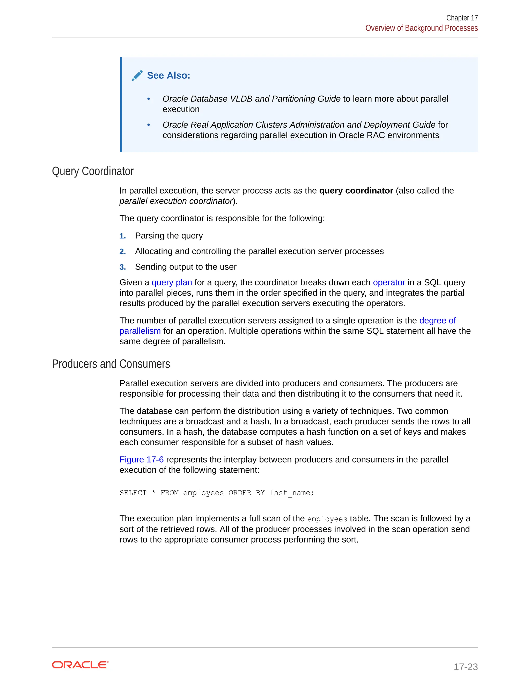 See Also: • Oracle Database VLDB and Partitioning Guide to learn more about parallel execution • Oracle Real Application Clusters Administration and Deployment Guide for considerations regarding parallel execution in Oracle RAC environments Query Coordinator In parallel execution, the server process acts as the query coordinator (also called the parallel execution coordinator). The query coordinator is responsible for the following: 1. Parsing the query 2. Allocating and controlling the parallel execution server processes 3. Sending output to the user Given a query plan for a query, the coordinator breaks down each operator in a SQL query into parallel pieces, runs them in the order specified in the query, and integrates the partial results produced by the parallel execution servers executing the operators. The number of parallel execution servers assigned to a single operation is the degree of parallelism for an operation. Multiple operations within the same SQL statement all have the same degree of parallelism. Producers and Consumers Parallel execution servers are divided into producers and consumers. The producers are responsible for processing their data and then distributing it to the consumers that need it. The database can perform the distribution using a variety of techniques. Two common techniques are a broadcast and a hash. In a broadcast, each producer sends the rows to all consumers. In a hash, the database computes a hash function on a set of keys and makes each consumer responsible for a subset of hash values. Figure 17-6 represents the interplay between producers and consumers in the parallel execution of the following statement: SELECT * FROM employees ORDER BY last_name; The execution plan implements a full scan of the employees table. The scan is followed by a sort of the retrieved rows. All of the producer processes involved in the scan operation send rows to the appropriate consumer process performing the sort. Chapter 17 Overview of Background Processes 17-23 