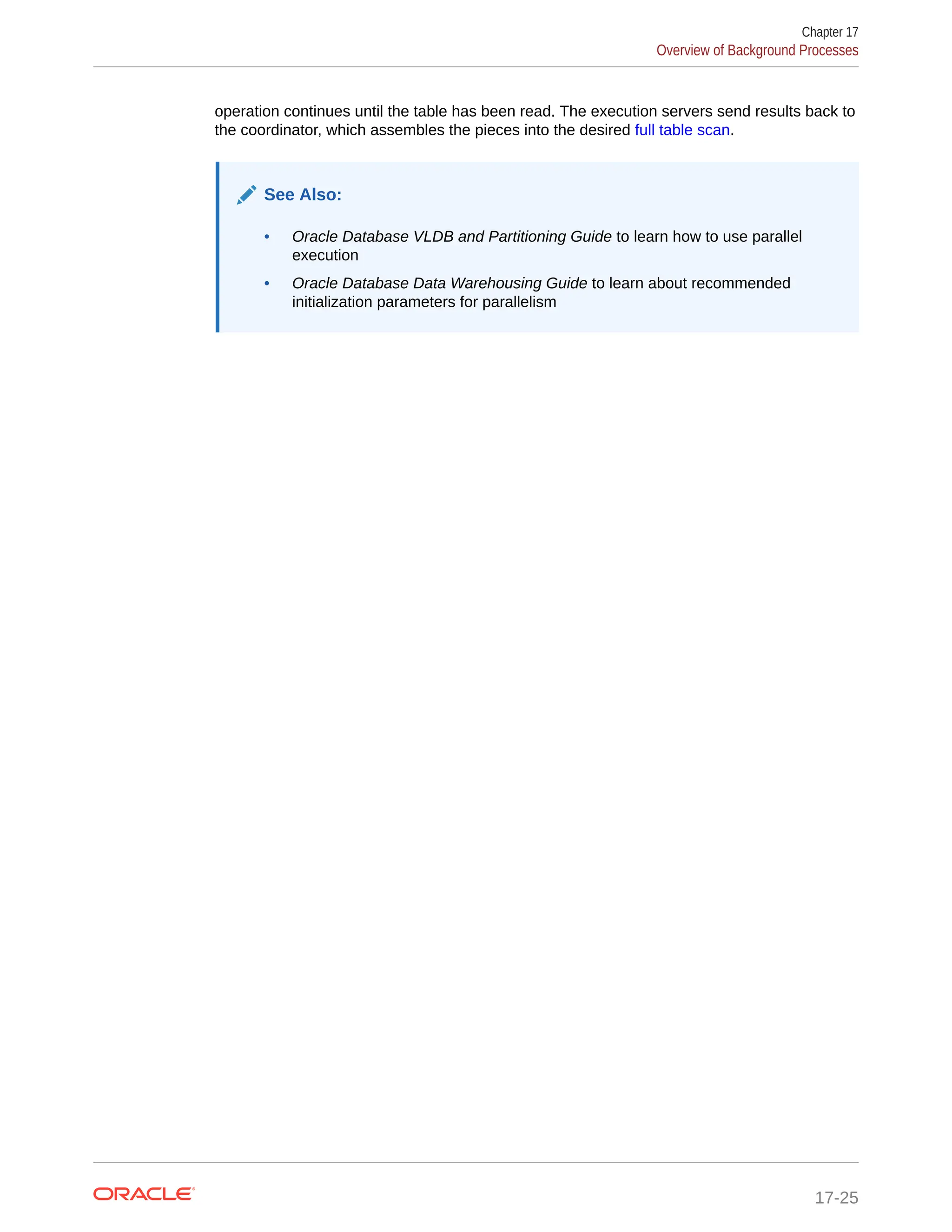 operation continues until the table has been read. The execution servers send results back to the coordinator, which assembles the pieces into the desired full table scan. See Also: • Oracle Database VLDB and Partitioning Guide to learn how to use parallel execution • Oracle Database Data Warehousing Guide to learn about recommended initialization parameters for parallelism Chapter 17 Overview of Background Processes 17-25 