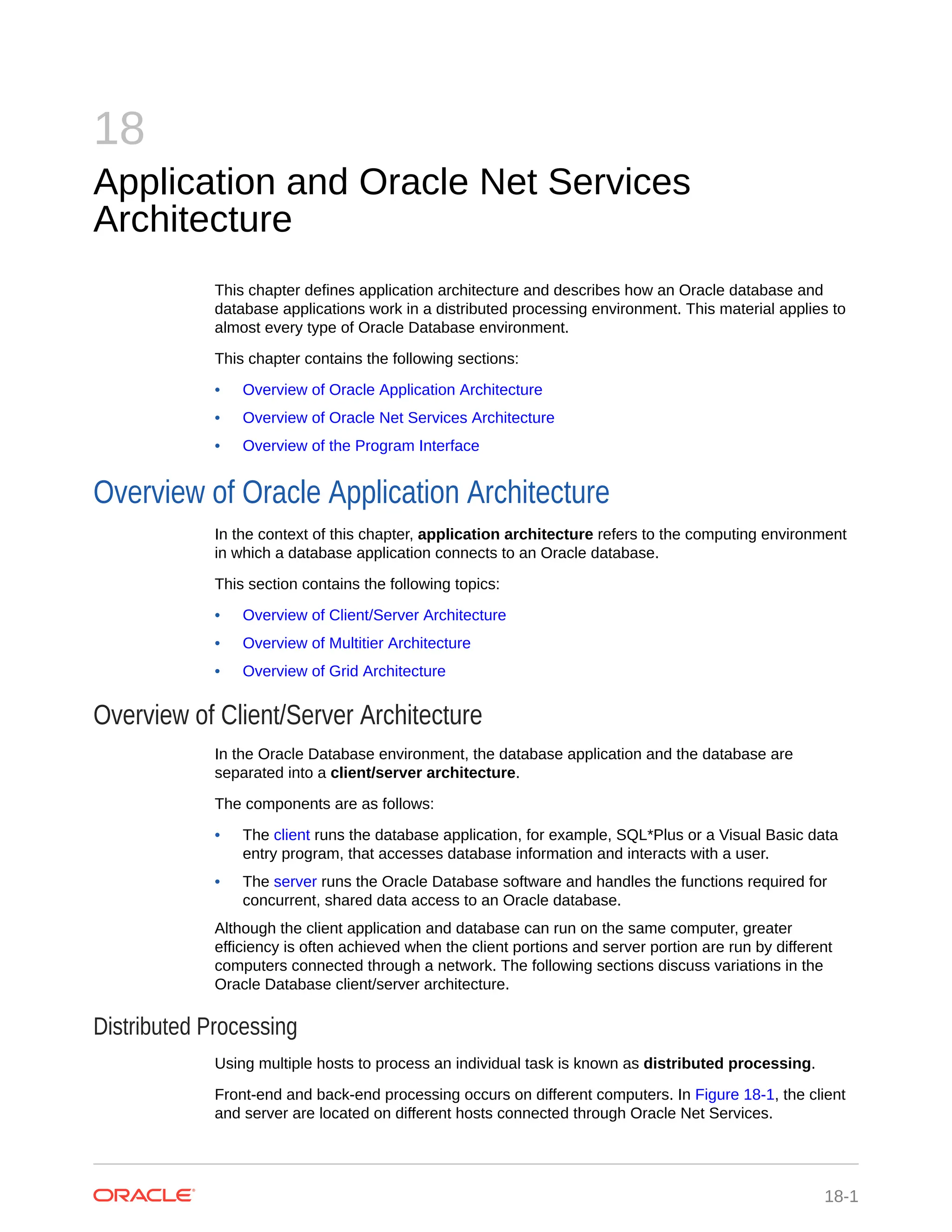 18 Application and Oracle Net Services Architecture This chapter defines application architecture and describes how an Oracle database and database applications work in a distributed processing environment. This material applies to almost every type of Oracle Database environment. This chapter contains the following sections: • Overview of Oracle Application Architecture • Overview of Oracle Net Services Architecture • Overview of the Program Interface Overview of Oracle Application Architecture In the context of this chapter, application architecture refers to the computing environment in which a database application connects to an Oracle database. This section contains the following topics: • Overview of Client/Server Architecture • Overview of Multitier Architecture • Overview of Grid Architecture Overview of Client/Server Architecture In the Oracle Database environment, the database application and the database are separated into a client/server architecture. The components are as follows: • The client runs the database application, for example, SQL*Plus or a Visual Basic data entry program, that accesses database information and interacts with a user. • The server runs the Oracle Database software and handles the functions required for concurrent, shared data access to an Oracle database. Although the client application and database can run on the same computer, greater efficiency is often achieved when the client portions and server portion are run by different computers connected through a network. The following sections discuss variations in the Oracle Database client/server architecture. Distributed Processing Using multiple hosts to process an individual task is known as distributed processing. Front-end and back-end processing occurs on different computers. In Figure 18-1, the client and server are located on different hosts connected through Oracle Net Services. 18-1 