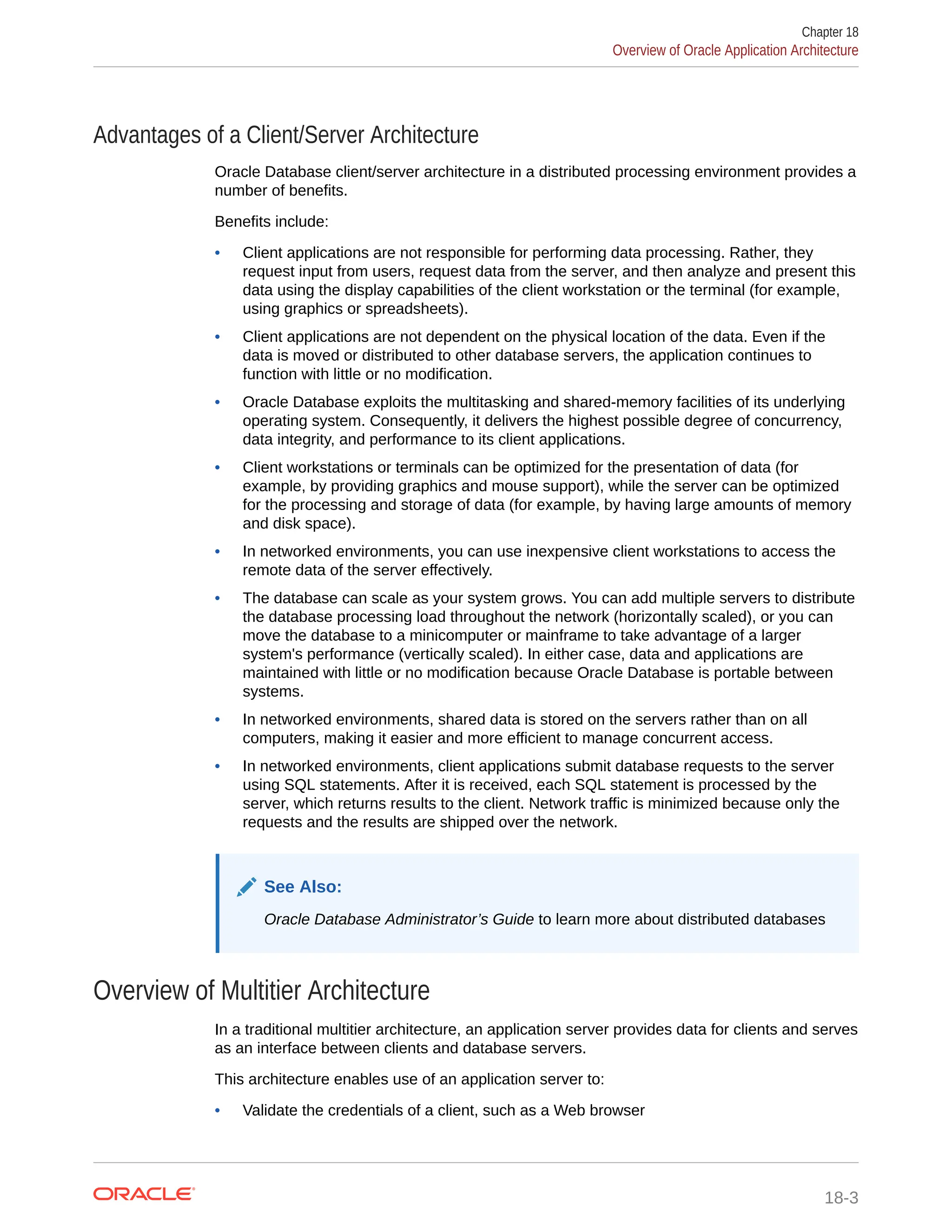 Advantages of a Client/Server Architecture Oracle Database client/server architecture in a distributed processing environment provides a number of benefits. Benefits include: • Client applications are not responsible for performing data processing. Rather, they request input from users, request data from the server, and then analyze and present this data using the display capabilities of the client workstation or the terminal (for example, using graphics or spreadsheets). • Client applications are not dependent on the physical location of the data. Even if the data is moved or distributed to other database servers, the application continues to function with little or no modification. • Oracle Database exploits the multitasking and shared-memory facilities of its underlying operating system. Consequently, it delivers the highest possible degree of concurrency, data integrity, and performance to its client applications. • Client workstations or terminals can be optimized for the presentation of data (for example, by providing graphics and mouse support), while the server can be optimized for the processing and storage of data (for example, by having large amounts of memory and disk space). • In networked environments, you can use inexpensive client workstations to access the remote data of the server effectively. • The database can scale as your system grows. You can add multiple servers to distribute the database processing load throughout the network (horizontally scaled), or you can move the database to a minicomputer or mainframe to take advantage of a larger system's performance (vertically scaled). In either case, data and applications are maintained with little or no modification because Oracle Database is portable between systems. • In networked environments, shared data is stored on the servers rather than on all computers, making it easier and more efficient to manage concurrent access. • In networked environments, client applications submit database requests to the server using SQL statements. After it is received, each SQL statement is processed by the server, which returns results to the client. Network traffic is minimized because only the requests and the results are shipped over the network. See Also: Oracle Database Administrator’s Guide to learn more about distributed databases Overview of Multitier Architecture In a traditional multitier architecture, an application server provides data for clients and serves as an interface between clients and database servers. This architecture enables use of an application server to: • Validate the credentials of a client, such as a Web browser Chapter 18 Overview of Oracle Application Architecture 18-3 