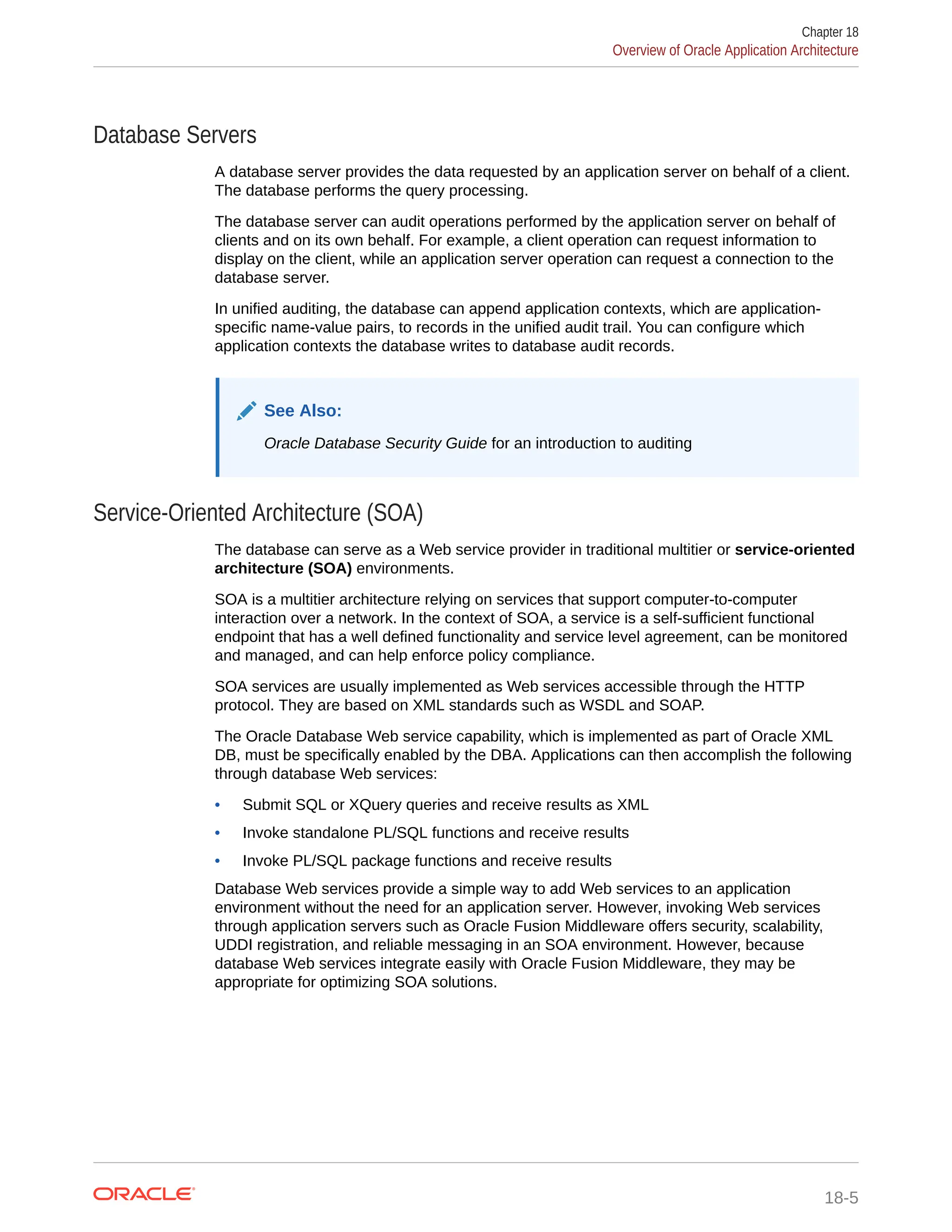 Database Servers A database server provides the data requested by an application server on behalf of a client. The database performs the query processing. The database server can audit operations performed by the application server on behalf of clients and on its own behalf. For example, a client operation can request information to display on the client, while an application server operation can request a connection to the database server. In unified auditing, the database can append application contexts, which are application- specific name-value pairs, to records in the unified audit trail. You can configure which application contexts the database writes to database audit records. See Also: Oracle Database Security Guide for an introduction to auditing Service-Oriented Architecture (SOA) The database can serve as a Web service provider in traditional multitier or service-oriented architecture (SOA) environments. SOA is a multitier architecture relying on services that support computer-to-computer interaction over a network. In the context of SOA, a service is a self-sufficient functional endpoint that has a well defined functionality and service level agreement, can be monitored and managed, and can help enforce policy compliance. SOA services are usually implemented as Web services accessible through the HTTP protocol. They are based on XML standards such as WSDL and SOAP. The Oracle Database Web service capability, which is implemented as part of Oracle XML DB, must be specifically enabled by the DBA. Applications can then accomplish the following through database Web services: • Submit SQL or XQuery queries and receive results as XML • Invoke standalone PL/SQL functions and receive results • Invoke PL/SQL package functions and receive results Database Web services provide a simple way to add Web services to an application environment without the need for an application server. However, invoking Web services through application servers such as Oracle Fusion Middleware offers security, scalability, UDDI registration, and reliable messaging in an SOA environment. However, because database Web services integrate easily with Oracle Fusion Middleware, they may be appropriate for optimizing SOA solutions. Chapter 18 Overview of Oracle Application Architecture 18-5 