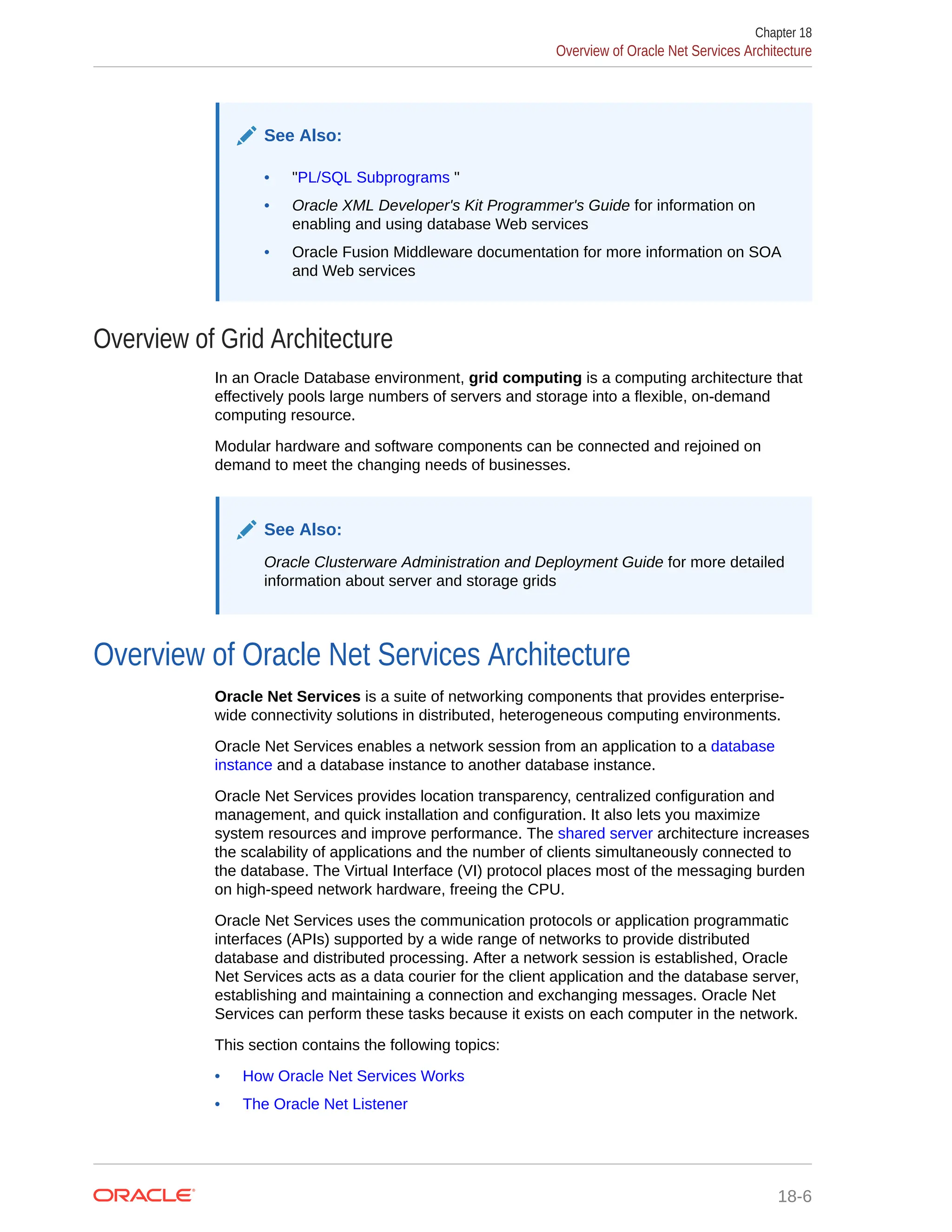 See Also: • "PL/SQL Subprograms " • Oracle XML Developer's Kit Programmer's Guide for information on enabling and using database Web services • Oracle Fusion Middleware documentation for more information on SOA and Web services Overview of Grid Architecture In an Oracle Database environment, grid computing is a computing architecture that effectively pools large numbers of servers and storage into a flexible, on-demand computing resource. Modular hardware and software components can be connected and rejoined on demand to meet the changing needs of businesses. See Also: Oracle Clusterware Administration and Deployment Guide for more detailed information about server and storage grids Overview of Oracle Net Services Architecture Oracle Net Services is a suite of networking components that provides enterprise- wide connectivity solutions in distributed, heterogeneous computing environments. Oracle Net Services enables a network session from an application to a database instance and a database instance to another database instance. Oracle Net Services provides location transparency, centralized configuration and management, and quick installation and configuration. It also lets you maximize system resources and improve performance. The shared server architecture increases the scalability of applications and the number of clients simultaneously connected to the database. The Virtual Interface (VI) protocol places most of the messaging burden on high-speed network hardware, freeing the CPU. Oracle Net Services uses the communication protocols or application programmatic interfaces (APIs) supported by a wide range of networks to provide distributed database and distributed processing. After a network session is established, Oracle Net Services acts as a data courier for the client application and the database server, establishing and maintaining a connection and exchanging messages. Oracle Net Services can perform these tasks because it exists on each computer in the network. This section contains the following topics: • How Oracle Net Services Works • The Oracle Net Listener Chapter 18 Overview of Oracle Net Services Architecture 18-6 