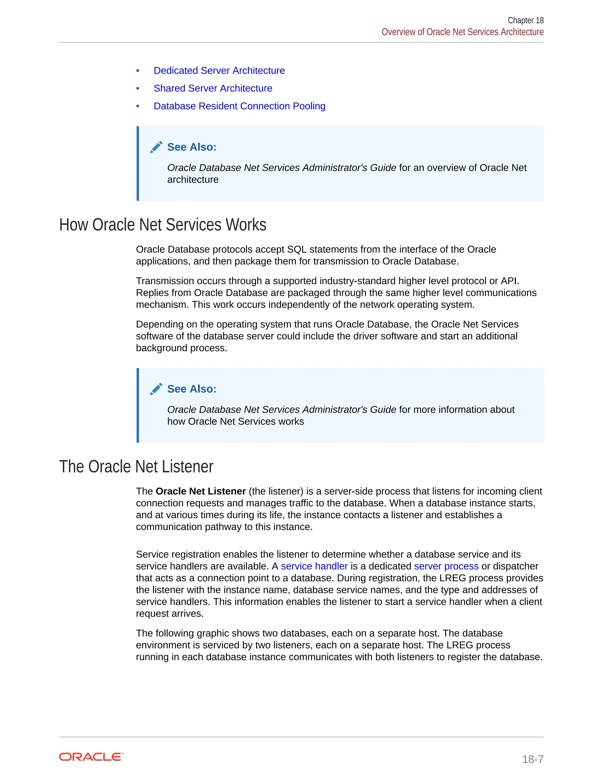 • Dedicated Server Architecture • Shared Server Architecture • Database Resident Connection Pooling See Also: Oracle Database Net Services Administrator's Guide for an overview of Oracle Net architecture How Oracle Net Services Works Oracle Database protocols accept SQL statements from the interface of the Oracle applications, and then package them for transmission to Oracle Database. Transmission occurs through a supported industry-standard higher level protocol or API. Replies from Oracle Database are packaged through the same higher level communications mechanism. This work occurs independently of the network operating system. Depending on the operating system that runs Oracle Database, the Oracle Net Services software of the database server could include the driver software and start an additional background process. See Also: Oracle Database Net Services Administrator's Guide for more information about how Oracle Net Services works The Oracle Net Listener The Oracle Net Listener (the listener) is a server-side process that listens for incoming client connection requests and manages traffic to the database. When a database instance starts, and at various times during its life, the instance contacts a listener and establishes a communication pathway to this instance. Service registration enables the listener to determine whether a database service and its service handlers are available. A service handler is a dedicated server process or dispatcher that acts as a connection point to a database. During registration, the LREG process provides the listener with the instance name, database service names, and the type and addresses of service handlers. This information enables the listener to start a service handler when a client request arrives. The following graphic shows two databases, each on a separate host. The database environment is serviced by two listeners, each on a separate host. The LREG process running in each database instance communicates with both listeners to register the database. Chapter 18 Overview of Oracle Net Services Architecture 18-7 