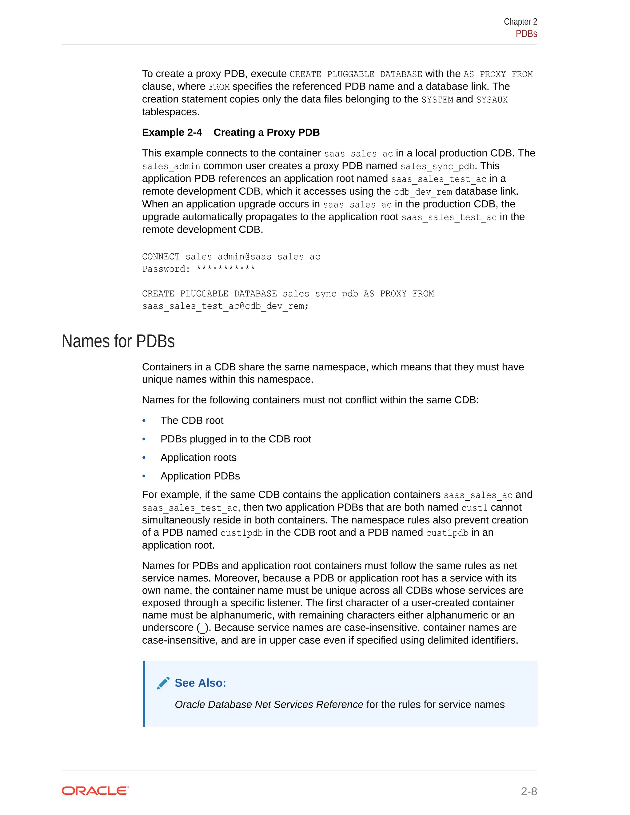 To create a proxy PDB, execute CREATE PLUGGABLE DATABASE with the AS PROXY FROM clause, where FROM specifies the referenced PDB name and a database link. The creation statement copies only the data files belonging to the SYSTEM and SYSAUX tablespaces. Example 2-4 Creating a Proxy PDB This example connects to the container saas_sales_ac in a local production CDB. The sales_admin common user creates a proxy PDB named sales_sync_pdb. This application PDB references an application root named saas_sales_test_ac in a remote development CDB, which it accesses using the cdb_dev_rem database link. When an application upgrade occurs in saas_sales_ac in the production CDB, the upgrade automatically propagates to the application root saas_sales_test_ac in the remote development CDB. CONNECT sales_admin@saas_sales_ac Password: *********** CREATE PLUGGABLE DATABASE sales_sync_pdb AS PROXY FROM saas_sales_test_ac@cdb_dev_rem; Names for PDBs Containers in a CDB share the same namespace, which means that they must have unique names within this namespace. Names for the following containers must not conflict within the same CDB: • The CDB root • PDBs plugged in to the CDB root • Application roots • Application PDBs For example, if the same CDB contains the application containers saas_sales_ac and saas_sales_test_ac, then two application PDBs that are both named cust1 cannot simultaneously reside in both containers. The namespace rules also prevent creation of a PDB named cust1pdb in the CDB root and a PDB named cust1pdb in an application root. Names for PDBs and application root containers must follow the same rules as net service names. Moreover, because a PDB or application root has a service with its own name, the container name must be unique across all CDBs whose services are exposed through a specific listener. The first character of a user-created container name must be alphanumeric, with remaining characters either alphanumeric or an underscore (_). Because service names are case-insensitive, container names are case-insensitive, and are in upper case even if specified using delimited identifiers. See Also: Oracle Database Net Services Reference for the rules for service names Chapter 2 PDBs 2-8 