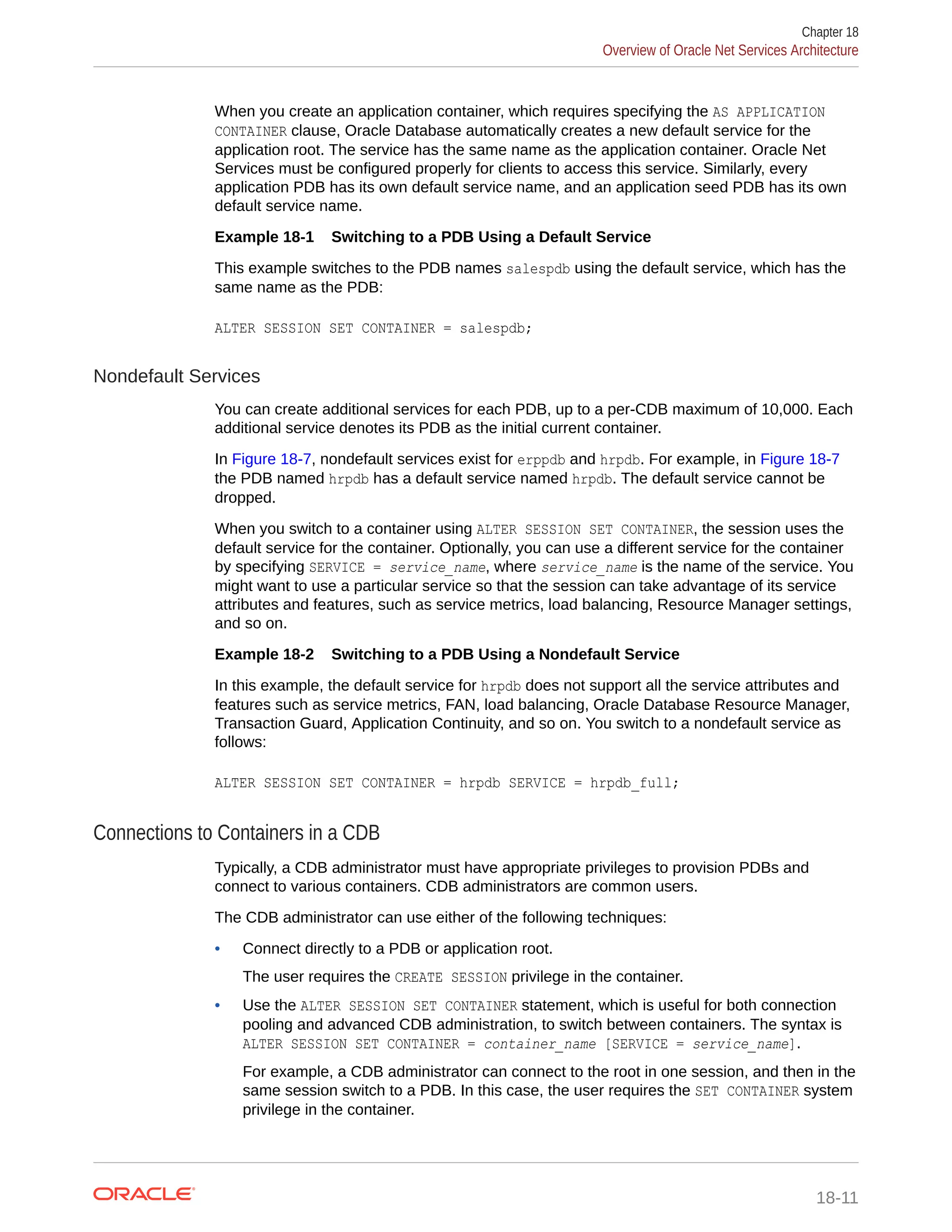When you create an application container, which requires specifying the AS APPLICATION CONTAINER clause, Oracle Database automatically creates a new default service for the application root. The service has the same name as the application container. Oracle Net Services must be configured properly for clients to access this service. Similarly, every application PDB has its own default service name, and an application seed PDB has its own default service name. Example 18-1 Switching to a PDB Using a Default Service This example switches to the PDB names salespdb using the default service, which has the same name as the PDB: ALTER SESSION SET CONTAINER = salespdb; Nondefault Services You can create additional services for each PDB, up to a per-CDB maximum of 10,000. Each additional service denotes its PDB as the initial current container. In Figure 18-7, nondefault services exist for erppdb and hrpdb. For example, in Figure 18-7 the PDB named hrpdb has a default service named hrpdb. The default service cannot be dropped. When you switch to a container using ALTER SESSION SET CONTAINER, the session uses the default service for the container. Optionally, you can use a different service for the container by specifying SERVICE = service_name, where service_name is the name of the service. You might want to use a particular service so that the session can take advantage of its service attributes and features, such as service metrics, load balancing, Resource Manager settings, and so on. Example 18-2 Switching to a PDB Using a Nondefault Service In this example, the default service for hrpdb does not support all the service attributes and features such as service metrics, FAN, load balancing, Oracle Database Resource Manager, Transaction Guard, Application Continuity, and so on. You switch to a nondefault service as follows: ALTER SESSION SET CONTAINER = hrpdb SERVICE = hrpdb_full; Connections to Containers in a CDB Typically, a CDB administrator must have appropriate privileges to provision PDBs and connect to various containers. CDB administrators are common users. The CDB administrator can use either of the following techniques: • Connect directly to a PDB or application root. The user requires the CREATE SESSION privilege in the container. • Use the ALTER SESSION SET CONTAINER statement, which is useful for both connection pooling and advanced CDB administration, to switch between containers. The syntax is ALTER SESSION SET CONTAINER = container_name [SERVICE = service_name]. For example, a CDB administrator can connect to the root in one session, and then in the same session switch to a PDB. In this case, the user requires the SET CONTAINER system privilege in the container. Chapter 18 Overview of Oracle Net Services Architecture 18-11 