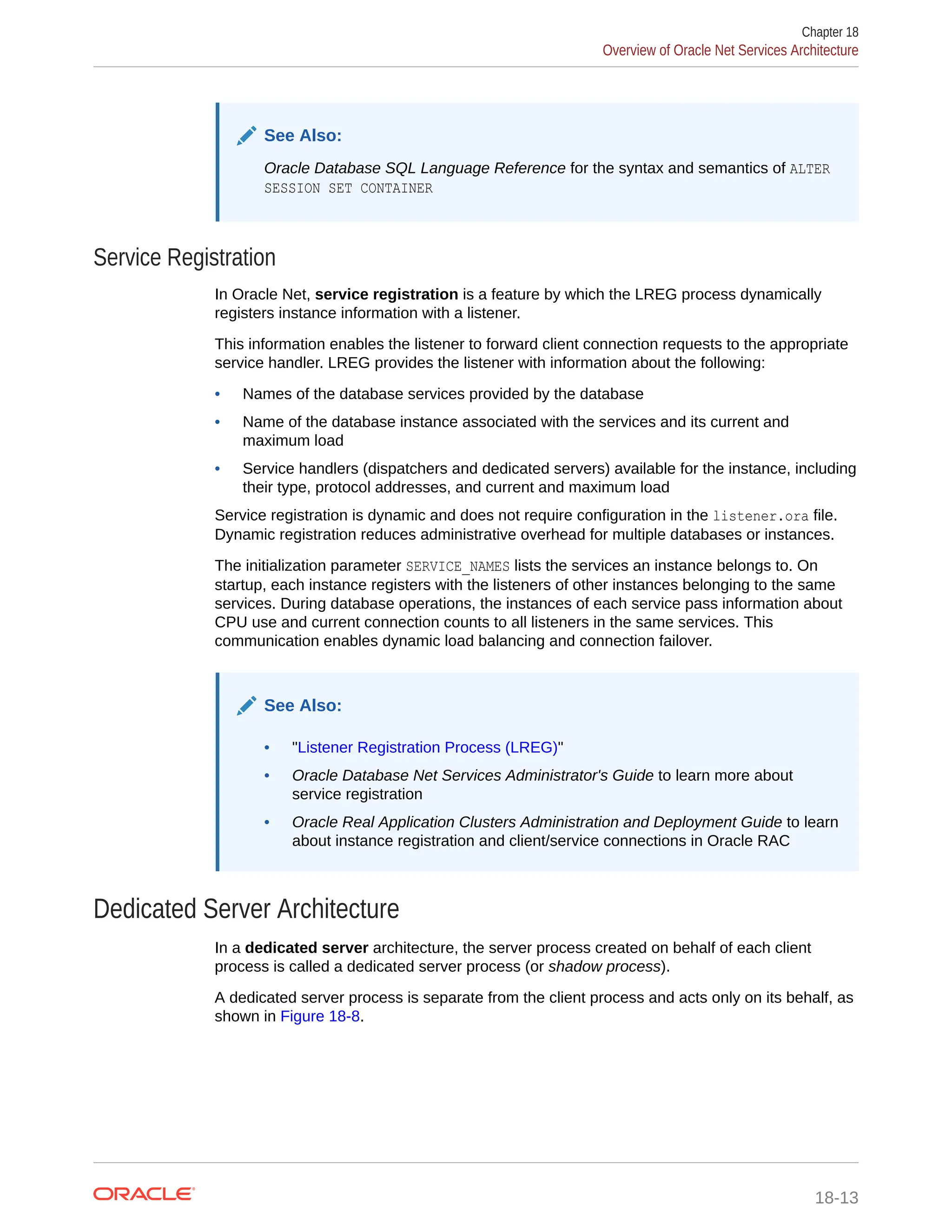 See Also: Oracle Database SQL Language Reference for the syntax and semantics of ALTER SESSION SET CONTAINER Service Registration In Oracle Net, service registration is a feature by which the LREG process dynamically registers instance information with a listener. This information enables the listener to forward client connection requests to the appropriate service handler. LREG provides the listener with information about the following: • Names of the database services provided by the database • Name of the database instance associated with the services and its current and maximum load • Service handlers (dispatchers and dedicated servers) available for the instance, including their type, protocol addresses, and current and maximum load Service registration is dynamic and does not require configuration in the listener.ora file. Dynamic registration reduces administrative overhead for multiple databases or instances. The initialization parameter SERVICE_NAMES lists the services an instance belongs to. On startup, each instance registers with the listeners of other instances belonging to the same services. During database operations, the instances of each service pass information about CPU use and current connection counts to all listeners in the same services. This communication enables dynamic load balancing and connection failover. See Also: • "Listener Registration Process (LREG)" • Oracle Database Net Services Administrator's Guide to learn more about service registration • Oracle Real Application Clusters Administration and Deployment Guide to learn about instance registration and client/service connections in Oracle RAC Dedicated Server Architecture In a dedicated server architecture, the server process created on behalf of each client process is called a dedicated server process (or shadow process). A dedicated server process is separate from the client process and acts only on its behalf, as shown in Figure 18-8. Chapter 18 Overview of Oracle Net Services Architecture 18-13 