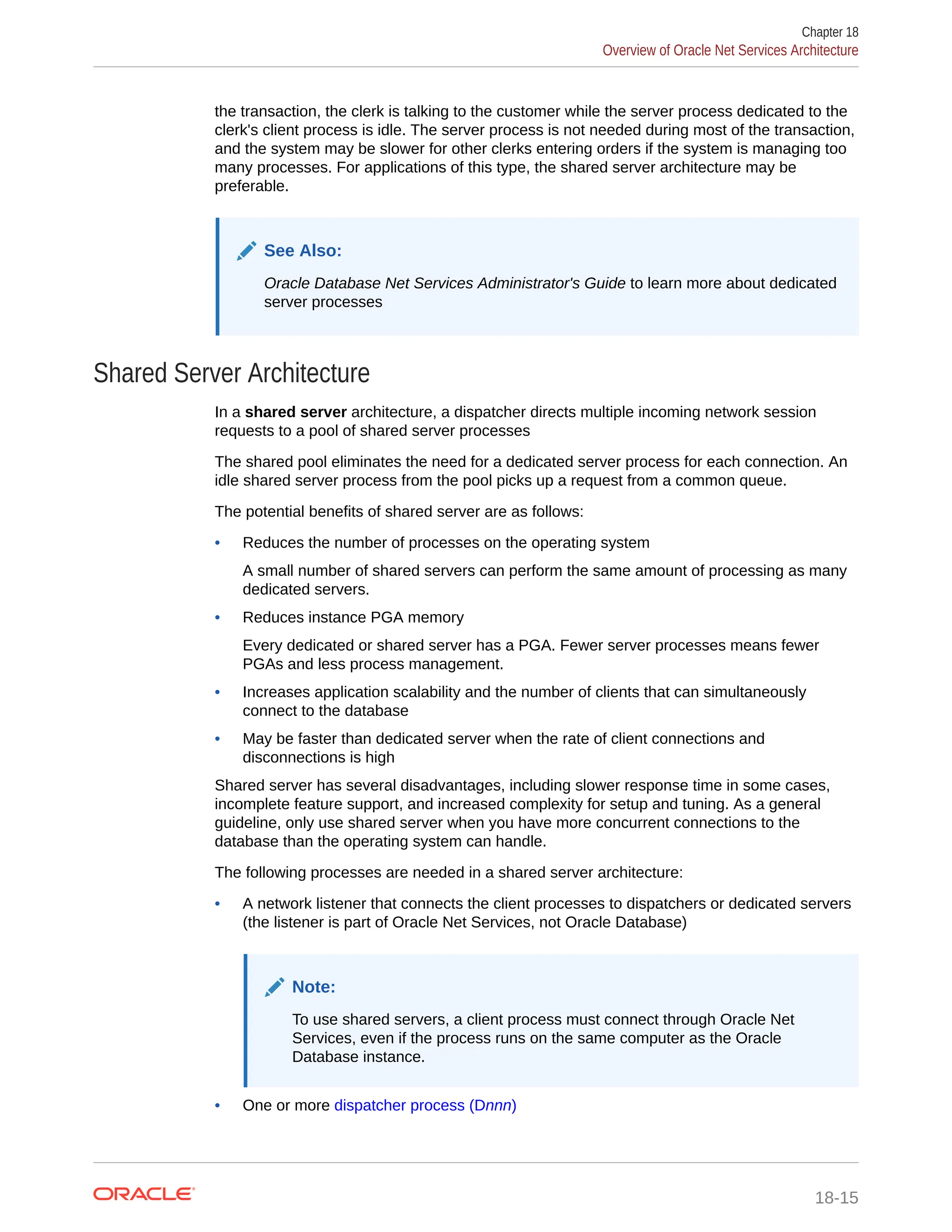 the transaction, the clerk is talking to the customer while the server process dedicated to the clerk's client process is idle. The server process is not needed during most of the transaction, and the system may be slower for other clerks entering orders if the system is managing too many processes. For applications of this type, the shared server architecture may be preferable. See Also: Oracle Database Net Services Administrator's Guide to learn more about dedicated server processes Shared Server Architecture In a shared server architecture, a dispatcher directs multiple incoming network session requests to a pool of shared server processes The shared pool eliminates the need for a dedicated server process for each connection. An idle shared server process from the pool picks up a request from a common queue. The potential benefits of shared server are as follows: • Reduces the number of processes on the operating system A small number of shared servers can perform the same amount of processing as many dedicated servers. • Reduces instance PGA memory Every dedicated or shared server has a PGA. Fewer server processes means fewer PGAs and less process management. • Increases application scalability and the number of clients that can simultaneously connect to the database • May be faster than dedicated server when the rate of client connections and disconnections is high Shared server has several disadvantages, including slower response time in some cases, incomplete feature support, and increased complexity for setup and tuning. As a general guideline, only use shared server when you have more concurrent connections to the database than the operating system can handle. The following processes are needed in a shared server architecture: • A network listener that connects the client processes to dispatchers or dedicated servers (the listener is part of Oracle Net Services, not Oracle Database) Note: To use shared servers, a client process must connect through Oracle Net Services, even if the process runs on the same computer as the Oracle Database instance. • One or more dispatcher process (Dnnn) Chapter 18 Overview of Oracle Net Services Architecture 18-15 