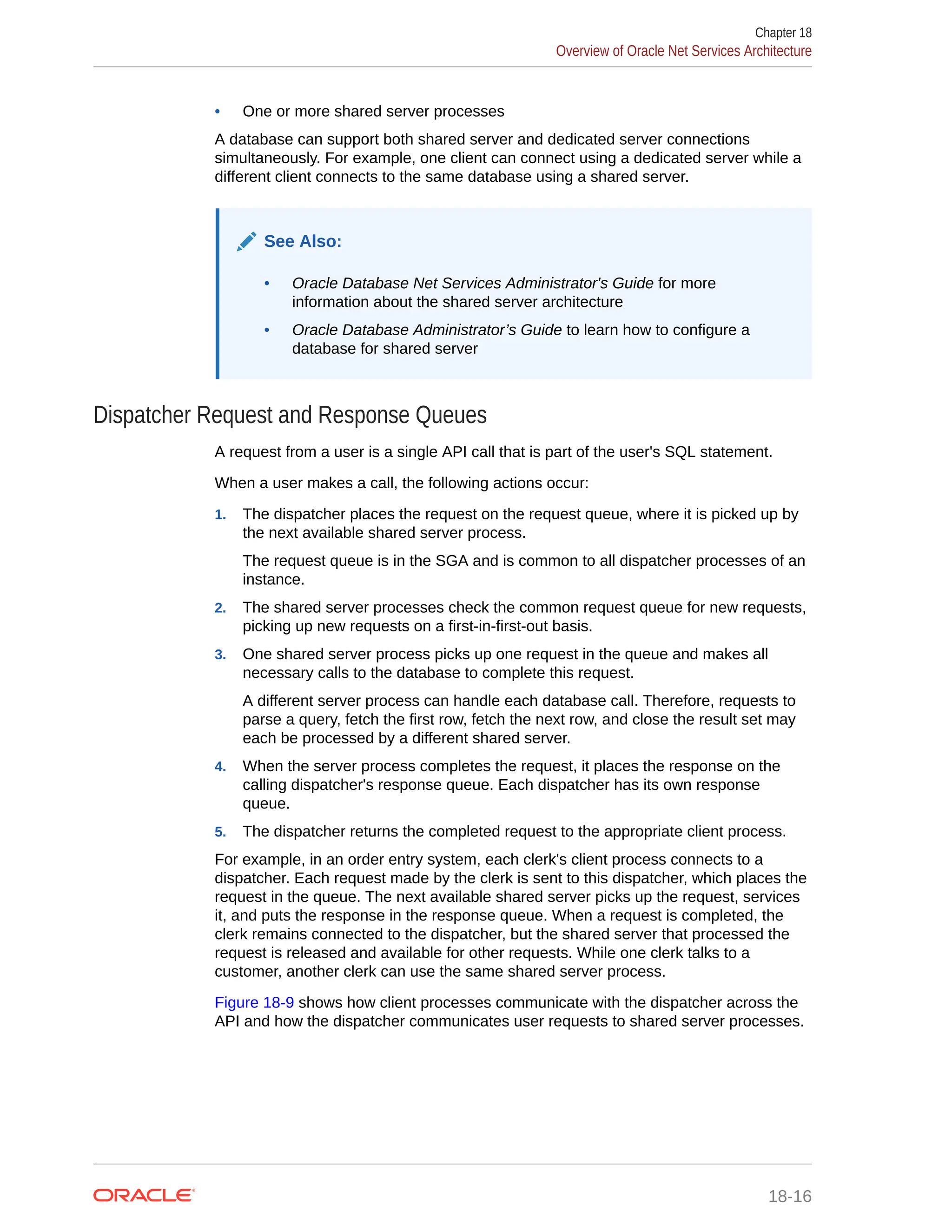 • One or more shared server processes A database can support both shared server and dedicated server connections simultaneously. For example, one client can connect using a dedicated server while a different client connects to the same database using a shared server. See Also: • Oracle Database Net Services Administrator's Guide for more information about the shared server architecture • Oracle Database Administrator’s Guide to learn how to configure a database for shared server Dispatcher Request and Response Queues A request from a user is a single API call that is part of the user's SQL statement. When a user makes a call, the following actions occur: 1. The dispatcher places the request on the request queue, where it is picked up by the next available shared server process. The request queue is in the SGA and is common to all dispatcher processes of an instance. 2. The shared server processes check the common request queue for new requests, picking up new requests on a first-in-first-out basis. 3. One shared server process picks up one request in the queue and makes all necessary calls to the database to complete this request. A different server process can handle each database call. Therefore, requests to parse a query, fetch the first row, fetch the next row, and close the result set may each be processed by a different shared server. 4. When the server process completes the request, it places the response on the calling dispatcher's response queue. Each dispatcher has its own response queue. 5. The dispatcher returns the completed request to the appropriate client process. For example, in an order entry system, each clerk's client process connects to a dispatcher. Each request made by the clerk is sent to this dispatcher, which places the request in the queue. The next available shared server picks up the request, services it, and puts the response in the response queue. When a request is completed, the clerk remains connected to the dispatcher, but the shared server that processed the request is released and available for other requests. While one clerk talks to a customer, another clerk can use the same shared server process. Figure 18-9 shows how client processes communicate with the dispatcher across the API and how the dispatcher communicates user requests to shared server processes. Chapter 18 Overview of Oracle Net Services Architecture 18-16 