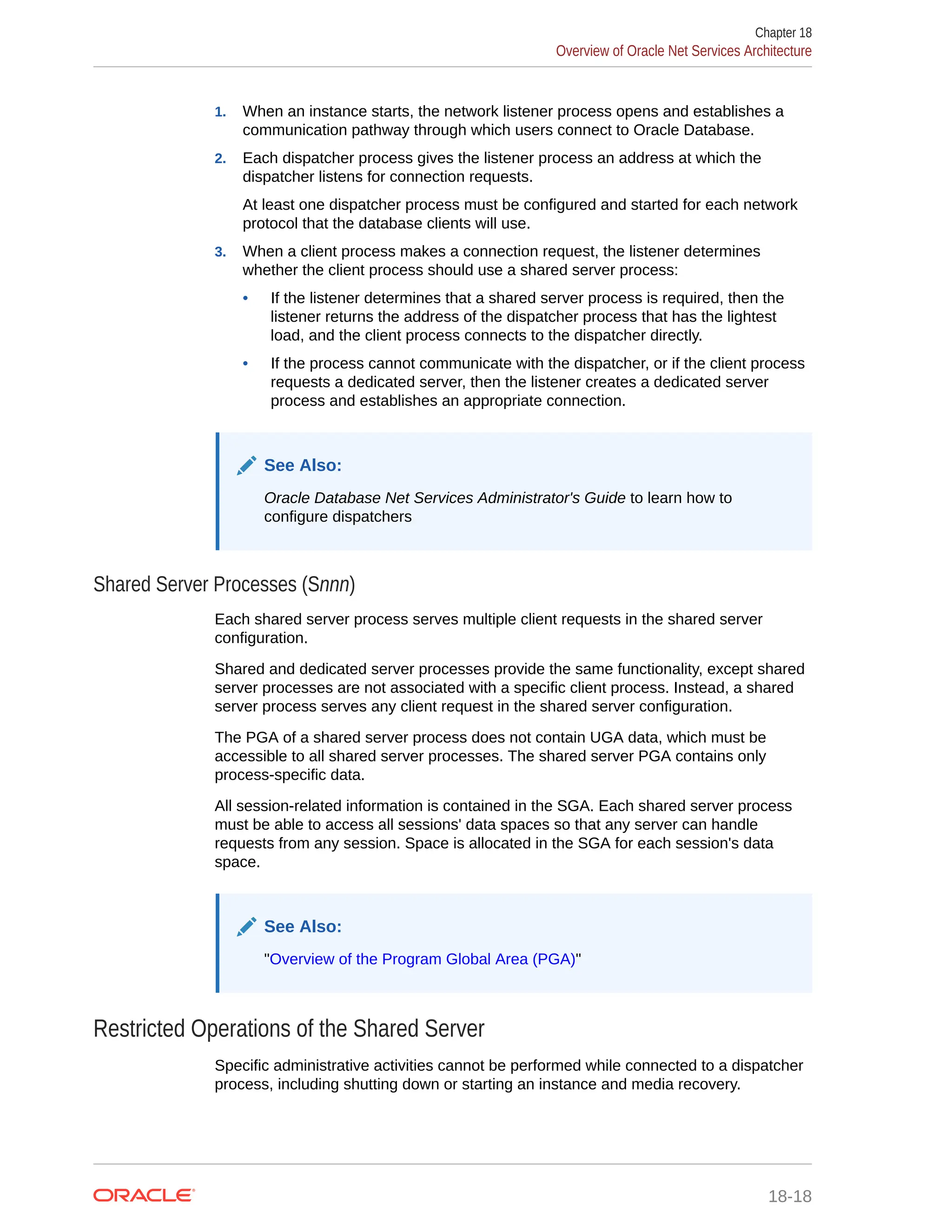 1. When an instance starts, the network listener process opens and establishes a communication pathway through which users connect to Oracle Database. 2. Each dispatcher process gives the listener process an address at which the dispatcher listens for connection requests. At least one dispatcher process must be configured and started for each network protocol that the database clients will use. 3. When a client process makes a connection request, the listener determines whether the client process should use a shared server process: • If the listener determines that a shared server process is required, then the listener returns the address of the dispatcher process that has the lightest load, and the client process connects to the dispatcher directly. • If the process cannot communicate with the dispatcher, or if the client process requests a dedicated server, then the listener creates a dedicated server process and establishes an appropriate connection. See Also: Oracle Database Net Services Administrator's Guide to learn how to configure dispatchers Shared Server Processes (Snnn) Each shared server process serves multiple client requests in the shared server configuration. Shared and dedicated server processes provide the same functionality, except shared server processes are not associated with a specific client process. Instead, a shared server process serves any client request in the shared server configuration. The PGA of a shared server process does not contain UGA data, which must be accessible to all shared server processes. The shared server PGA contains only process-specific data. All session-related information is contained in the SGA. Each shared server process must be able to access all sessions' data spaces so that any server can handle requests from any session. Space is allocated in the SGA for each session's data space. See Also: "Overview of the Program Global Area (PGA)" Restricted Operations of the Shared Server Specific administrative activities cannot be performed while connected to a dispatcher process, including shutting down or starting an instance and media recovery. Chapter 18 Overview of Oracle Net Services Architecture 18-18 