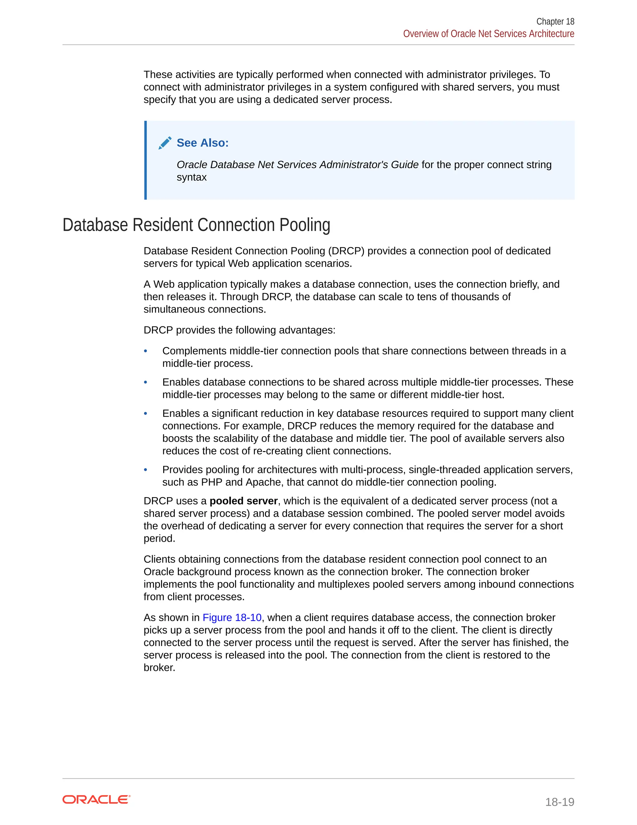 These activities are typically performed when connected with administrator privileges. To connect with administrator privileges in a system configured with shared servers, you must specify that you are using a dedicated server process. See Also: Oracle Database Net Services Administrator's Guide for the proper connect string syntax Database Resident Connection Pooling Database Resident Connection Pooling (DRCP) provides a connection pool of dedicated servers for typical Web application scenarios. A Web application typically makes a database connection, uses the connection briefly, and then releases it. Through DRCP, the database can scale to tens of thousands of simultaneous connections. DRCP provides the following advantages: • Complements middle-tier connection pools that share connections between threads in a middle-tier process. • Enables database connections to be shared across multiple middle-tier processes. These middle-tier processes may belong to the same or different middle-tier host. • Enables a significant reduction in key database resources required to support many client connections. For example, DRCP reduces the memory required for the database and boosts the scalability of the database and middle tier. The pool of available servers also reduces the cost of re-creating client connections. • Provides pooling for architectures with multi-process, single-threaded application servers, such as PHP and Apache, that cannot do middle-tier connection pooling. DRCP uses a pooled server, which is the equivalent of a dedicated server process (not a shared server process) and a database session combined. The pooled server model avoids the overhead of dedicating a server for every connection that requires the server for a short period. Clients obtaining connections from the database resident connection pool connect to an Oracle background process known as the connection broker. The connection broker implements the pool functionality and multiplexes pooled servers among inbound connections from client processes. As shown in Figure 18-10, when a client requires database access, the connection broker picks up a server process from the pool and hands it off to the client. The client is directly connected to the server process until the request is served. After the server has finished, the server process is released into the pool. The connection from the client is restored to the broker. Chapter 18 Overview of Oracle Net Services Architecture 18-19 