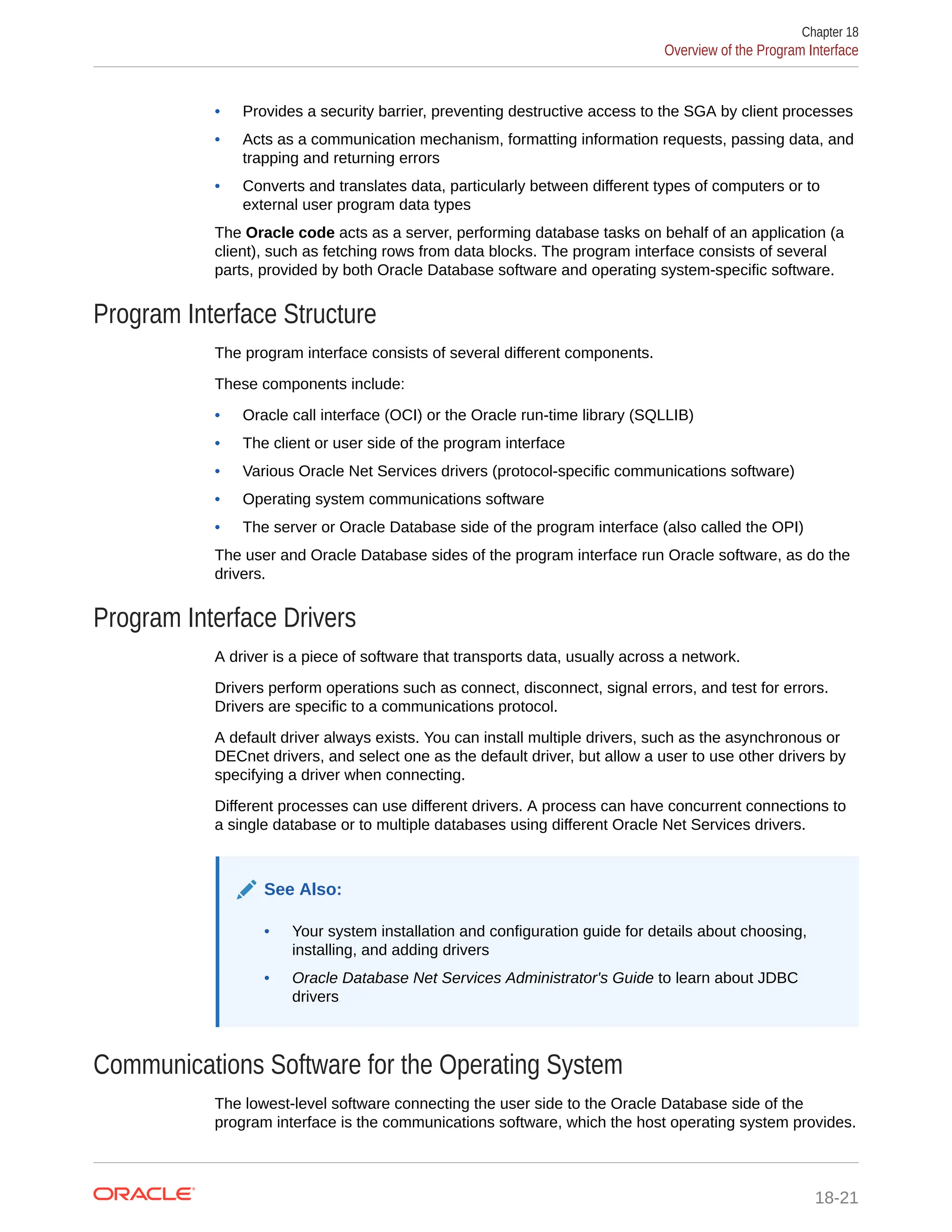 • Provides a security barrier, preventing destructive access to the SGA by client processes • Acts as a communication mechanism, formatting information requests, passing data, and trapping and returning errors • Converts and translates data, particularly between different types of computers or to external user program data types The Oracle code acts as a server, performing database tasks on behalf of an application (a client), such as fetching rows from data blocks. The program interface consists of several parts, provided by both Oracle Database software and operating system-specific software. Program Interface Structure The program interface consists of several different components. These components include: • Oracle call interface (OCI) or the Oracle run-time library (SQLLIB) • The client or user side of the program interface • Various Oracle Net Services drivers (protocol-specific communications software) • Operating system communications software • The server or Oracle Database side of the program interface (also called the OPI) The user and Oracle Database sides of the program interface run Oracle software, as do the drivers. Program Interface Drivers A driver is a piece of software that transports data, usually across a network. Drivers perform operations such as connect, disconnect, signal errors, and test for errors. Drivers are specific to a communications protocol. A default driver always exists. You can install multiple drivers, such as the asynchronous or DECnet drivers, and select one as the default driver, but allow a user to use other drivers by specifying a driver when connecting. Different processes can use different drivers. A process can have concurrent connections to a single database or to multiple databases using different Oracle Net Services drivers. See Also: • Your system installation and configuration guide for details about choosing, installing, and adding drivers • Oracle Database Net Services Administrator's Guide to learn about JDBC drivers Communications Software for the Operating System The lowest-level software connecting the user side to the Oracle Database side of the program interface is the communications software, which the host operating system provides. Chapter 18 Overview of the Program Interface 18-21 