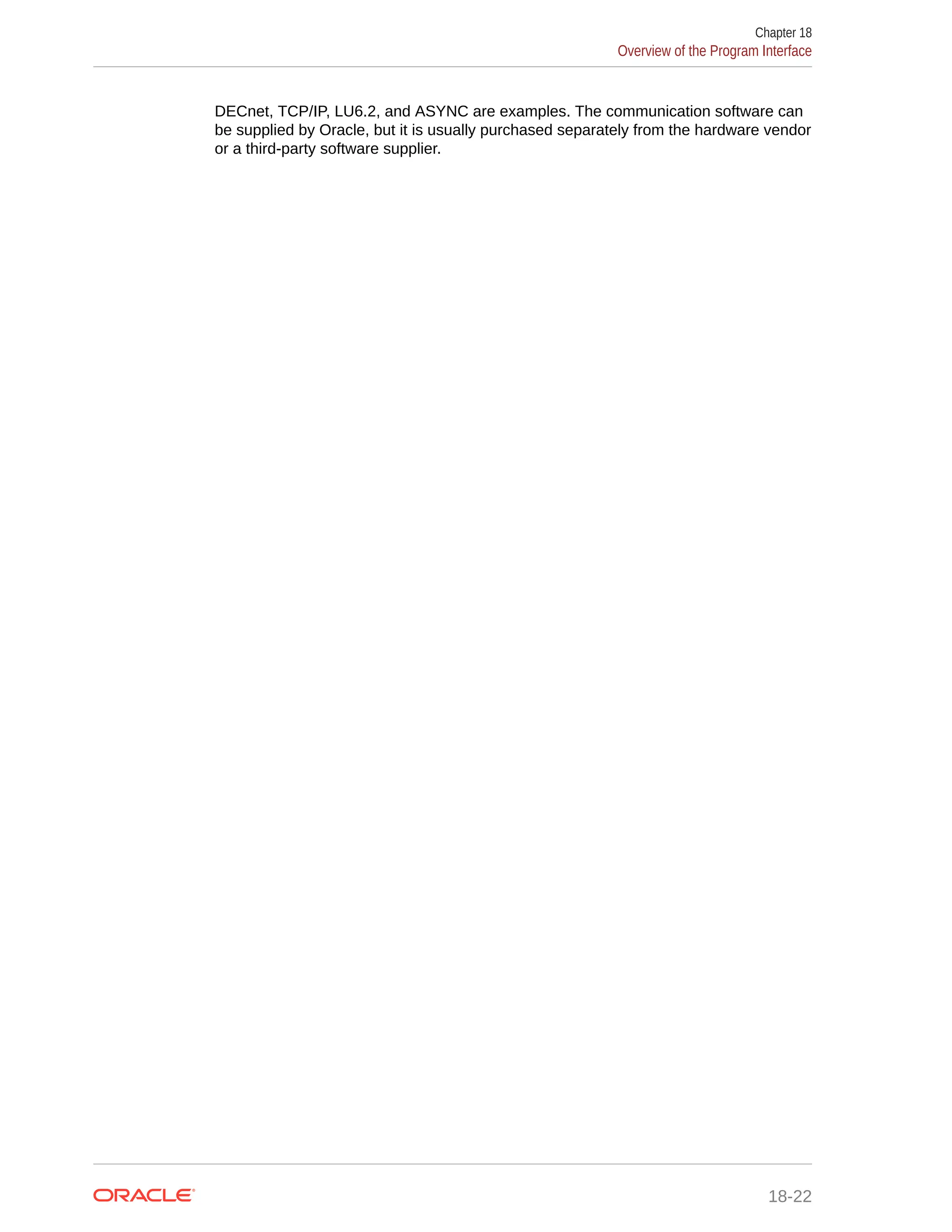 DECnet, TCP/IP, LU6.2, and ASYNC are examples. The communication software can be supplied by Oracle, but it is usually purchased separately from the hardware vendor or a third-party software supplier. Chapter 18 Overview of the Program Interface 18-22 