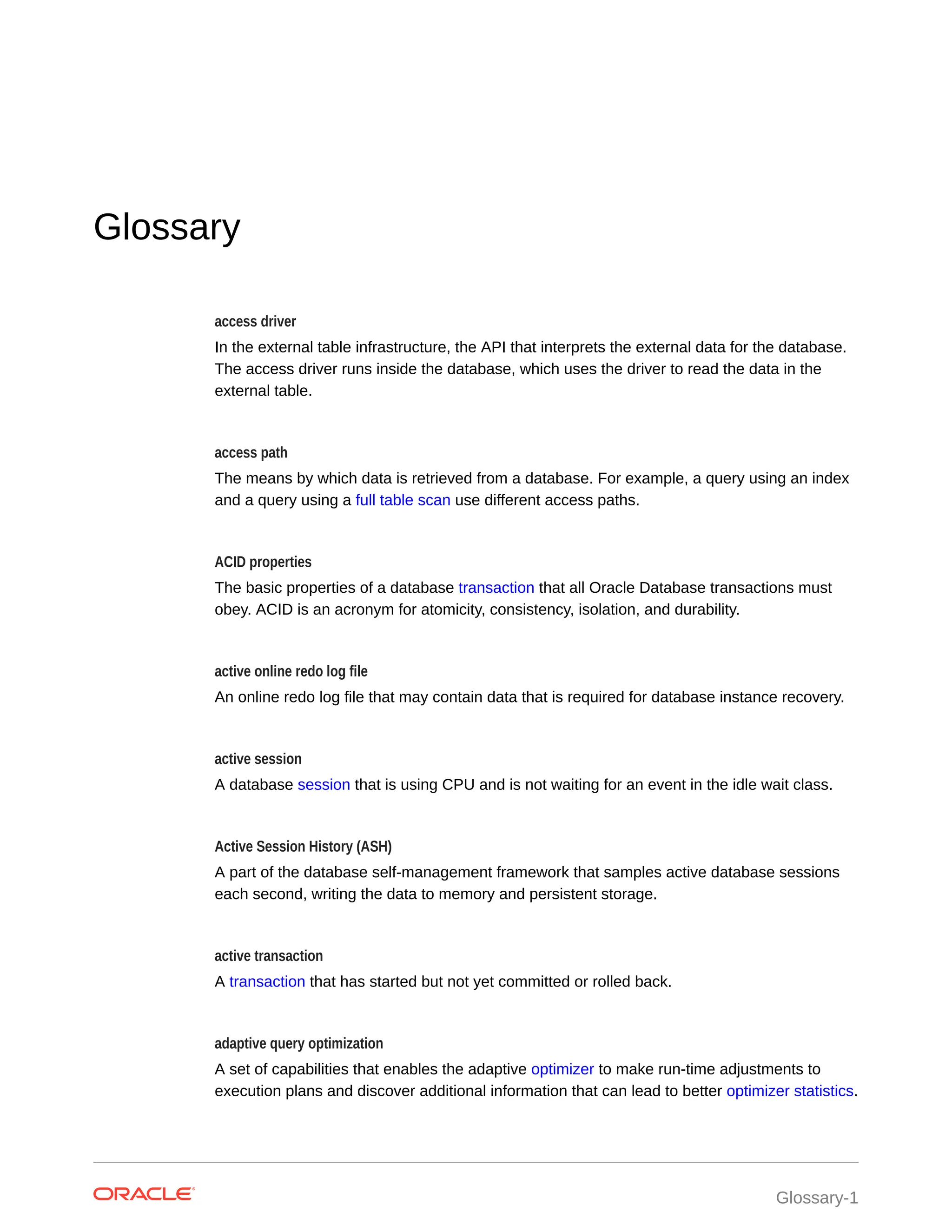 Glossary access driver In the external table infrastructure, the API that interprets the external data for the database. The access driver runs inside the database, which uses the driver to read the data in the external table. access path The means by which data is retrieved from a database. For example, a query using an index and a query using a full table scan use different access paths. ACID properties The basic properties of a database transaction that all Oracle Database transactions must obey. ACID is an acronym for atomicity, consistency, isolation, and durability. active online redo log file An online redo log file that may contain data that is required for database instance recovery. active session A database session that is using CPU and is not waiting for an event in the idle wait class. Active Session History (ASH) A part of the database self-management framework that samples active database sessions each second, writing the data to memory and persistent storage. active transaction A transaction that has started but not yet committed or rolled back. adaptive query optimization A set of capabilities that enables the adaptive optimizer to make run-time adjustments to execution plans and discover additional information that can lead to better optimizer statistics. Glossary-1 