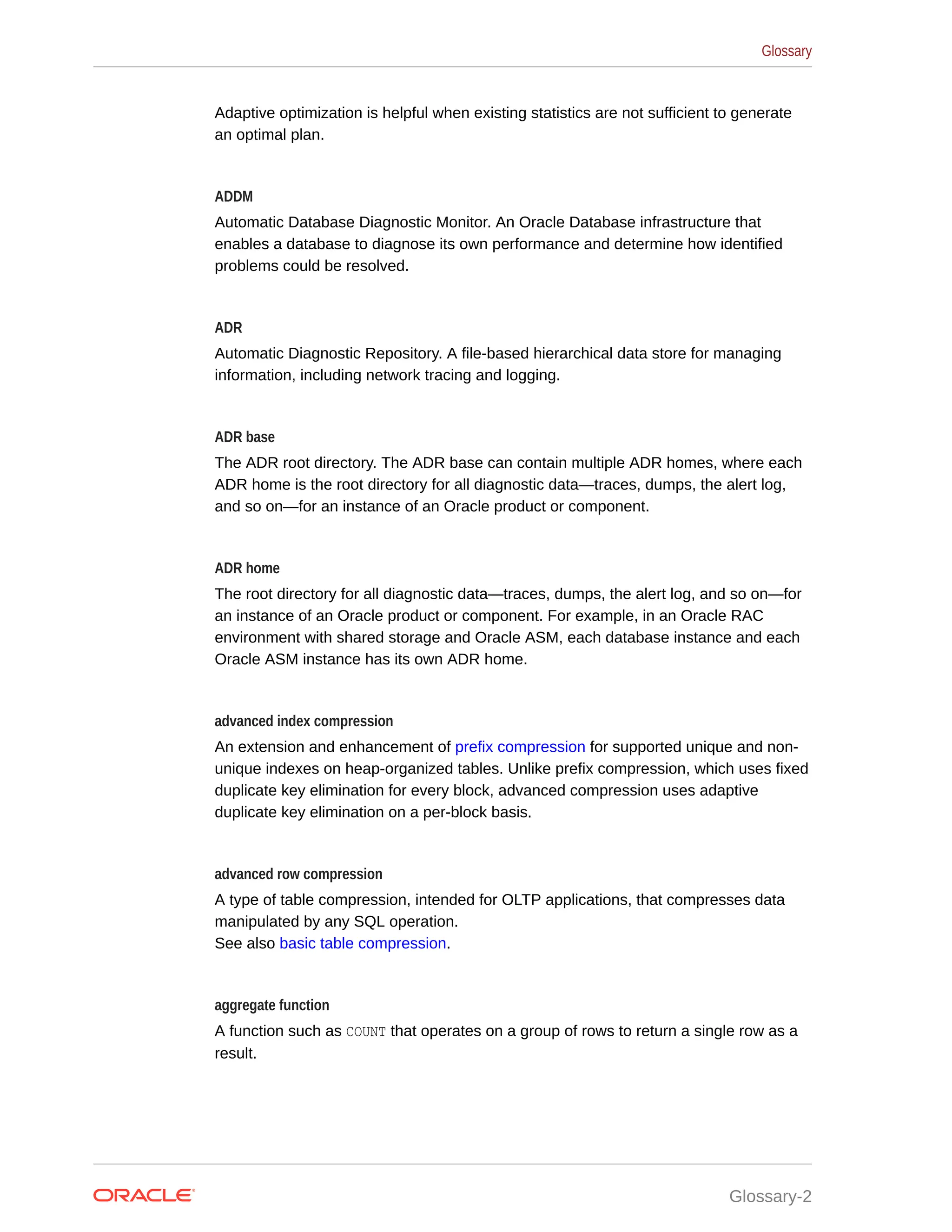 Adaptive optimization is helpful when existing statistics are not sufficient to generate an optimal plan. ADDM Automatic Database Diagnostic Monitor. An Oracle Database infrastructure that enables a database to diagnose its own performance and determine how identified problems could be resolved. ADR Automatic Diagnostic Repository. A file-based hierarchical data store for managing information, including network tracing and logging. ADR base The ADR root directory. The ADR base can contain multiple ADR homes, where each ADR home is the root directory for all diagnostic data—traces, dumps, the alert log, and so on—for an instance of an Oracle product or component. ADR home The root directory for all diagnostic data—traces, dumps, the alert log, and so on—for an instance of an Oracle product or component. For example, in an Oracle RAC environment with shared storage and Oracle ASM, each database instance and each Oracle ASM instance has its own ADR home. advanced index compression An extension and enhancement of prefix compression for supported unique and non- unique indexes on heap-organized tables. Unlike prefix compression, which uses fixed duplicate key elimination for every block, advanced compression uses adaptive duplicate key elimination on a per-block basis. advanced row compression A type of table compression, intended for OLTP applications, that compresses data manipulated by any SQL operation. See also basic table compression. aggregate function A function such as COUNT that operates on a group of rows to return a single row as a result. Glossary Glossary-2 