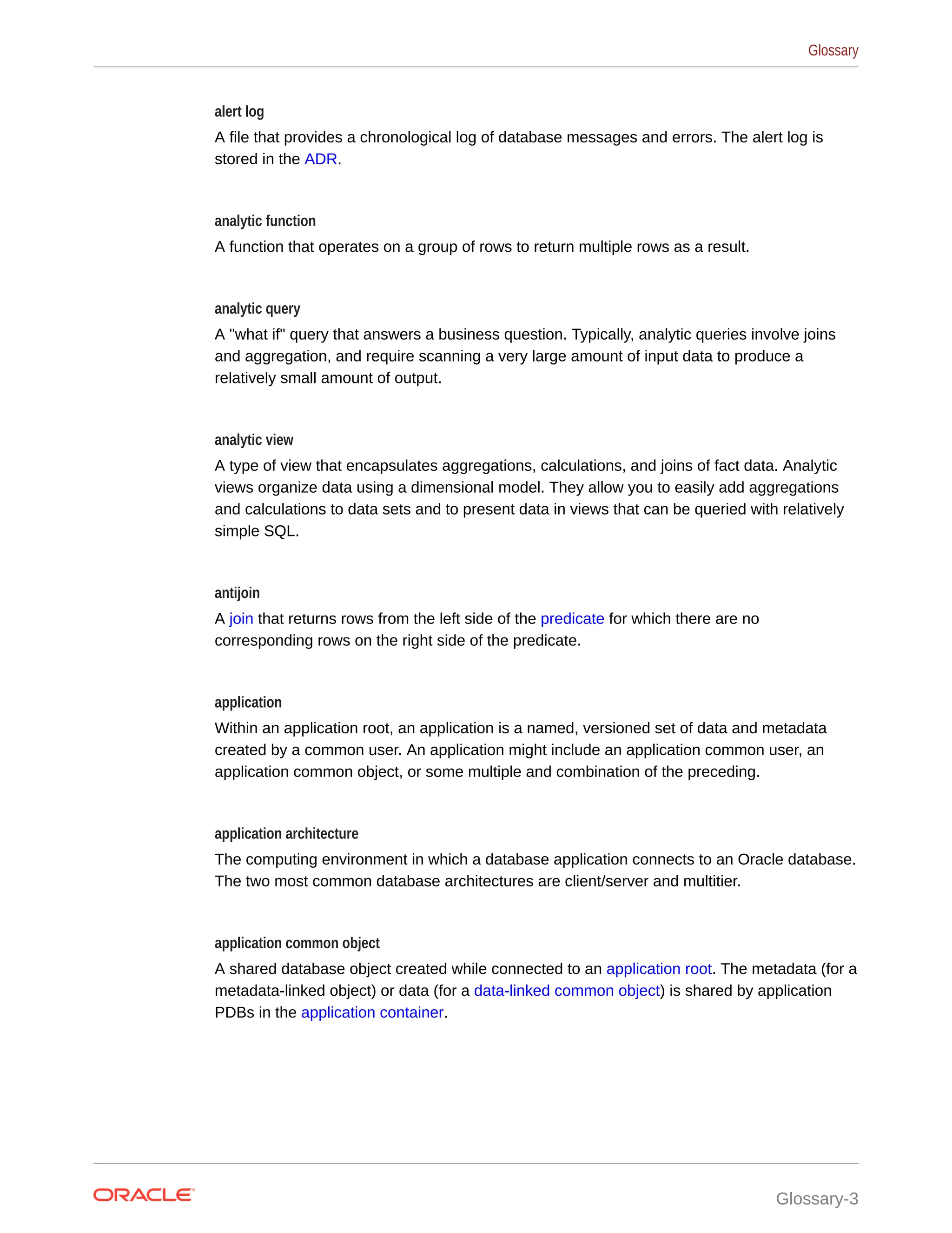 alert log A file that provides a chronological log of database messages and errors. The alert log is stored in the ADR. analytic function A function that operates on a group of rows to return multiple rows as a result. analytic query A "what if" query that answers a business question. Typically, analytic queries involve joins and aggregation, and require scanning a very large amount of input data to produce a relatively small amount of output. analytic view A type of view that encapsulates aggregations, calculations, and joins of fact data. Analytic views organize data using a dimensional model. They allow you to easily add aggregations and calculations to data sets and to present data in views that can be queried with relatively simple SQL. antijoin A join that returns rows from the left side of the predicate for which there are no corresponding rows on the right side of the predicate. application Within an application root, an application is a named, versioned set of data and metadata created by a common user. An application might include an application common user, an application common object, or some multiple and combination of the preceding. application architecture The computing environment in which a database application connects to an Oracle database. The two most common database architectures are client/server and multitier. application common object A shared database object created while connected to an application root. The metadata (for a metadata-linked object) or data (for a data-linked common object) is shared by application PDBs in the application container. Glossary Glossary-3 