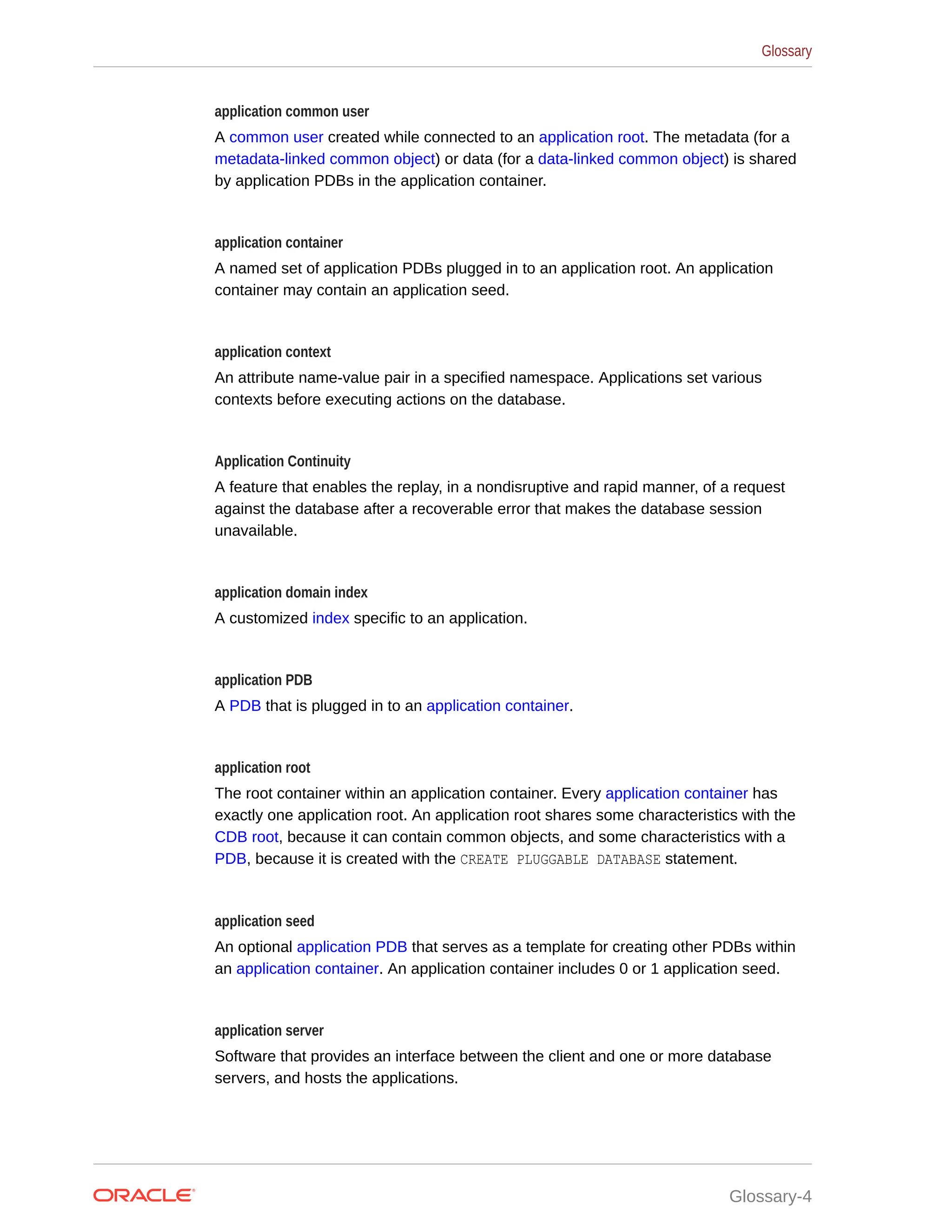 application common user A common user created while connected to an application root. The metadata (for a metadata-linked common object) or data (for a data-linked common object) is shared by application PDBs in the application container. application container A named set of application PDBs plugged in to an application root. An application container may contain an application seed. application context An attribute name-value pair in a specified namespace. Applications set various contexts before executing actions on the database. Application Continuity A feature that enables the replay, in a nondisruptive and rapid manner, of a request against the database after a recoverable error that makes the database session unavailable. application domain index A customized index specific to an application. application PDB A PDB that is plugged in to an application container. application root The root container within an application container. Every application container has exactly one application root. An application root shares some characteristics with the CDB root, because it can contain common objects, and some characteristics with a PDB, because it is created with the CREATE PLUGGABLE DATABASE statement. application seed An optional application PDB that serves as a template for creating other PDBs within an application container. An application container includes 0 or 1 application seed. application server Software that provides an interface between the client and one or more database servers, and hosts the applications. Glossary Glossary-4 