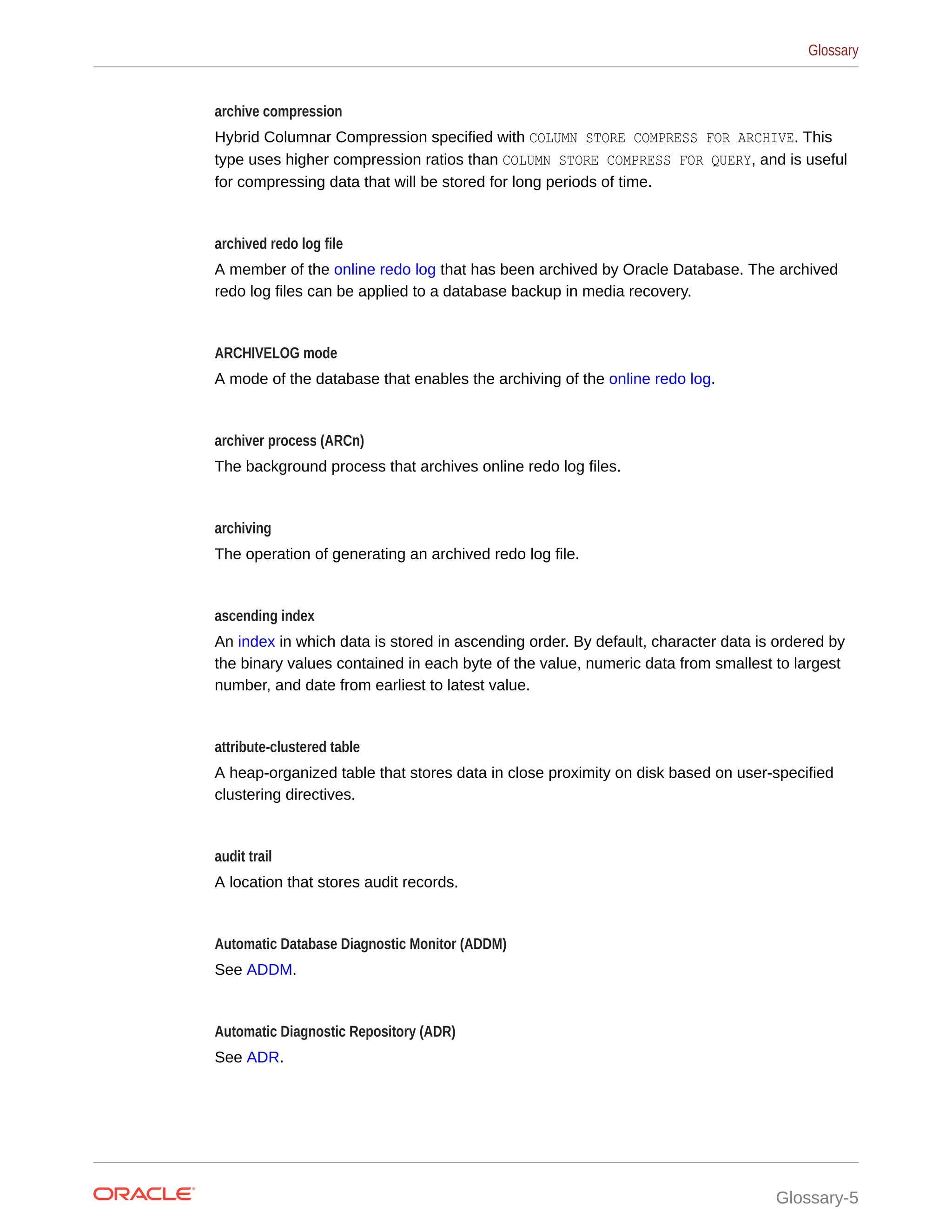 archive compression Hybrid Columnar Compression specified with COLUMN STORE COMPRESS FOR ARCHIVE. This type uses higher compression ratios than COLUMN STORE COMPRESS FOR QUERY, and is useful for compressing data that will be stored for long periods of time. archived redo log file A member of the online redo log that has been archived by Oracle Database. The archived redo log files can be applied to a database backup in media recovery. ARCHIVELOG mode A mode of the database that enables the archiving of the online redo log. archiver process (ARCn) The background process that archives online redo log files. archiving The operation of generating an archived redo log file. ascending index An index in which data is stored in ascending order. By default, character data is ordered by the binary values contained in each byte of the value, numeric data from smallest to largest number, and date from earliest to latest value. attribute-clustered table A heap-organized table that stores data in close proximity on disk based on user-specified clustering directives. audit trail A location that stores audit records. Automatic Database Diagnostic Monitor (ADDM) See ADDM. Automatic Diagnostic Repository (ADR) See ADR. Glossary Glossary-5 