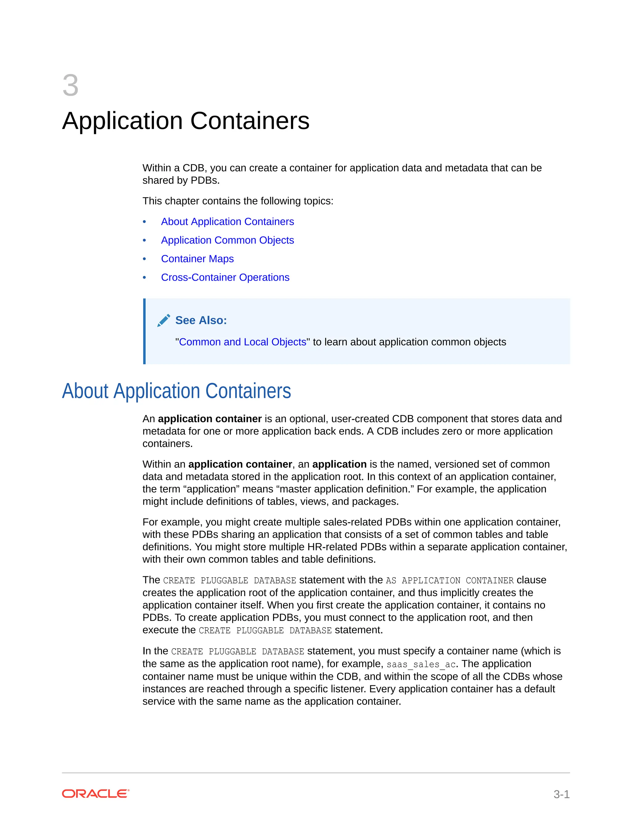 3 Application Containers Within a CDB, you can create a container for application data and metadata that can be shared by PDBs. This chapter contains the following topics: • About Application Containers • Application Common Objects • Container Maps • Cross-Container Operations See Also: "Common and Local Objects" to learn about application common objects About Application Containers An application container is an optional, user-created CDB component that stores data and metadata for one or more application back ends. A CDB includes zero or more application containers. Within an application container, an application is the named, versioned set of common data and metadata stored in the application root. In this context of an application container, the term “application” means “master application definition.” For example, the application might include definitions of tables, views, and packages. For example, you might create multiple sales-related PDBs within one application container, with these PDBs sharing an application that consists of a set of common tables and table definitions. You might store multiple HR-related PDBs within a separate application container, with their own common tables and table definitions. The CREATE PLUGGABLE DATABASE statement with the AS APPLICATION CONTAINER clause creates the application root of the application container, and thus implicitly creates the application container itself. When you first create the application container, it contains no PDBs. To create application PDBs, you must connect to the application root, and then execute the CREATE PLUGGABLE DATABASE statement. In the CREATE PLUGGABLE DATABASE statement, you must specify a container name (which is the same as the application root name), for example, saas_sales_ac. The application container name must be unique within the CDB, and within the scope of all the CDBs whose instances are reached through a specific listener. Every application container has a default service with the same name as the application container. 3-1 