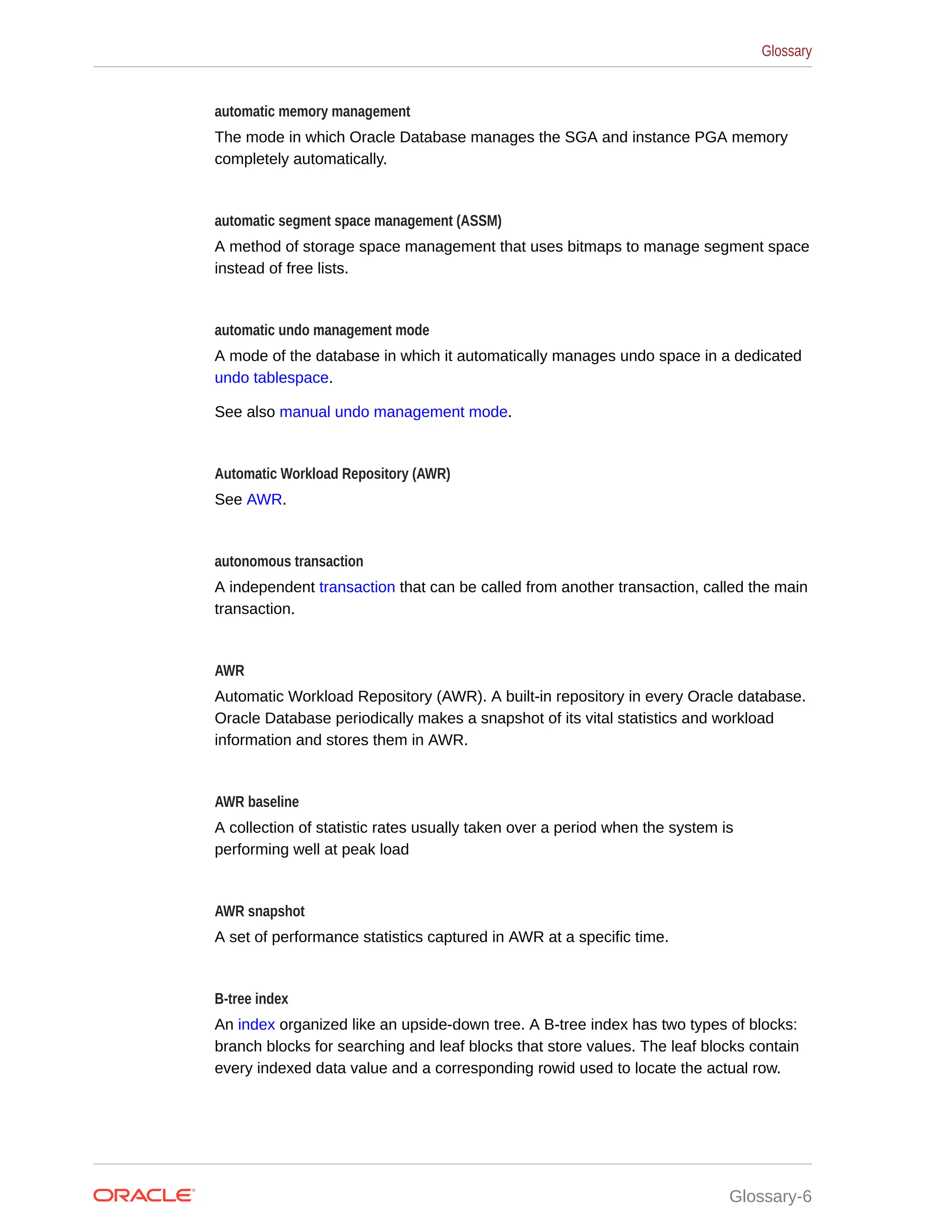 automatic memory management The mode in which Oracle Database manages the SGA and instance PGA memory completely automatically. automatic segment space management (ASSM) A method of storage space management that uses bitmaps to manage segment space instead of free lists. automatic undo management mode A mode of the database in which it automatically manages undo space in a dedicated undo tablespace. See also manual undo management mode. Automatic Workload Repository (AWR) See AWR. autonomous transaction A independent transaction that can be called from another transaction, called the main transaction. AWR Automatic Workload Repository (AWR). A built-in repository in every Oracle database. Oracle Database periodically makes a snapshot of its vital statistics and workload information and stores them in AWR. AWR baseline A collection of statistic rates usually taken over a period when the system is performing well at peak load AWR snapshot A set of performance statistics captured in AWR at a specific time. B-tree index An index organized like an upside-down tree. A B-tree index has two types of blocks: branch blocks for searching and leaf blocks that store values. The leaf blocks contain every indexed data value and a corresponding rowid used to locate the actual row. Glossary Glossary-6 
