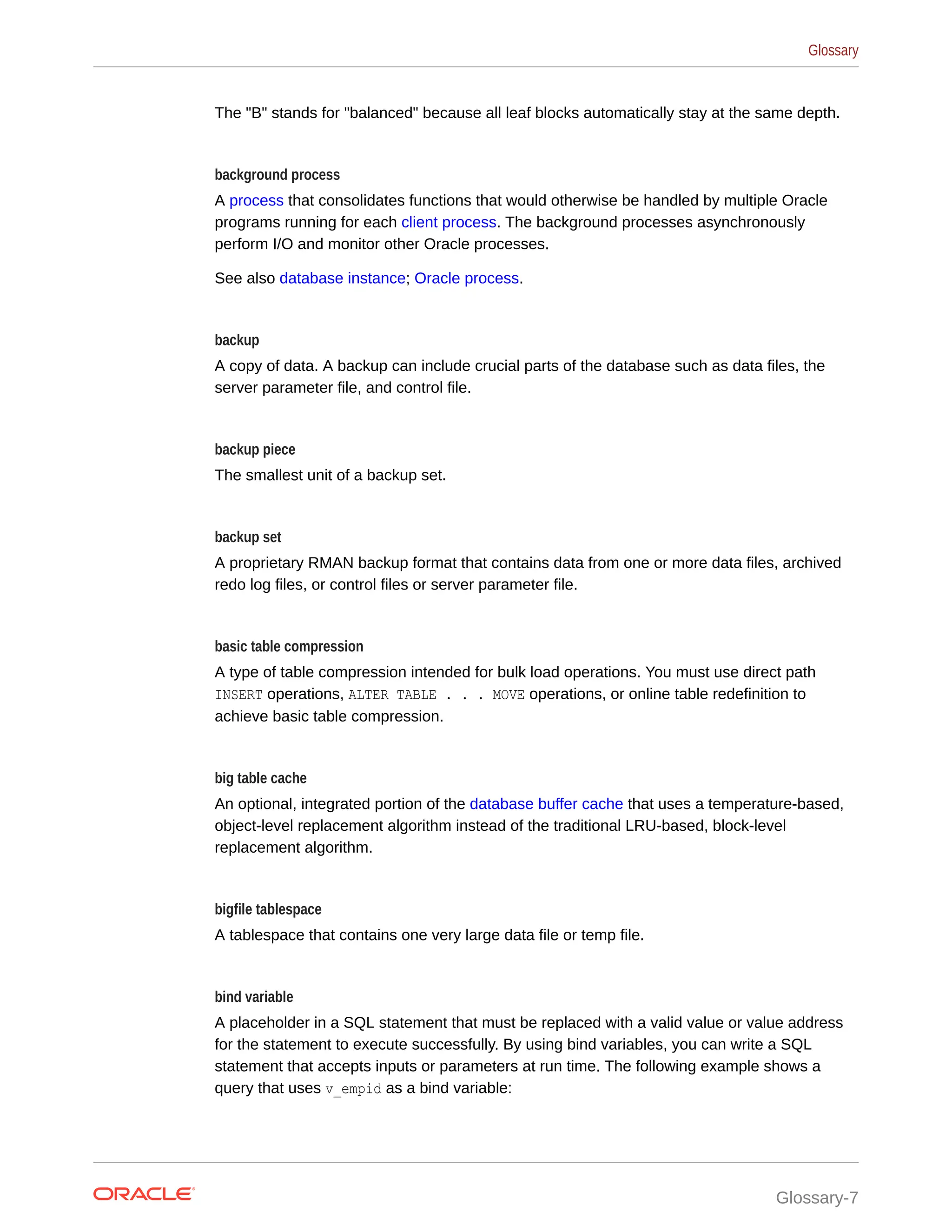 The "B" stands for "balanced" because all leaf blocks automatically stay at the same depth. background process A process that consolidates functions that would otherwise be handled by multiple Oracle programs running for each client process. The background processes asynchronously perform I/O and monitor other Oracle processes. See also database instance; Oracle process. backup A copy of data. A backup can include crucial parts of the database such as data files, the server parameter file, and control file. backup piece The smallest unit of a backup set. backup set A proprietary RMAN backup format that contains data from one or more data files, archived redo log files, or control files or server parameter file. basic table compression A type of table compression intended for bulk load operations. You must use direct path INSERT operations, ALTER TABLE . . . MOVE operations, or online table redefinition to achieve basic table compression. big table cache An optional, integrated portion of the database buffer cache that uses a temperature-based, object-level replacement algorithm instead of the traditional LRU-based, block-level replacement algorithm. bigfile tablespace A tablespace that contains one very large data file or temp file. bind variable A placeholder in a SQL statement that must be replaced with a valid value or value address for the statement to execute successfully. By using bind variables, you can write a SQL statement that accepts inputs or parameters at run time. The following example shows a query that uses v_empid as a bind variable: Glossary Glossary-7 