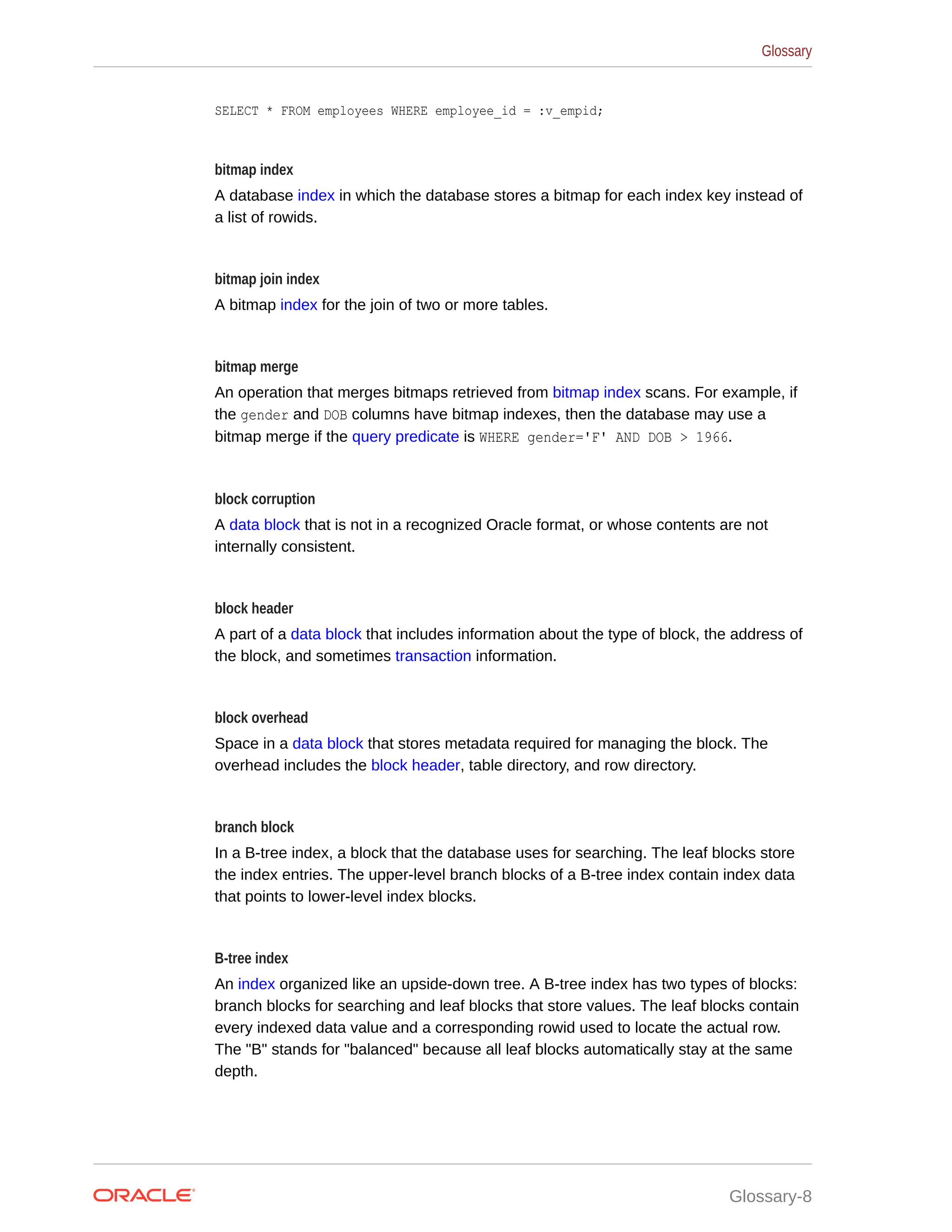 SELECT * FROM employees WHERE employee_id = :v_empid; bitmap index A database index in which the database stores a bitmap for each index key instead of a list of rowids. bitmap join index A bitmap index for the join of two or more tables. bitmap merge An operation that merges bitmaps retrieved from bitmap index scans. For example, if the gender and DOB columns have bitmap indexes, then the database may use a bitmap merge if the query predicate is WHERE gender='F' AND DOB > 1966. block corruption A data block that is not in a recognized Oracle format, or whose contents are not internally consistent. block header A part of a data block that includes information about the type of block, the address of the block, and sometimes transaction information. block overhead Space in a data block that stores metadata required for managing the block. The overhead includes the block header, table directory, and row directory. branch block In a B-tree index, a block that the database uses for searching. The leaf blocks store the index entries. The upper-level branch blocks of a B-tree index contain index data that points to lower-level index blocks. B-tree index An index organized like an upside-down tree. A B-tree index has two types of blocks: branch blocks for searching and leaf blocks that store values. The leaf blocks contain every indexed data value and a corresponding rowid used to locate the actual row. The "B" stands for "balanced" because all leaf blocks automatically stay at the same depth. Glossary Glossary-8 