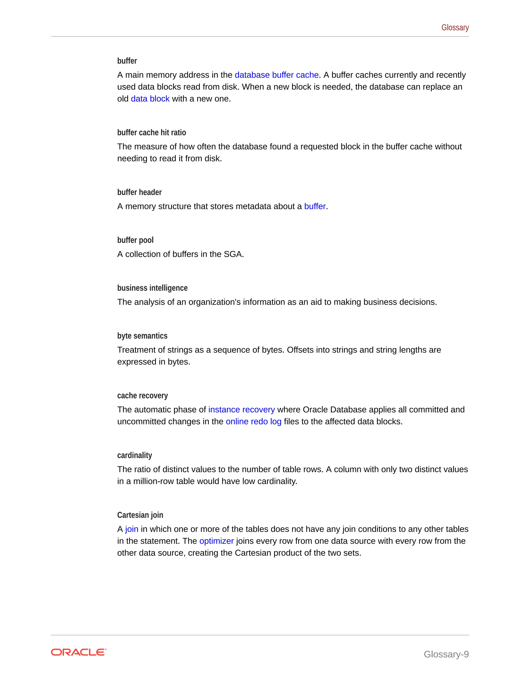 buffer A main memory address in the database buffer cache. A buffer caches currently and recently used data blocks read from disk. When a new block is needed, the database can replace an old data block with a new one. buffer cache hit ratio The measure of how often the database found a requested block in the buffer cache without needing to read it from disk. buffer header A memory structure that stores metadata about a buffer. buffer pool A collection of buffers in the SGA. business intelligence The analysis of an organization's information as an aid to making business decisions. byte semantics Treatment of strings as a sequence of bytes. Offsets into strings and string lengths are expressed in bytes. cache recovery The automatic phase of instance recovery where Oracle Database applies all committed and uncommitted changes in the online redo log files to the affected data blocks. cardinality The ratio of distinct values to the number of table rows. A column with only two distinct values in a million-row table would have low cardinality. Cartesian join A join in which one or more of the tables does not have any join conditions to any other tables in the statement. The optimizer joins every row from one data source with every row from the other data source, creating the Cartesian product of the two sets. Glossary Glossary-9 