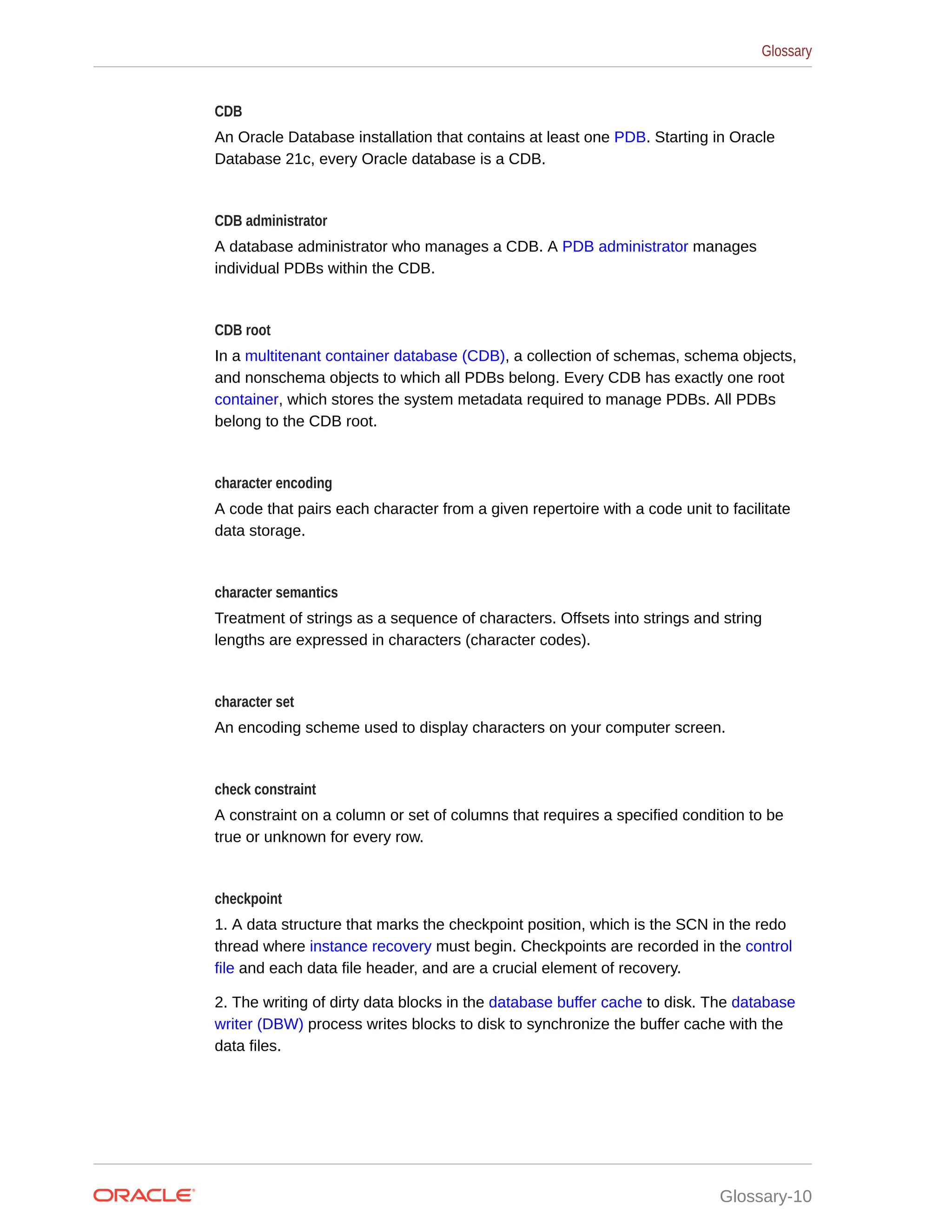 CDB An Oracle Database installation that contains at least one PDB. Starting in Oracle Database 21c, every Oracle database is a CDB. CDB administrator A database administrator who manages a CDB. A PDB administrator manages individual PDBs within the CDB. CDB root In a multitenant container database (CDB), a collection of schemas, schema objects, and nonschema objects to which all PDBs belong. Every CDB has exactly one root container, which stores the system metadata required to manage PDBs. All PDBs belong to the CDB root. character encoding A code that pairs each character from a given repertoire with a code unit to facilitate data storage. character semantics Treatment of strings as a sequence of characters. Offsets into strings and string lengths are expressed in characters (character codes). character set An encoding scheme used to display characters on your computer screen. check constraint A constraint on a column or set of columns that requires a specified condition to be true or unknown for every row. checkpoint 1. A data structure that marks the checkpoint position, which is the SCN in the redo thread where instance recovery must begin. Checkpoints are recorded in the control file and each data file header, and are a crucial element of recovery. 2. The writing of dirty data blocks in the database buffer cache to disk. The database writer (DBW) process writes blocks to disk to synchronize the buffer cache with the data files. Glossary Glossary-10 