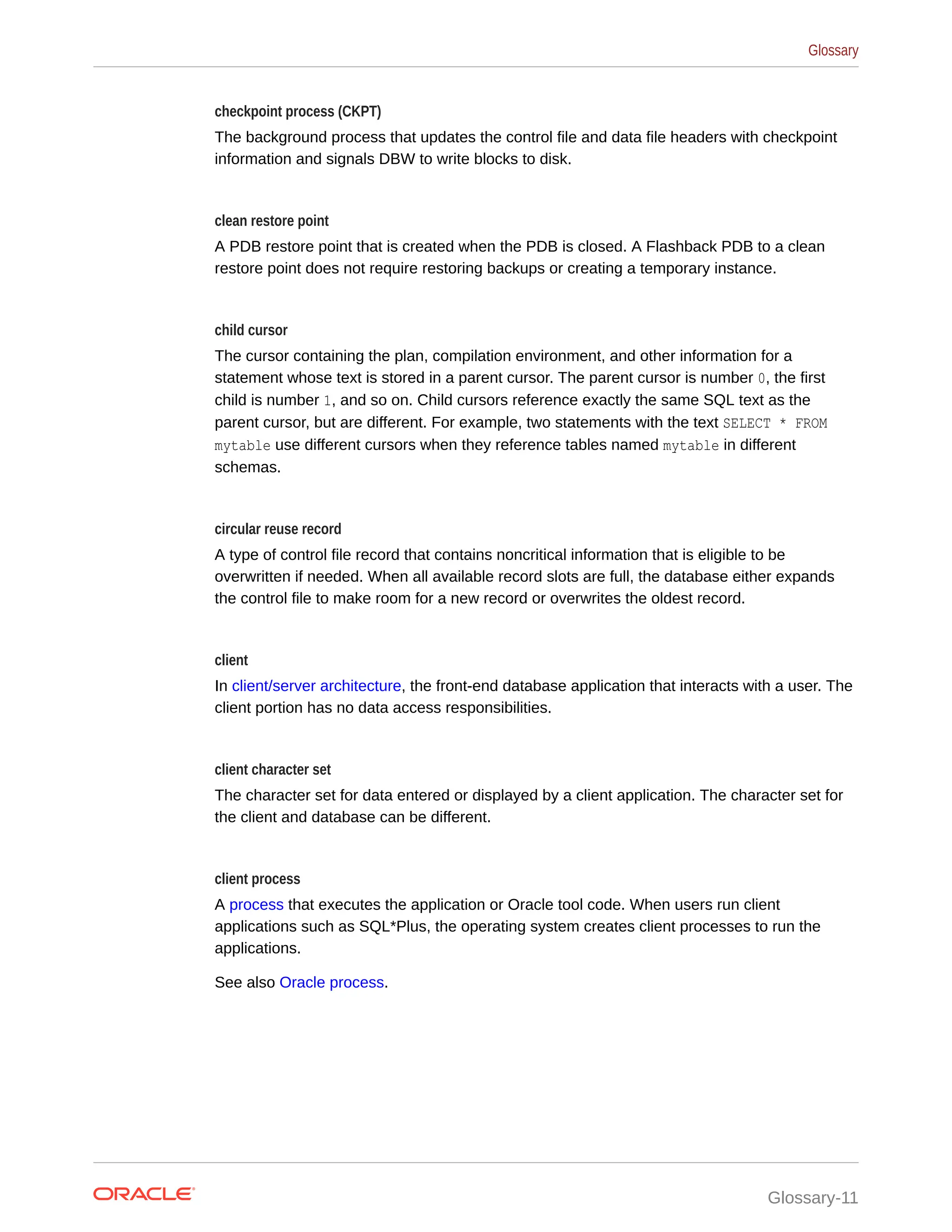 checkpoint process (CKPT) The background process that updates the control file and data file headers with checkpoint information and signals DBW to write blocks to disk. clean restore point A PDB restore point that is created when the PDB is closed. A Flashback PDB to a clean restore point does not require restoring backups or creating a temporary instance. child cursor The cursor containing the plan, compilation environment, and other information for a statement whose text is stored in a parent cursor. The parent cursor is number 0, the first child is number 1, and so on. Child cursors reference exactly the same SQL text as the parent cursor, but are different. For example, two statements with the text SELECT * FROM mytable use different cursors when they reference tables named mytable in different schemas. circular reuse record A type of control file record that contains noncritical information that is eligible to be overwritten if needed. When all available record slots are full, the database either expands the control file to make room for a new record or overwrites the oldest record. client In client/server architecture, the front-end database application that interacts with a user. The client portion has no data access responsibilities. client character set The character set for data entered or displayed by a client application. The character set for the client and database can be different. client process A process that executes the application or Oracle tool code. When users run client applications such as SQL*Plus, the operating system creates client processes to run the applications. See also Oracle process. Glossary Glossary-11 