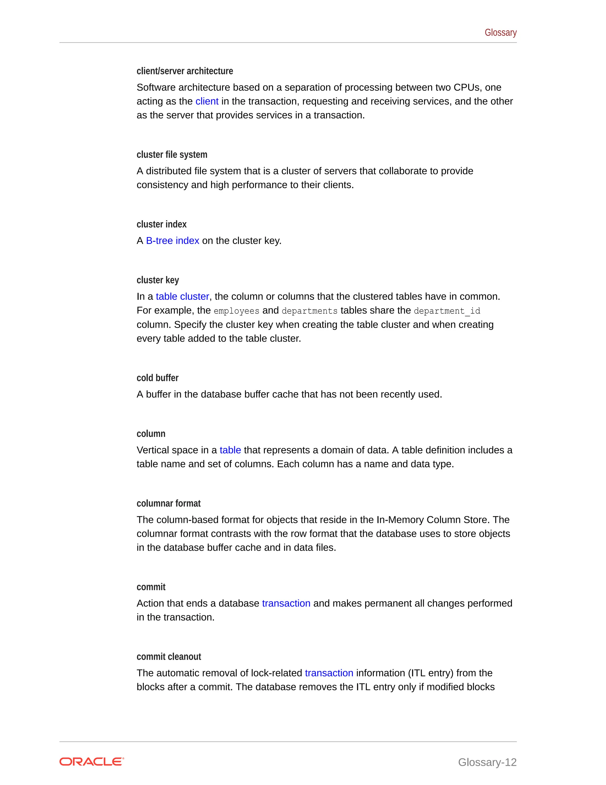 client/server architecture Software architecture based on a separation of processing between two CPUs, one acting as the client in the transaction, requesting and receiving services, and the other as the server that provides services in a transaction. cluster file system A distributed file system that is a cluster of servers that collaborate to provide consistency and high performance to their clients. cluster index A B-tree index on the cluster key. cluster key In a table cluster, the column or columns that the clustered tables have in common. For example, the employees and departments tables share the department_id column. Specify the cluster key when creating the table cluster and when creating every table added to the table cluster. cold buffer A buffer in the database buffer cache that has not been recently used. column Vertical space in a table that represents a domain of data. A table definition includes a table name and set of columns. Each column has a name and data type. columnar format The column-based format for objects that reside in the In-Memory Column Store. The columnar format contrasts with the row format that the database uses to store objects in the database buffer cache and in data files. commit Action that ends a database transaction and makes permanent all changes performed in the transaction. commit cleanout The automatic removal of lock-related transaction information (ITL entry) from the blocks after a commit. The database removes the ITL entry only if modified blocks Glossary Glossary-12 
