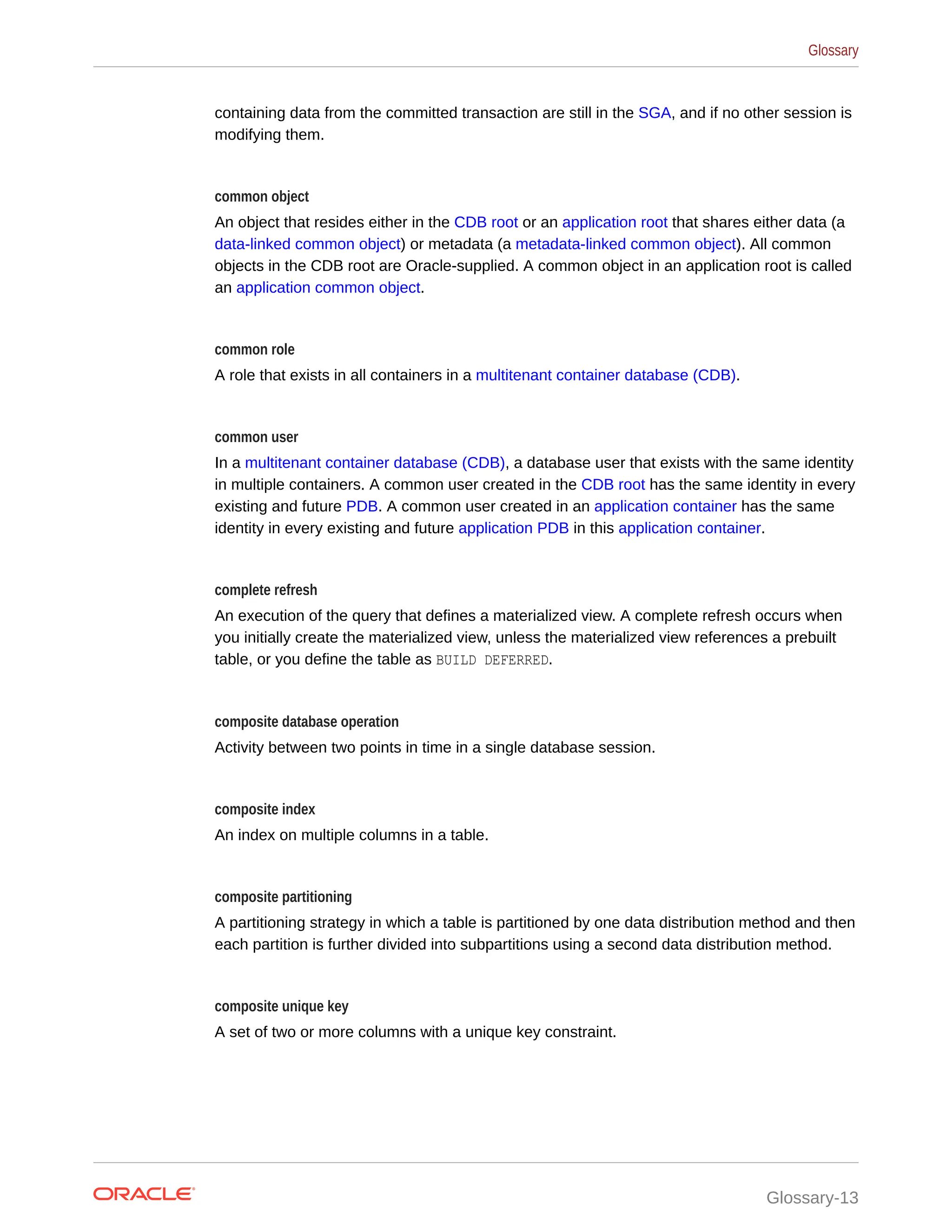 containing data from the committed transaction are still in the SGA, and if no other session is modifying them. common object An object that resides either in the CDB root or an application root that shares either data (a data-linked common object) or metadata (a metadata-linked common object). All common objects in the CDB root are Oracle-supplied. A common object in an application root is called an application common object. common role A role that exists in all containers in a multitenant container database (CDB). common user In a multitenant container database (CDB), a database user that exists with the same identity in multiple containers. A common user created in the CDB root has the same identity in every existing and future PDB. A common user created in an application container has the same identity in every existing and future application PDB in this application container. complete refresh An execution of the query that defines a materialized view. A complete refresh occurs when you initially create the materialized view, unless the materialized view references a prebuilt table, or you define the table as BUILD DEFERRED. composite database operation Activity between two points in time in a single database session. composite index An index on multiple columns in a table. composite partitioning A partitioning strategy in which a table is partitioned by one data distribution method and then each partition is further divided into subpartitions using a second data distribution method. composite unique key A set of two or more columns with a unique key constraint. Glossary Glossary-13 