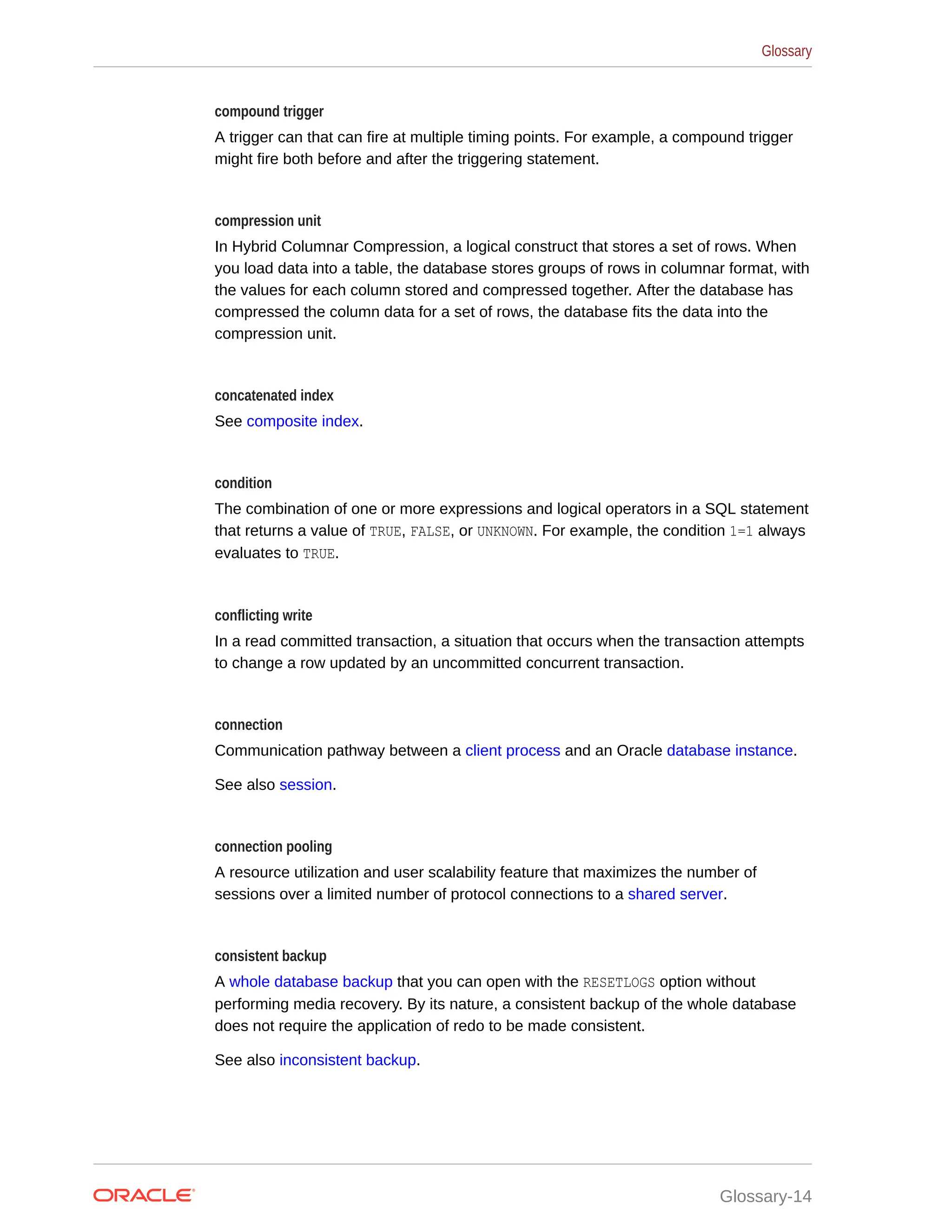 compound trigger A trigger can that can fire at multiple timing points. For example, a compound trigger might fire both before and after the triggering statement. compression unit In Hybrid Columnar Compression, a logical construct that stores a set of rows. When you load data into a table, the database stores groups of rows in columnar format, with the values for each column stored and compressed together. After the database has compressed the column data for a set of rows, the database fits the data into the compression unit. concatenated index See composite index. condition The combination of one or more expressions and logical operators in a SQL statement that returns a value of TRUE, FALSE, or UNKNOWN. For example, the condition 1=1 always evaluates to TRUE. conflicting write In a read committed transaction, a situation that occurs when the transaction attempts to change a row updated by an uncommitted concurrent transaction. connection Communication pathway between a client process and an Oracle database instance. See also session. connection pooling A resource utilization and user scalability feature that maximizes the number of sessions over a limited number of protocol connections to a shared server. consistent backup A whole database backup that you can open with the RESETLOGS option without performing media recovery. By its nature, a consistent backup of the whole database does not require the application of redo to be made consistent. See also inconsistent backup. Glossary Glossary-14 