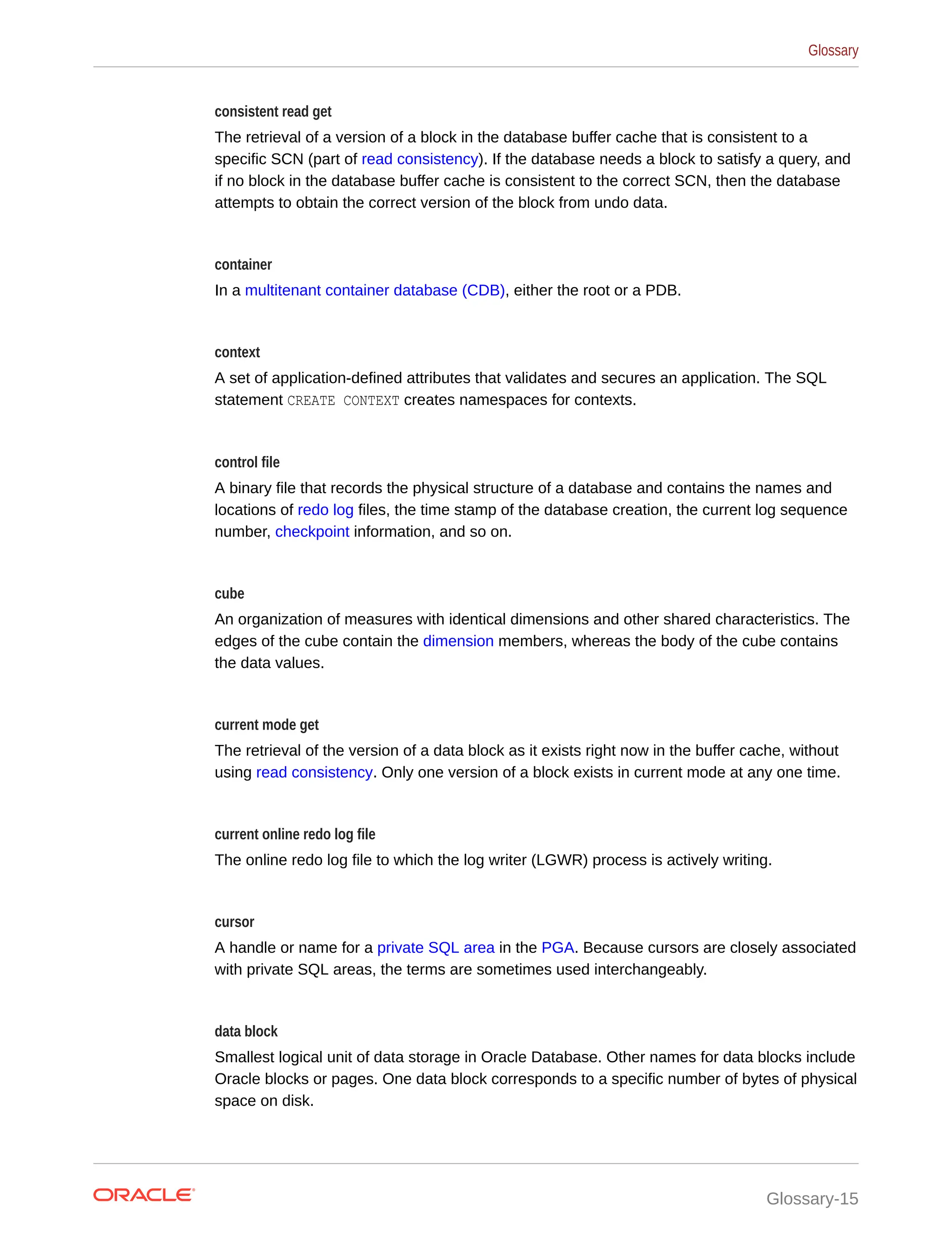 consistent read get The retrieval of a version of a block in the database buffer cache that is consistent to a specific SCN (part of read consistency). If the database needs a block to satisfy a query, and if no block in the database buffer cache is consistent to the correct SCN, then the database attempts to obtain the correct version of the block from undo data. container In a multitenant container database (CDB), either the root or a PDB. context A set of application-defined attributes that validates and secures an application. The SQL statement CREATE CONTEXT creates namespaces for contexts. control file A binary file that records the physical structure of a database and contains the names and locations of redo log files, the time stamp of the database creation, the current log sequence number, checkpoint information, and so on. cube An organization of measures with identical dimensions and other shared characteristics. The edges of the cube contain the dimension members, whereas the body of the cube contains the data values. current mode get The retrieval of the version of a data block as it exists right now in the buffer cache, without using read consistency. Only one version of a block exists in current mode at any one time. current online redo log file The online redo log file to which the log writer (LGWR) process is actively writing. cursor A handle or name for a private SQL area in the PGA. Because cursors are closely associated with private SQL areas, the terms are sometimes used interchangeably. data block Smallest logical unit of data storage in Oracle Database. Other names for data blocks include Oracle blocks or pages. One data block corresponds to a specific number of bytes of physical space on disk. Glossary Glossary-15 