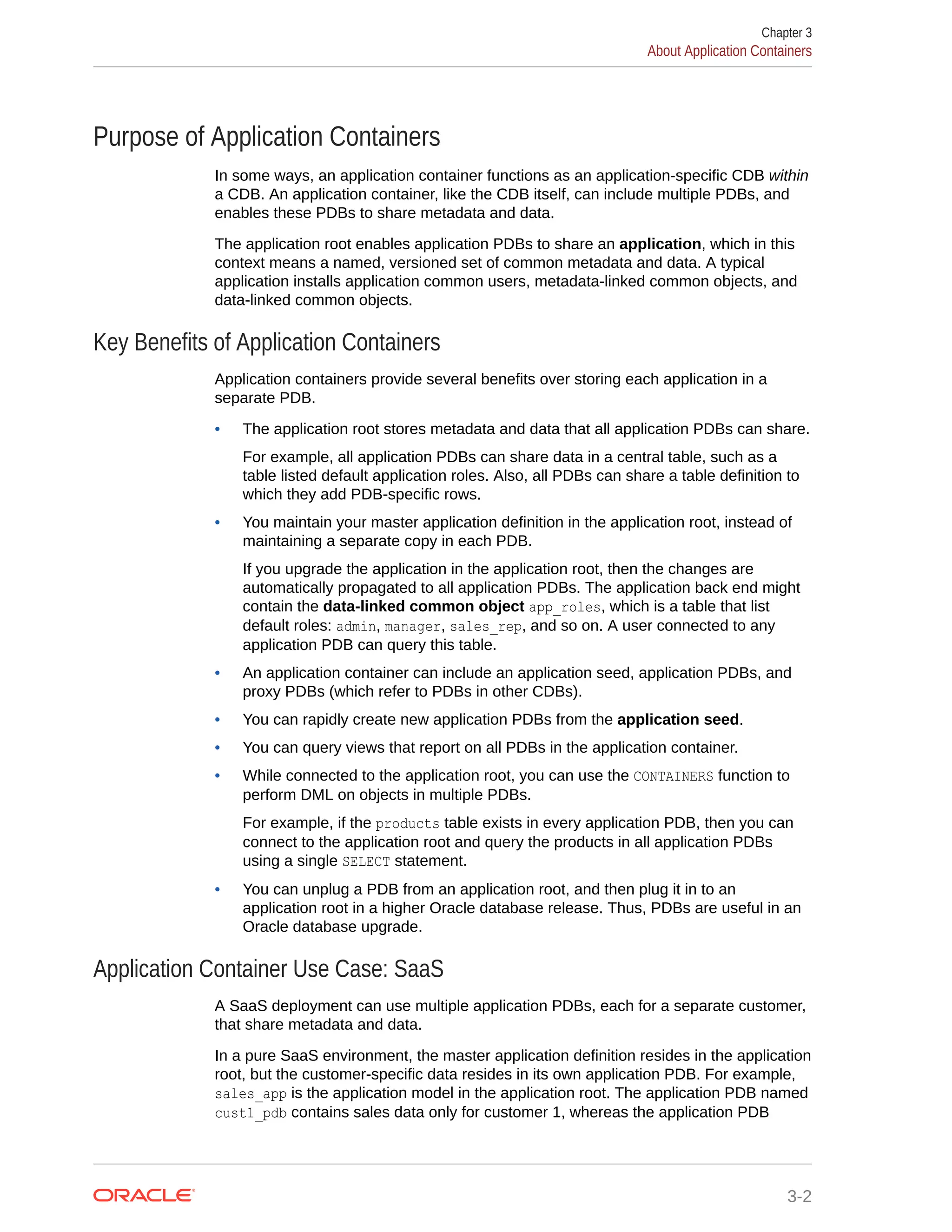 Purpose of Application Containers In some ways, an application container functions as an application-specific CDB within a CDB. An application container, like the CDB itself, can include multiple PDBs, and enables these PDBs to share metadata and data. The application root enables application PDBs to share an application, which in this context means a named, versioned set of common metadata and data. A typical application installs application common users, metadata-linked common objects, and data-linked common objects. Key Benefits of Application Containers Application containers provide several benefits over storing each application in a separate PDB. • The application root stores metadata and data that all application PDBs can share. For example, all application PDBs can share data in a central table, such as a table listed default application roles. Also, all PDBs can share a table definition to which they add PDB-specific rows. • You maintain your master application definition in the application root, instead of maintaining a separate copy in each PDB. If you upgrade the application in the application root, then the changes are automatically propagated to all application PDBs. The application back end might contain the data-linked common object app_roles, which is a table that list default roles: admin, manager, sales_rep, and so on. A user connected to any application PDB can query this table. • An application container can include an application seed, application PDBs, and proxy PDBs (which refer to PDBs in other CDBs). • You can rapidly create new application PDBs from the application seed. • You can query views that report on all PDBs in the application container. • While connected to the application root, you can use the CONTAINERS function to perform DML on objects in multiple PDBs. For example, if the products table exists in every application PDB, then you can connect to the application root and query the products in all application PDBs using a single SELECT statement. • You can unplug a PDB from an application root, and then plug it in to an application root in a higher Oracle database release. Thus, PDBs are useful in an Oracle database upgrade. Application Container Use Case: SaaS A SaaS deployment can use multiple application PDBs, each for a separate customer, that share metadata and data. In a pure SaaS environment, the master application definition resides in the application root, but the customer-specific data resides in its own application PDB. For example, sales_app is the application model in the application root. The application PDB named cust1_pdb contains sales data only for customer 1, whereas the application PDB Chapter 3 About Application Containers 3-2 