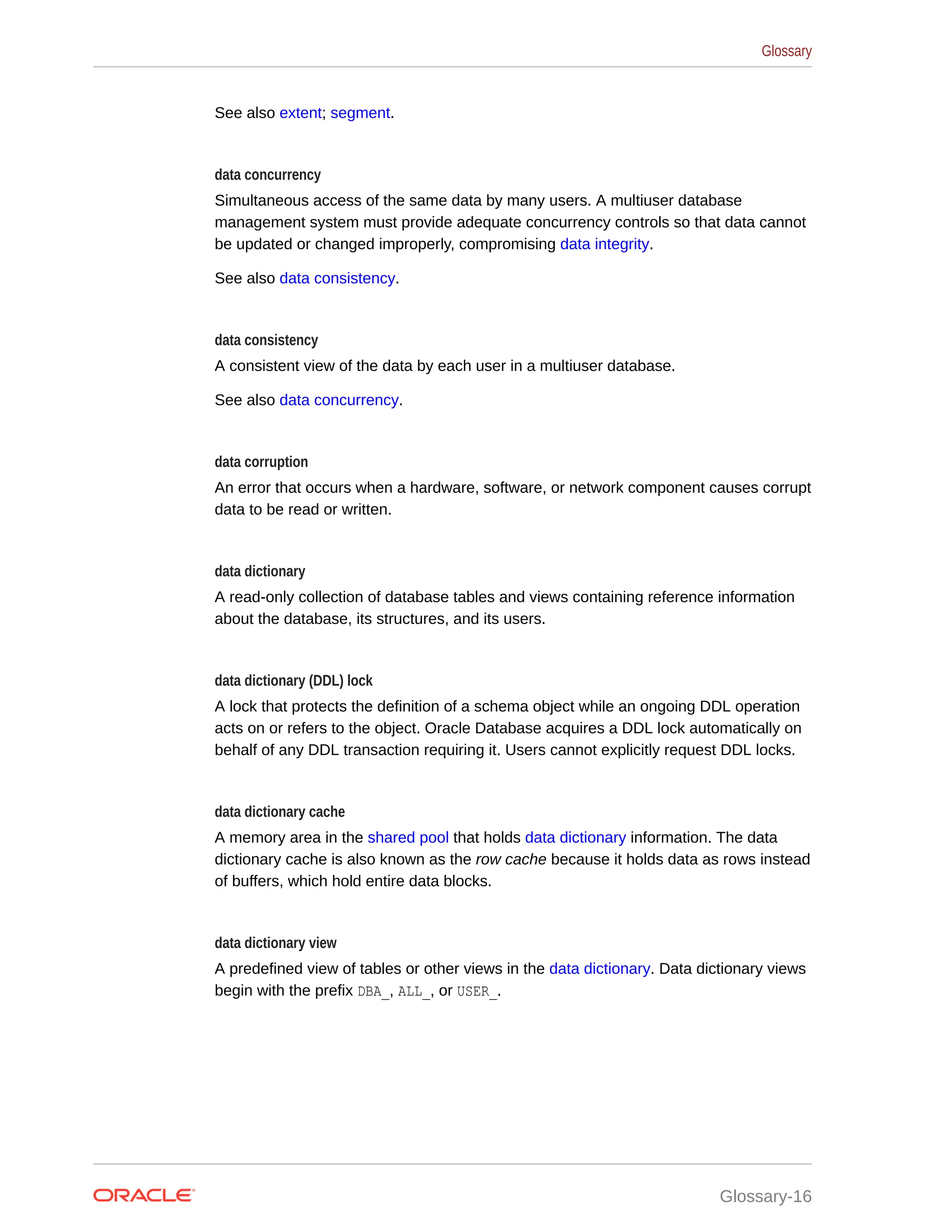 See also extent; segment. data concurrency Simultaneous access of the same data by many users. A multiuser database management system must provide adequate concurrency controls so that data cannot be updated or changed improperly, compromising data integrity. See also data consistency. data consistency A consistent view of the data by each user in a multiuser database. See also data concurrency. data corruption An error that occurs when a hardware, software, or network component causes corrupt data to be read or written. data dictionary A read-only collection of database tables and views containing reference information about the database, its structures, and its users. data dictionary (DDL) lock A lock that protects the definition of a schema object while an ongoing DDL operation acts on or refers to the object. Oracle Database acquires a DDL lock automatically on behalf of any DDL transaction requiring it. Users cannot explicitly request DDL locks. data dictionary cache A memory area in the shared pool that holds data dictionary information. The data dictionary cache is also known as the row cache because it holds data as rows instead of buffers, which hold entire data blocks. data dictionary view A predefined view of tables or other views in the data dictionary. Data dictionary views begin with the prefix DBA_, ALL_, or USER_. Glossary Glossary-16 