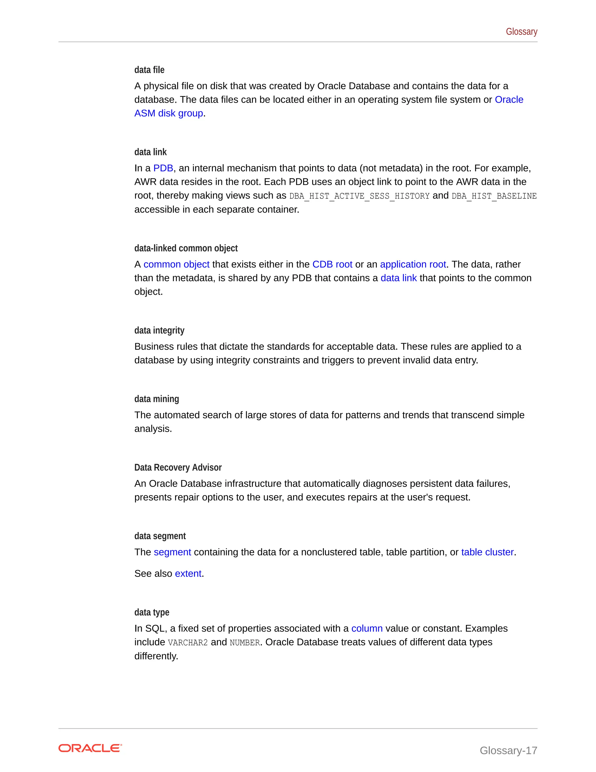 data file A physical file on disk that was created by Oracle Database and contains the data for a database. The data files can be located either in an operating system file system or Oracle ASM disk group. data link In a PDB, an internal mechanism that points to data (not metadata) in the root. For example, AWR data resides in the root. Each PDB uses an object link to point to the AWR data in the root, thereby making views such as DBA_HIST_ACTIVE_SESS_HISTORY and DBA_HIST_BASELINE accessible in each separate container. data-linked common object A common object that exists either in the CDB root or an application root. The data, rather than the metadata, is shared by any PDB that contains a data link that points to the common object. data integrity Business rules that dictate the standards for acceptable data. These rules are applied to a database by using integrity constraints and triggers to prevent invalid data entry. data mining The automated search of large stores of data for patterns and trends that transcend simple analysis. Data Recovery Advisor An Oracle Database infrastructure that automatically diagnoses persistent data failures, presents repair options to the user, and executes repairs at the user's request. data segment The segment containing the data for a nonclustered table, table partition, or table cluster. See also extent. data type In SQL, a fixed set of properties associated with a column value or constant. Examples include VARCHAR2 and NUMBER. Oracle Database treats values of different data types differently. Glossary Glossary-17 