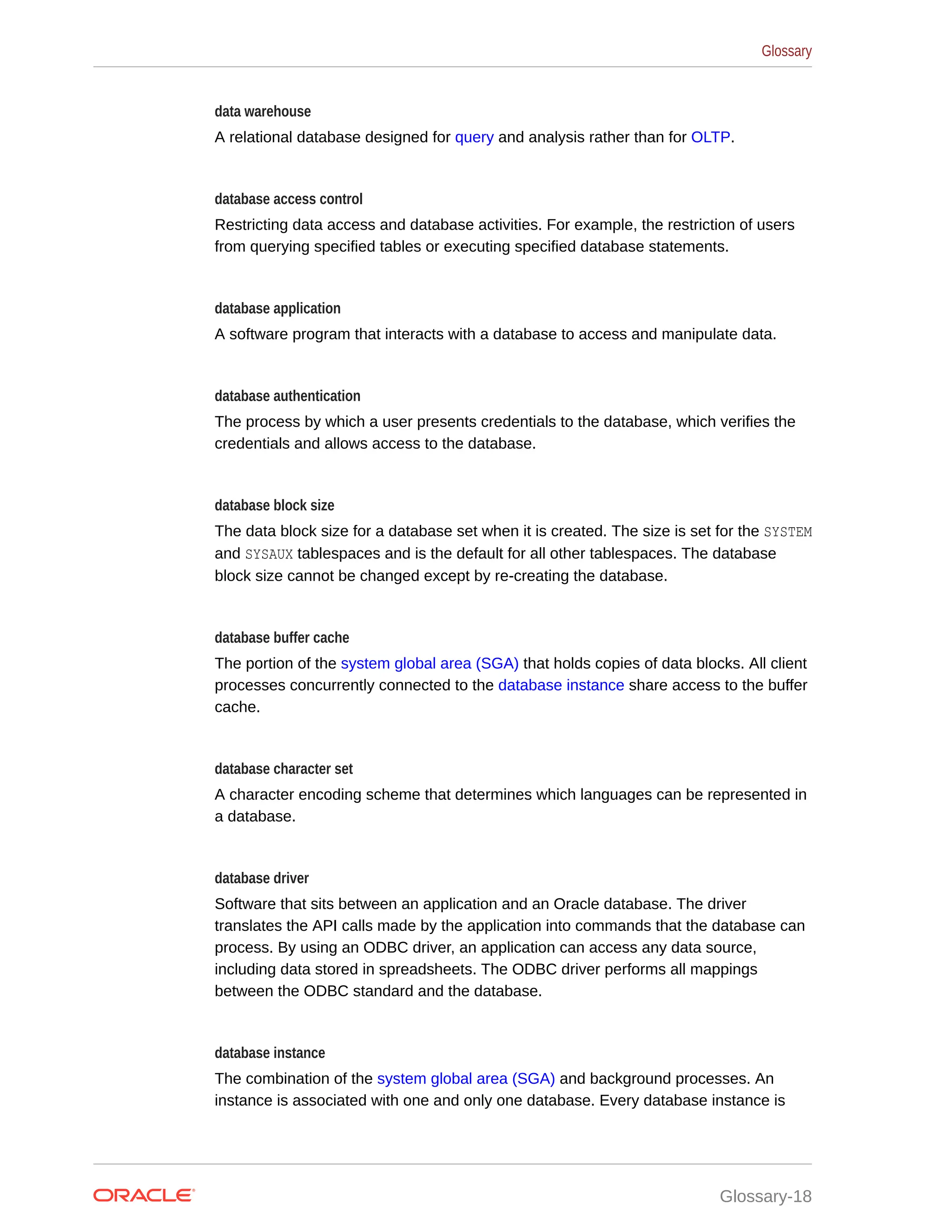 data warehouse A relational database designed for query and analysis rather than for OLTP. database access control Restricting data access and database activities. For example, the restriction of users from querying specified tables or executing specified database statements. database application A software program that interacts with a database to access and manipulate data. database authentication The process by which a user presents credentials to the database, which verifies the credentials and allows access to the database. database block size The data block size for a database set when it is created. The size is set for the SYSTEM and SYSAUX tablespaces and is the default for all other tablespaces. The database block size cannot be changed except by re-creating the database. database buffer cache The portion of the system global area (SGA) that holds copies of data blocks. All client processes concurrently connected to the database instance share access to the buffer cache. database character set A character encoding scheme that determines which languages can be represented in a database. database driver Software that sits between an application and an Oracle database. The driver translates the API calls made by the application into commands that the database can process. By using an ODBC driver, an application can access any data source, including data stored in spreadsheets. The ODBC driver performs all mappings between the ODBC standard and the database. database instance The combination of the system global area (SGA) and background processes. An instance is associated with one and only one database. Every database instance is Glossary Glossary-18 