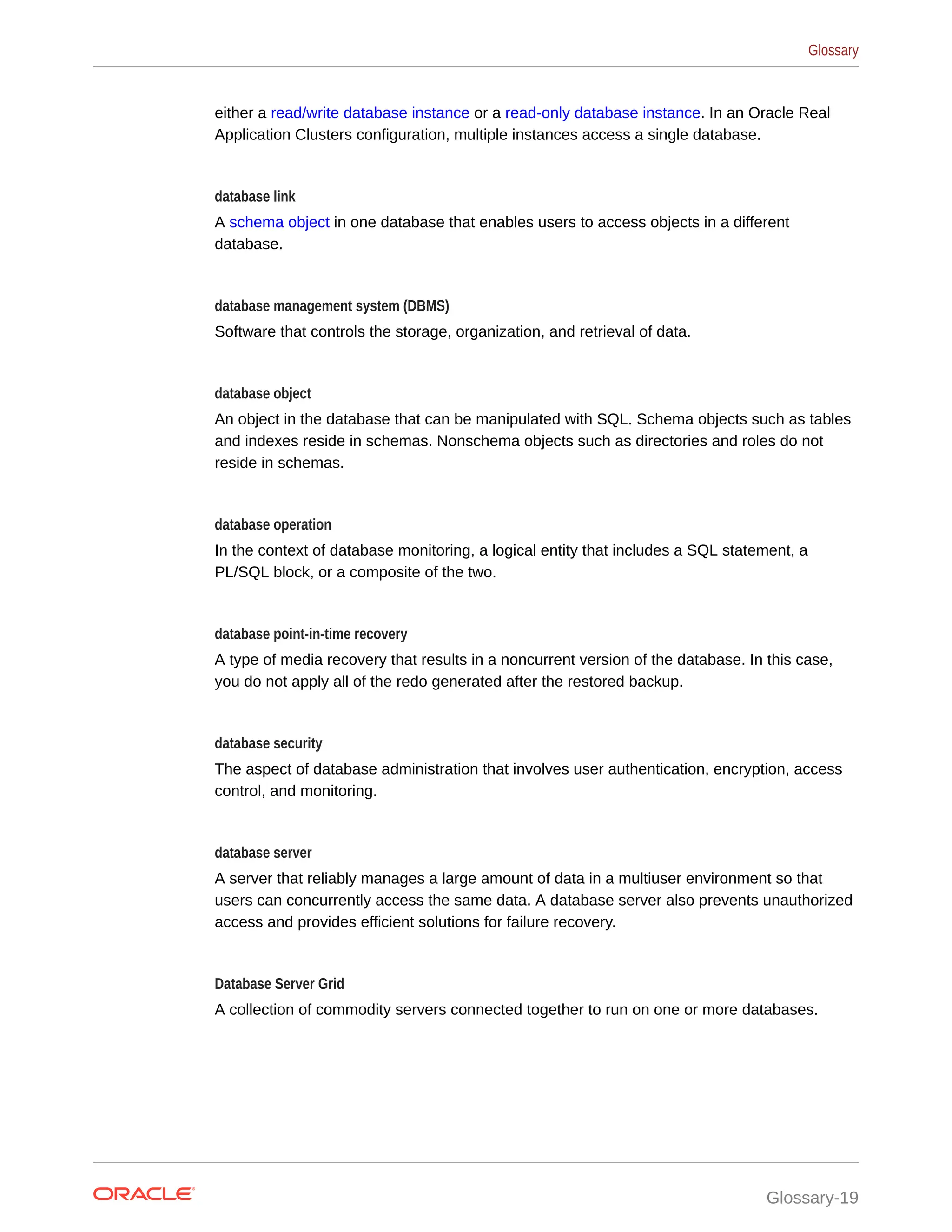 either a read/write database instance or a read-only database instance. In an Oracle Real Application Clusters configuration, multiple instances access a single database. database link A schema object in one database that enables users to access objects in a different database. database management system (DBMS) Software that controls the storage, organization, and retrieval of data. database object An object in the database that can be manipulated with SQL. Schema objects such as tables and indexes reside in schemas. Nonschema objects such as directories and roles do not reside in schemas. database operation In the context of database monitoring, a logical entity that includes a SQL statement, a PL/SQL block, or a composite of the two. database point-in-time recovery A type of media recovery that results in a noncurrent version of the database. In this case, you do not apply all of the redo generated after the restored backup. database security The aspect of database administration that involves user authentication, encryption, access control, and monitoring. database server A server that reliably manages a large amount of data in a multiuser environment so that users can concurrently access the same data. A database server also prevents unauthorized access and provides efficient solutions for failure recovery. Database Server Grid A collection of commodity servers connected together to run on one or more databases. Glossary Glossary-19 
