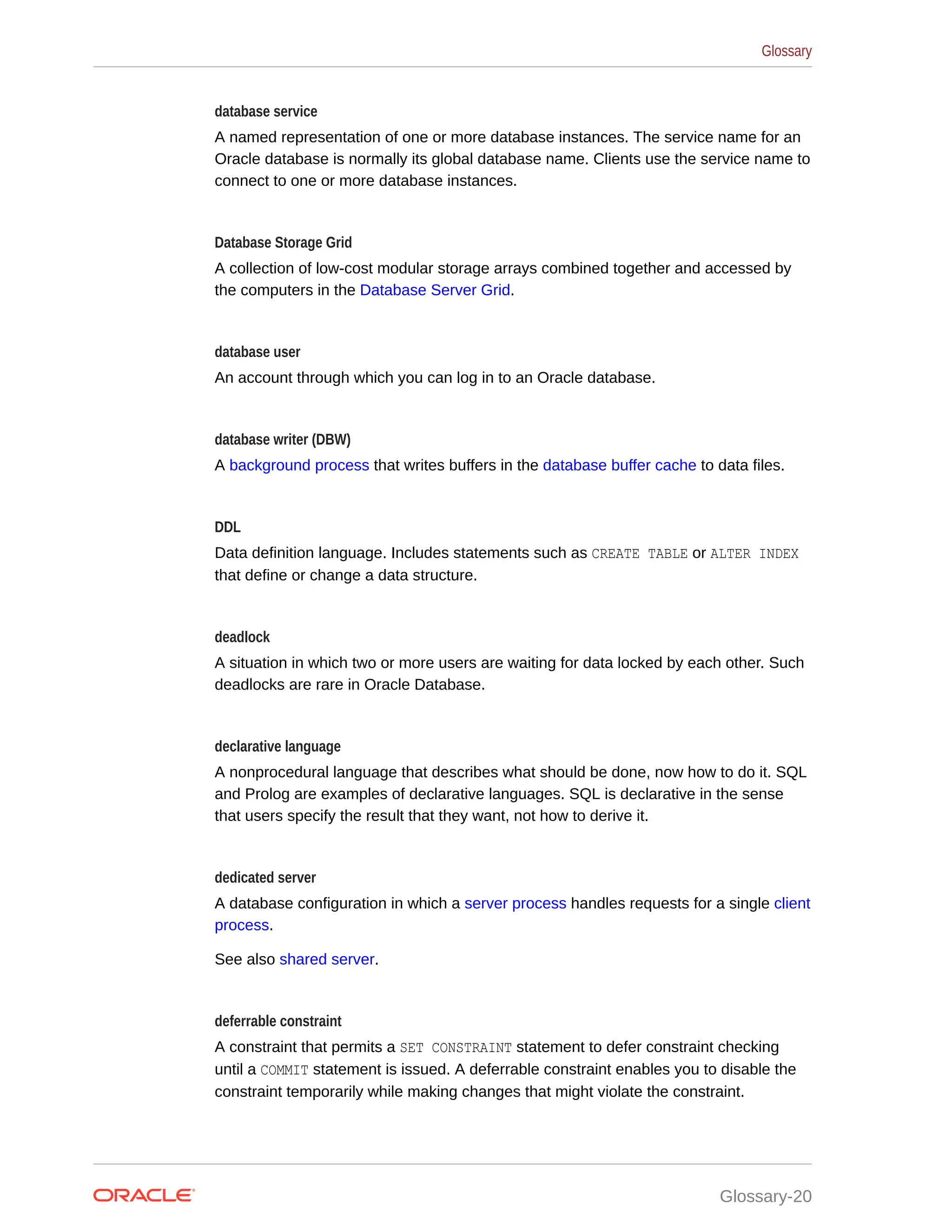 database service A named representation of one or more database instances. The service name for an Oracle database is normally its global database name. Clients use the service name to connect to one or more database instances. Database Storage Grid A collection of low-cost modular storage arrays combined together and accessed by the computers in the Database Server Grid. database user An account through which you can log in to an Oracle database. database writer (DBW) A background process that writes buffers in the database buffer cache to data files. DDL Data definition language. Includes statements such as CREATE TABLE or ALTER INDEX that define or change a data structure. deadlock A situation in which two or more users are waiting for data locked by each other. Such deadlocks are rare in Oracle Database. declarative language A nonprocedural language that describes what should be done, now how to do it. SQL and Prolog are examples of declarative languages. SQL is declarative in the sense that users specify the result that they want, not how to derive it. dedicated server A database configuration in which a server process handles requests for a single client process. See also shared server. deferrable constraint A constraint that permits a SET CONSTRAINT statement to defer constraint checking until a COMMIT statement is issued. A deferrable constraint enables you to disable the constraint temporarily while making changes that might violate the constraint. Glossary Glossary-20 