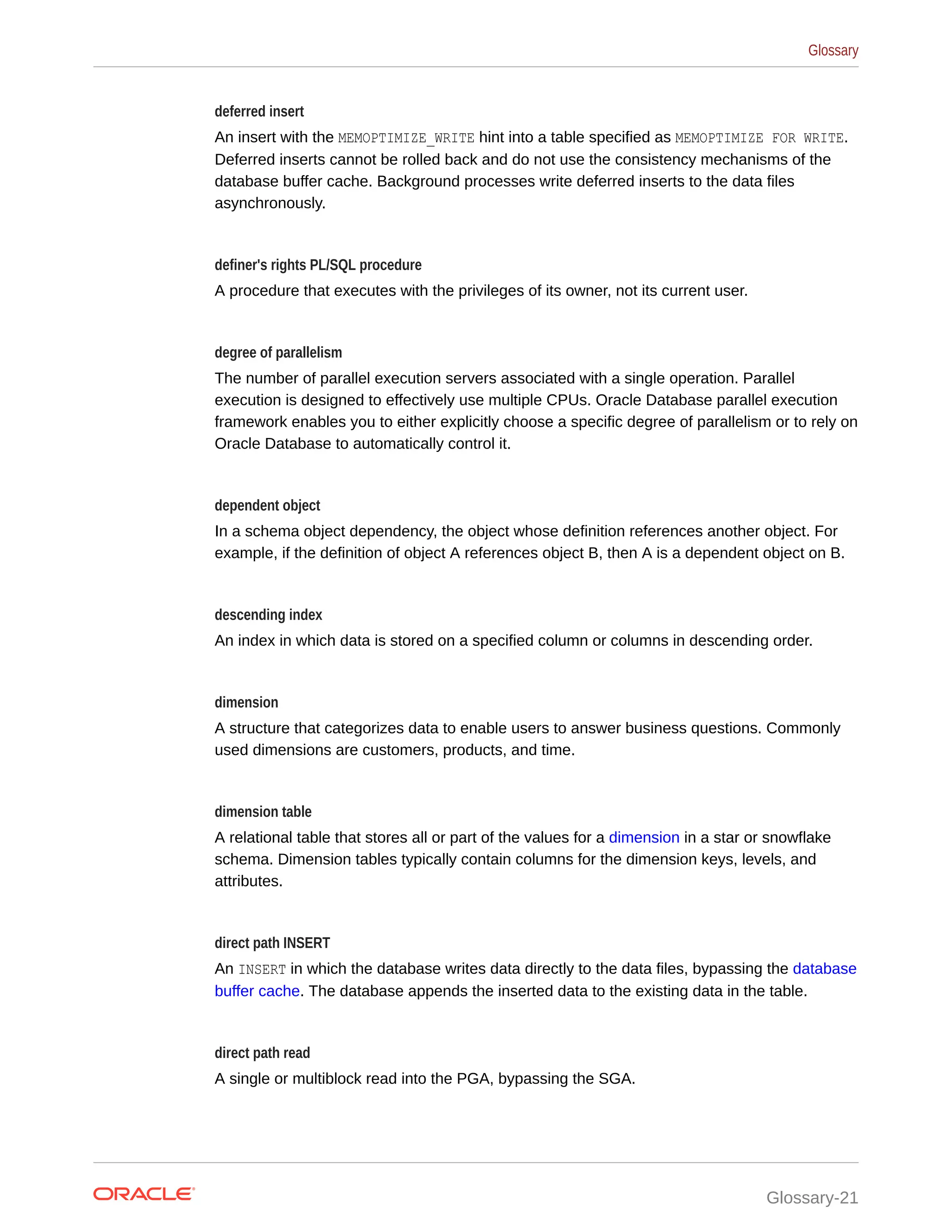 deferred insert An insert with the MEMOPTIMIZE_WRITE hint into a table specified as MEMOPTIMIZE FOR WRITE. Deferred inserts cannot be rolled back and do not use the consistency mechanisms of the database buffer cache. Background processes write deferred inserts to the data files asynchronously. definer's rights PL/SQL procedure A procedure that executes with the privileges of its owner, not its current user. degree of parallelism The number of parallel execution servers associated with a single operation. Parallel execution is designed to effectively use multiple CPUs. Oracle Database parallel execution framework enables you to either explicitly choose a specific degree of parallelism or to rely on Oracle Database to automatically control it. dependent object In a schema object dependency, the object whose definition references another object. For example, if the definition of object A references object B, then A is a dependent object on B. descending index An index in which data is stored on a specified column or columns in descending order. dimension A structure that categorizes data to enable users to answer business questions. Commonly used dimensions are customers, products, and time. dimension table A relational table that stores all or part of the values for a dimension in a star or snowflake schema. Dimension tables typically contain columns for the dimension keys, levels, and attributes. direct path INSERT An INSERT in which the database writes data directly to the data files, bypassing the database buffer cache. The database appends the inserted data to the existing data in the table. direct path read A single or multiblock read into the PGA, bypassing the SGA. Glossary Glossary-21 