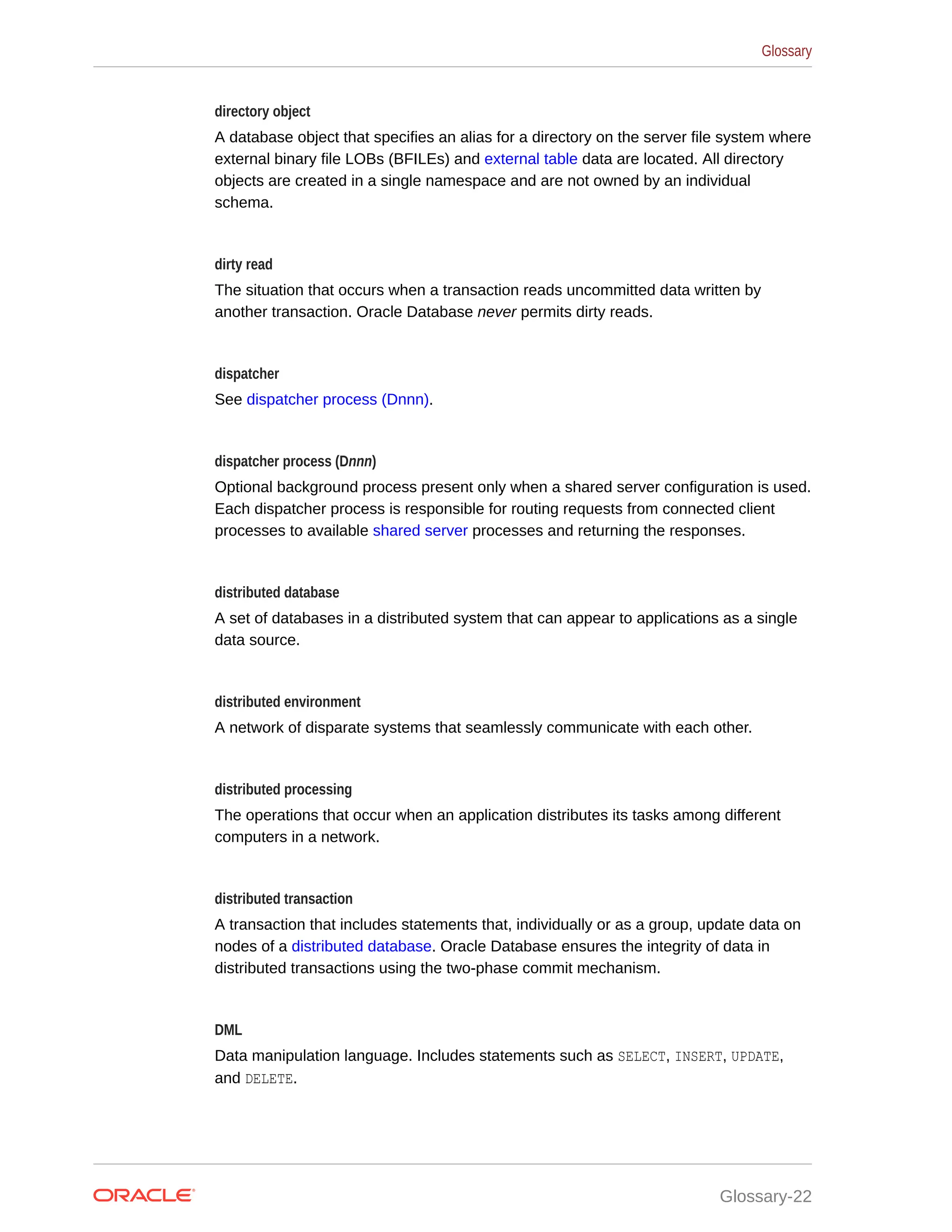 directory object A database object that specifies an alias for a directory on the server file system where external binary file LOBs (BFILEs) and external table data are located. All directory objects are created in a single namespace and are not owned by an individual schema. dirty read The situation that occurs when a transaction reads uncommitted data written by another transaction. Oracle Database never permits dirty reads. dispatcher See dispatcher process (Dnnn). dispatcher process (Dnnn) Optional background process present only when a shared server configuration is used. Each dispatcher process is responsible for routing requests from connected client processes to available shared server processes and returning the responses. distributed database A set of databases in a distributed system that can appear to applications as a single data source. distributed environment A network of disparate systems that seamlessly communicate with each other. distributed processing The operations that occur when an application distributes its tasks among different computers in a network. distributed transaction A transaction that includes statements that, individually or as a group, update data on nodes of a distributed database. Oracle Database ensures the integrity of data in distributed transactions using the two-phase commit mechanism. DML Data manipulation language. Includes statements such as SELECT, INSERT, UPDATE, and DELETE. Glossary Glossary-22 
