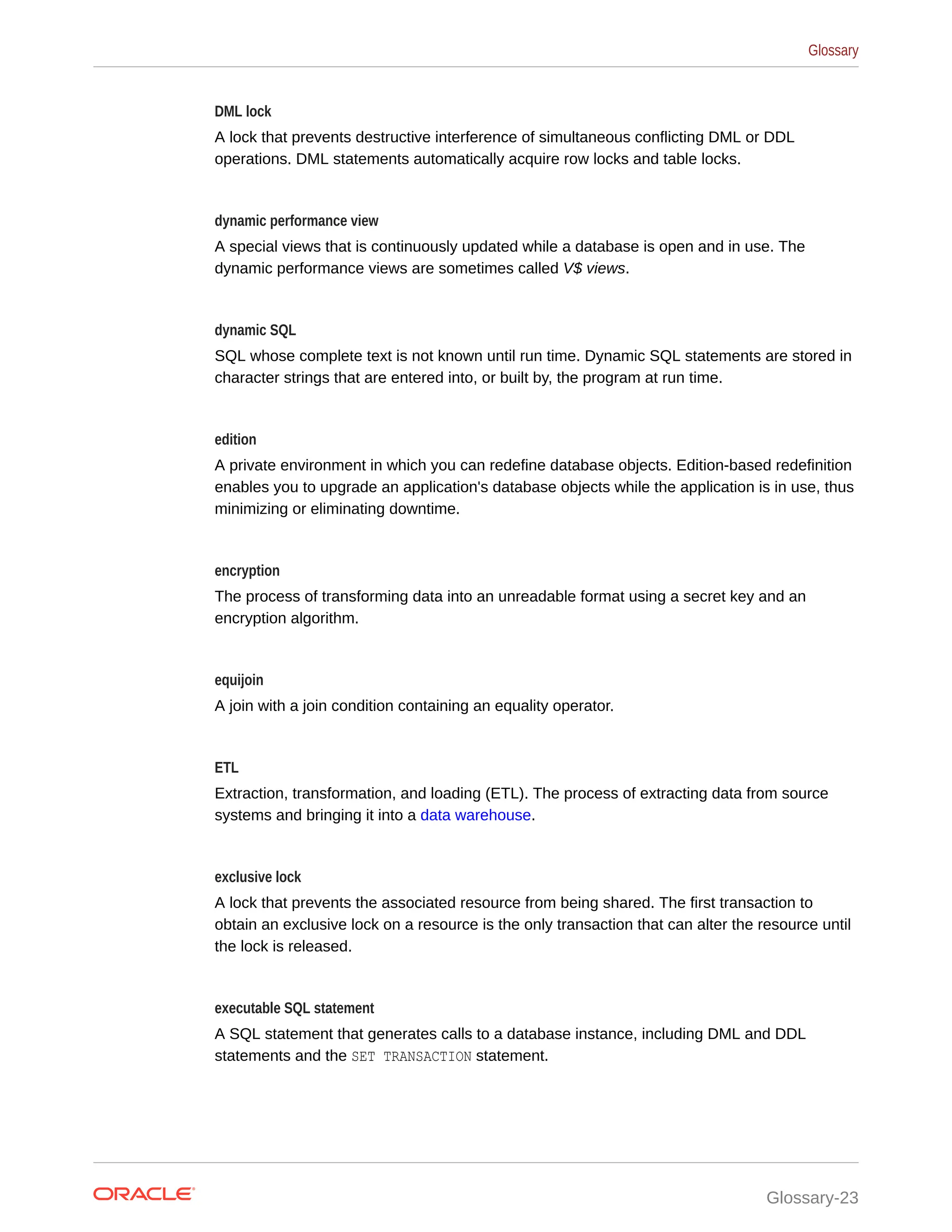 DML lock A lock that prevents destructive interference of simultaneous conflicting DML or DDL operations. DML statements automatically acquire row locks and table locks. dynamic performance view A special views that is continuously updated while a database is open and in use. The dynamic performance views are sometimes called V$ views. dynamic SQL SQL whose complete text is not known until run time. Dynamic SQL statements are stored in character strings that are entered into, or built by, the program at run time. edition A private environment in which you can redefine database objects. Edition-based redefinition enables you to upgrade an application's database objects while the application is in use, thus minimizing or eliminating downtime. encryption The process of transforming data into an unreadable format using a secret key and an encryption algorithm. equijoin A join with a join condition containing an equality operator. ETL Extraction, transformation, and loading (ETL). The process of extracting data from source systems and bringing it into a data warehouse. exclusive lock A lock that prevents the associated resource from being shared. The first transaction to obtain an exclusive lock on a resource is the only transaction that can alter the resource until the lock is released. executable SQL statement A SQL statement that generates calls to a database instance, including DML and DDL statements and the SET TRANSACTION statement. Glossary Glossary-23 