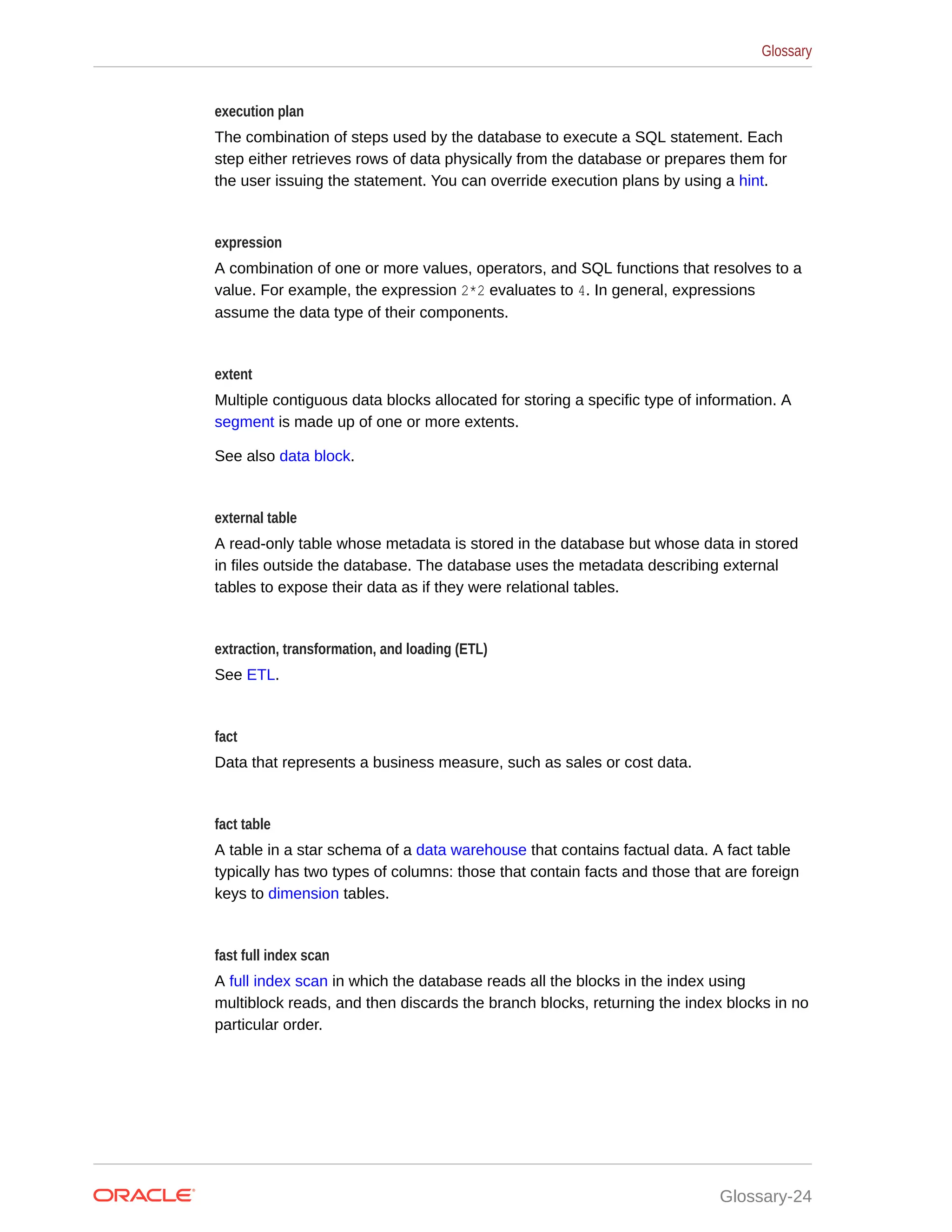 execution plan The combination of steps used by the database to execute a SQL statement. Each step either retrieves rows of data physically from the database or prepares them for the user issuing the statement. You can override execution plans by using a hint. expression A combination of one or more values, operators, and SQL functions that resolves to a value. For example, the expression 2*2 evaluates to 4. In general, expressions assume the data type of their components. extent Multiple contiguous data blocks allocated for storing a specific type of information. A segment is made up of one or more extents. See also data block. external table A read-only table whose metadata is stored in the database but whose data in stored in files outside the database. The database uses the metadata describing external tables to expose their data as if they were relational tables. extraction, transformation, and loading (ETL) See ETL. fact Data that represents a business measure, such as sales or cost data. fact table A table in a star schema of a data warehouse that contains factual data. A fact table typically has two types of columns: those that contain facts and those that are foreign keys to dimension tables. fast full index scan A full index scan in which the database reads all the blocks in the index using multiblock reads, and then discards the branch blocks, returning the index blocks in no particular order. Glossary Glossary-24 